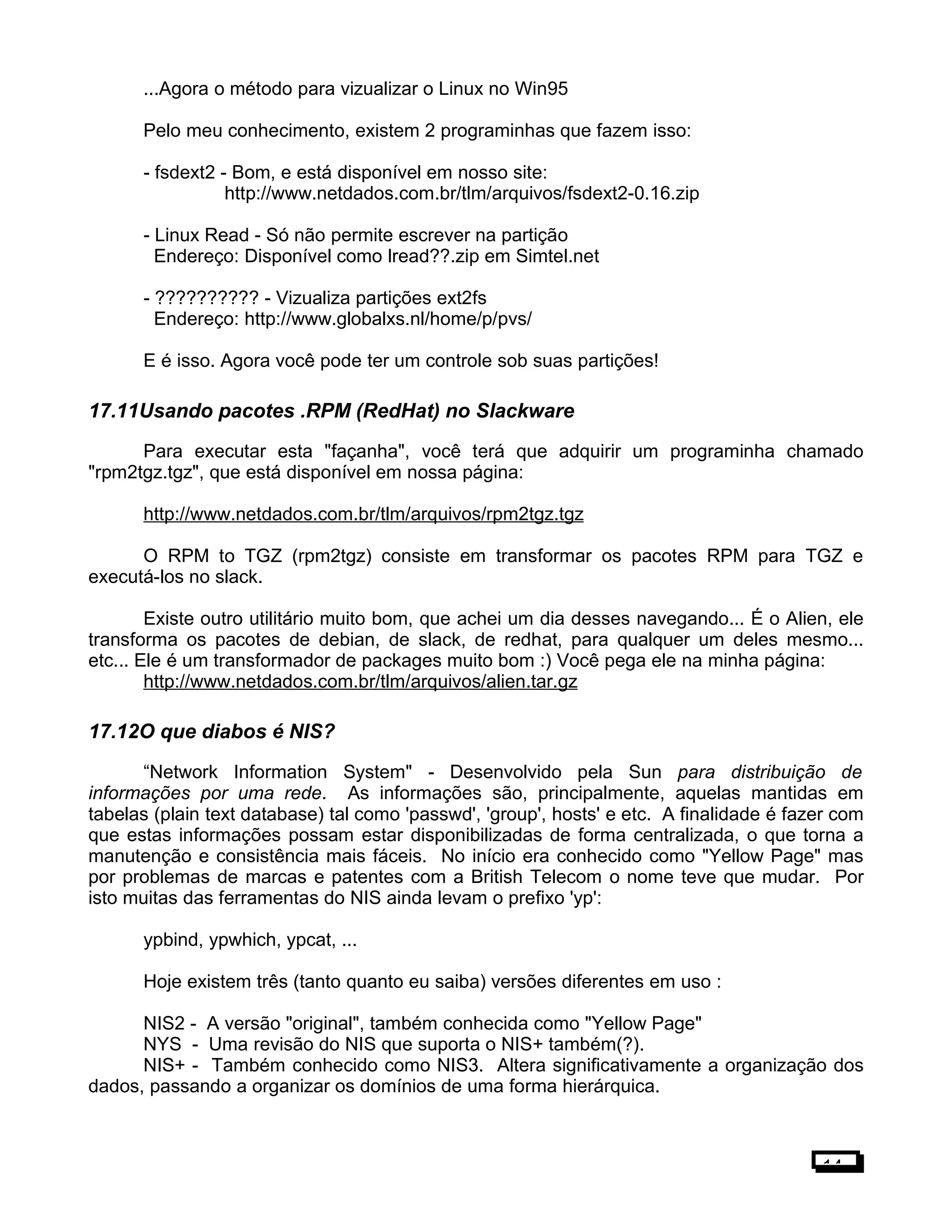 ...Agora o método para vizualizar o Linux no Win95
Pelo meu conhecimento, existem 2 programinhas que fazem isso:
- fsdext2 - Bom, e está disponível em nosso site:
http://www.netdados.com.br/tlm/arquivos/fsdext2-0.16.zip
- Linux Read - Só não permite escrever na partição
Endereço: Disponível como lread??.zip em Simtel.net
- ?????????? - Vizualiza partições ext2fs
Endereço: http://www.globalxs.nl/home/p/pvs/
E é isso. Agora você pode ter um controle sob suas partições!
17.11Usando pacotes .RPM (RedHat) no Slackware
Para executar esta "façanha", você terá que adquirir um programinha chamado
"rpm2tgz.tgz", que está disponível em nossa página:
http://www.netdados.com.br/tlm/arquivos/rpm2tgz.tgz
O RPM to TGZ (rpm2tgz) consiste em transformar os pacotes RPM para TGZ e
executá-los no slack.
Existe outro utilitário muito bom, que achei um dia desses navegando... É o Alien, ele
transforma os pacotes de debian, de slack, de redhat, para qualquer um deles mesmo...
etc... Ele é um transformador de packages muito bom :) Você pega ele na minha página:
http://www.netdados.com.br/tlm/arquivos/alien.tar.gz
17.12O que diabos é NIS?
“Network Information System" - Desenvolvido pela Sun para distribuição de
informações por uma rede. As informações são, principalmente, aquelas mantidas em
tabelas (plain text database) tal como 'passwd', 'group', hosts' e etc. A finalidade é fazer com
que estas informações possam estar disponibilizadas de forma centralizada, o que torna a
manutenção e consistência mais fáceis. No início era conhecido como "Yellow Page" mas
por problemas de marcas e patentes com a British Telecom o nome teve que mudar. Por
isto muitas das ferramentas do NIS ainda levam o prefixo 'yp':
ypbind, ypwhich, ypcat, ...
Hoje existem três (tanto quanto eu saiba) versões diferentes em uso :
NIS2 - A versão "original", também conhecida como "Yellow Page"
NYS - Uma revisão do NIS que suporta o NIS+ também(?).
NIS+ - Também conhecido como NIS3. Altera significativamente a organização dos
dados, passando a organizar os domínios de uma forma hierárquica.
14
 
