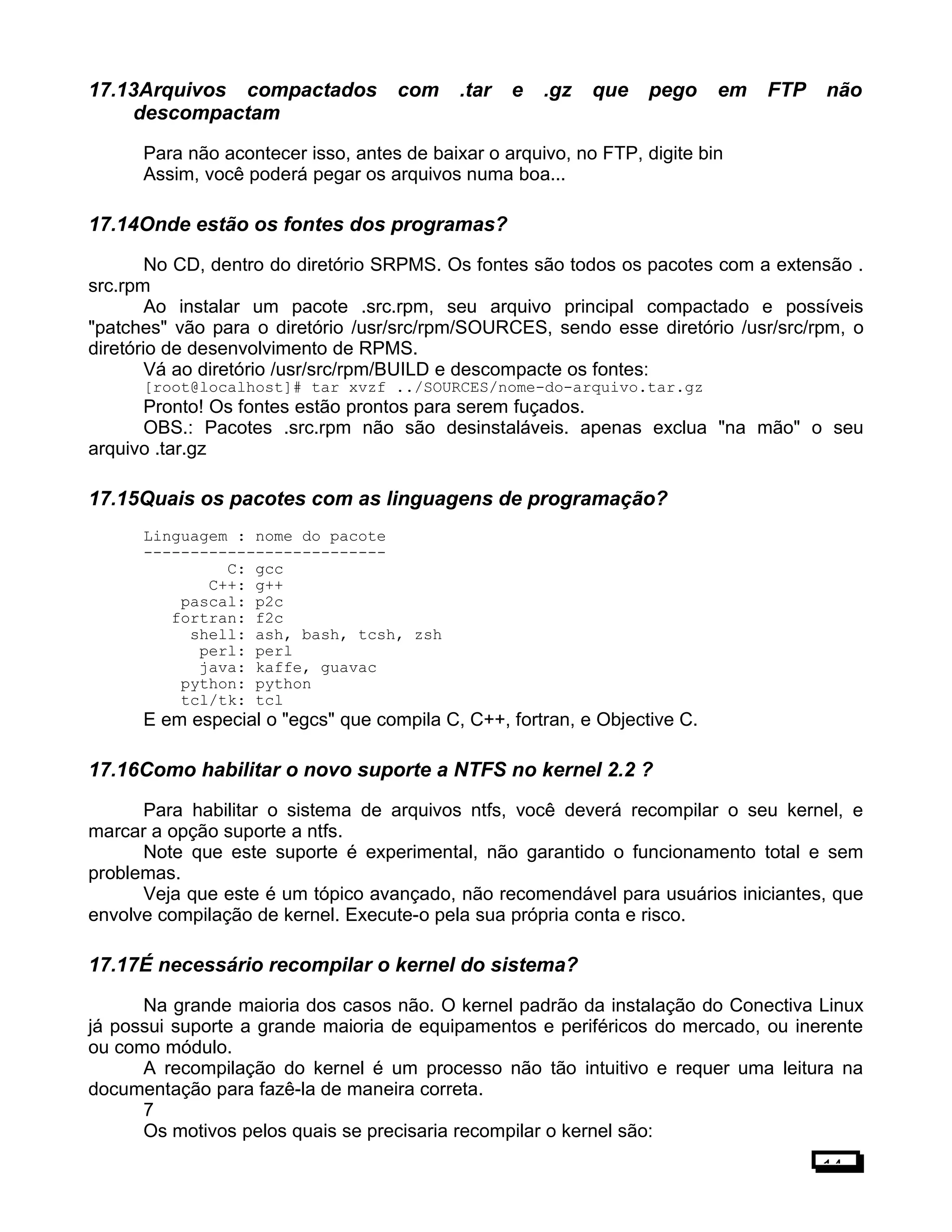 17.13Arquivos compactados com .tar e .gz que pego em FTP não
descompactam
Para não acontecer isso, antes de baixar o arquivo, no FTP, digite bin
Assim, você poderá pegar os arquivos numa boa...
17.14Onde estão os fontes dos programas?
No CD, dentro do diretório SRPMS. Os fontes são todos os pacotes com a extensão .
src.rpm
Ao instalar um pacote .src.rpm, seu arquivo principal compactado e possíveis
"patches" vão para o diretório /usr/src/rpm/SOURCES, sendo esse diretório /usr/src/rpm, o
diretório de desenvolvimento de RPMS.
Vá ao diretório /usr/src/rpm/BUILD e descompacte os fontes:
[root@localhost]# tar xvzf ../SOURCES/nome-do-arquivo.tar.gz
Pronto! Os fontes estão prontos para serem fuçados.
OBS.: Pacotes .src.rpm não são desinstaláveis. apenas exclua "na mão" o seu
arquivo .tar.gz
17.15Quais os pacotes com as linguagens de programação?
Linguagem : nome do pacote
--------------------------
C: gcc
C++: g++
pascal: p2c
fortran: f2c
shell: ash, bash, tcsh, zsh
perl: perl
java: kaffe, guavac
python: python
tcl/tk: tcl
E em especial o "egcs" que compila C, C++, fortran, e Objective C.
17.16Como habilitar o novo suporte a NTFS no kernel 2.2 ?
Para habilitar o sistema de arquivos ntfs, você deverá recompilar o seu kernel, e
marcar a opção suporte a ntfs.
Note que este suporte é experimental, não garantido o funcionamento total e sem
problemas.
Veja que este é um tópico avançado, não recomendável para usuários iniciantes, que
envolve compilação de kernel. Execute-o pela sua própria conta e risco.
17.17É necessário recompilar o kernel do sistema?
Na grande maioria dos casos não. O kernel padrão da instalação do Conectiva Linux
já possui suporte a grande maioria de equipamentos e periféricos do mercado, ou inerente
ou como módulo.
A recompilação do kernel é um processo não tão intuitivo e requer uma leitura na
documentação para fazê-la de maneira correta.
7
Os motivos pelos quais se precisaria recompilar o kernel são:
14
 