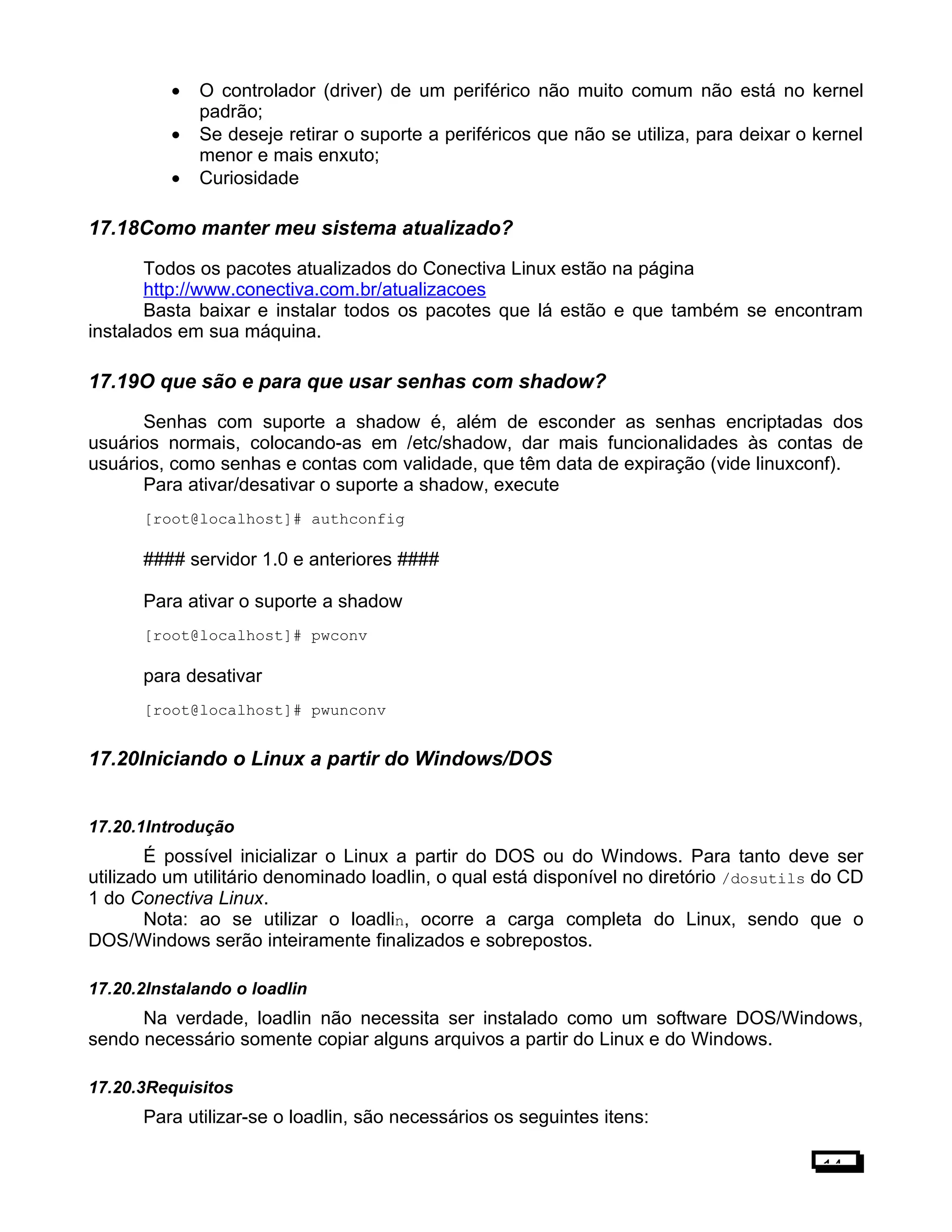 • O controlador (driver) de um periférico não muito comum não está no kernel
padrão;
• Se deseje retirar o suporte a periféricos que não se utiliza, para deixar o kernel
menor e mais enxuto;
• Curiosidade
17.18Como manter meu sistema atualizado?
Todos os pacotes atualizados do Conectiva Linux estão na página
http://www.conectiva.com.br/atualizacoes
Basta baixar e instalar todos os pacotes que lá estão e que também se encontram
instalados em sua máquina.
17.19O que são e para que usar senhas com shadow?
Senhas com suporte a shadow é, além de esconder as senhas encriptadas dos
usuários normais, colocando-as em /etc/shadow, dar mais funcionalidades às contas de
usuários, como senhas e contas com validade, que têm data de expiração (vide linuxconf).
Para ativar/desativar o suporte a shadow, execute
[root@localhost]# authconfig
#### servidor 1.0 e anteriores ####
Para ativar o suporte a shadow
[root@localhost]# pwconv
para desativar
[root@localhost]# pwunconv
17.20Iniciando o Linux a partir do Windows/DOS
17.20.1Introdução
É possível inicializar o Linux a partir do DOS ou do Windows. Para tanto deve ser
utilizado um utilitário denominado loadlin, o qual está disponível no diretório /dosutils do CD
1 do Conectiva Linux.
Nota: ao se utilizar o loadlin, ocorre a carga completa do Linux, sendo que o
DOS/Windows serão inteiramente finalizados e sobrepostos.
17.20.2Instalando o loadlin
Na verdade, loadlin não necessita ser instalado como um software DOS/Windows,
sendo necessário somente copiar alguns arquivos a partir do Linux e do Windows.
17.20.3Requisitos
Para utilizar-se o loadlin, são necessários os seguintes itens:
14
 