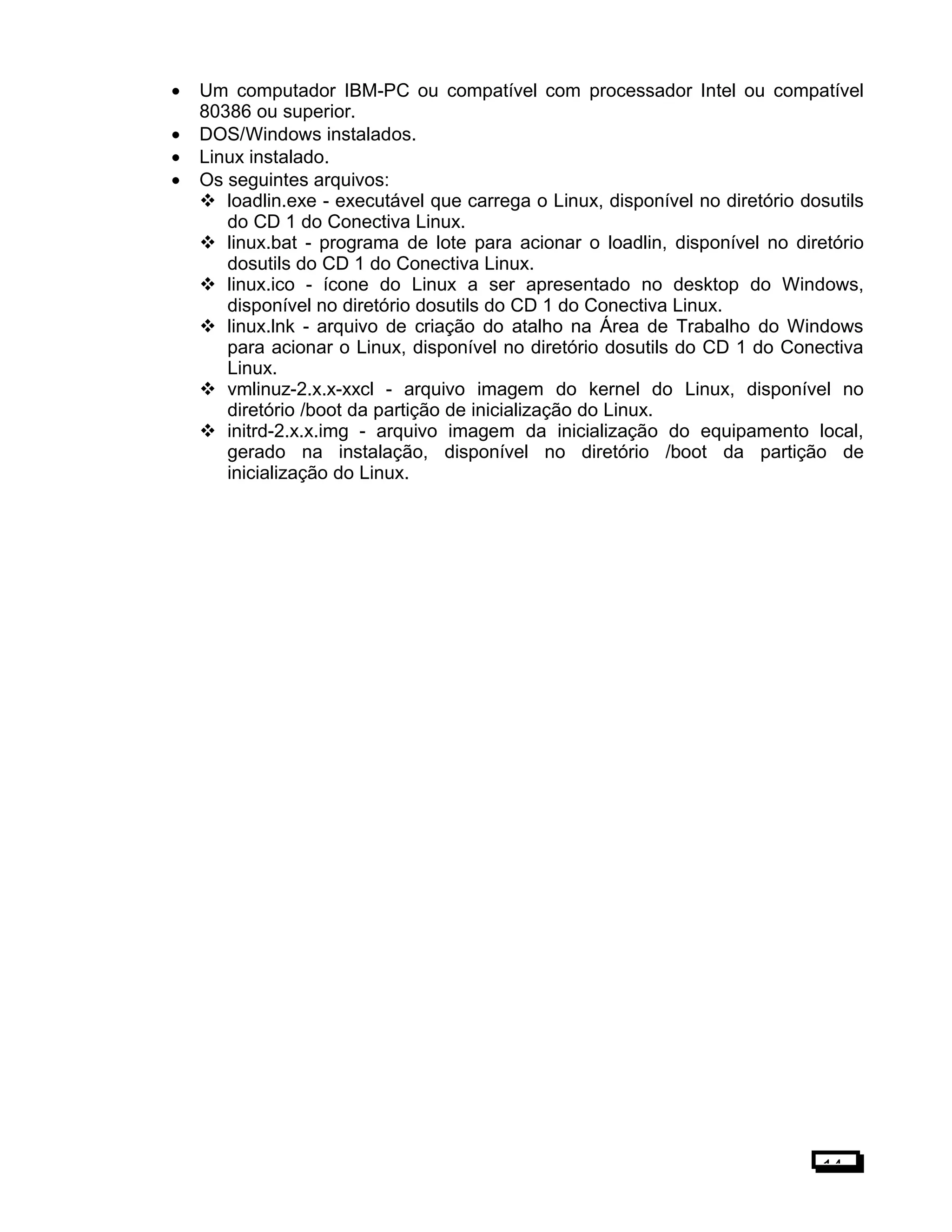 • Um computador IBM-PC ou compatível com processador Intel ou compatível
80386 ou superior.
• DOS/Windows instalados.
• Linux instalado.
• Os seguintes arquivos:
 loadlin.exe - executável que carrega o Linux, disponível no diretório dosutils
do CD 1 do Conectiva Linux.
 linux.bat - programa de lote para acionar o loadlin, disponível no diretório
dosutils do CD 1 do Conectiva Linux.
 linux.ico - ícone do Linux a ser apresentado no desktop do Windows,
disponível no diretório dosutils do CD 1 do Conectiva Linux.
 linux.lnk - arquivo de criação do atalho na Área de Trabalho do Windows
para acionar o Linux, disponível no diretório dosutils do CD 1 do Conectiva
Linux.
 vmlinuz-2.x.x-xxcl - arquivo imagem do kernel do Linux, disponível no
diretório /boot da partição de inicialização do Linux.
 initrd-2.x.x.img - arquivo imagem da inicialização do equipamento local,
gerado na instalação, disponível no diretório /boot da partição de
inicialização do Linux.
14
 