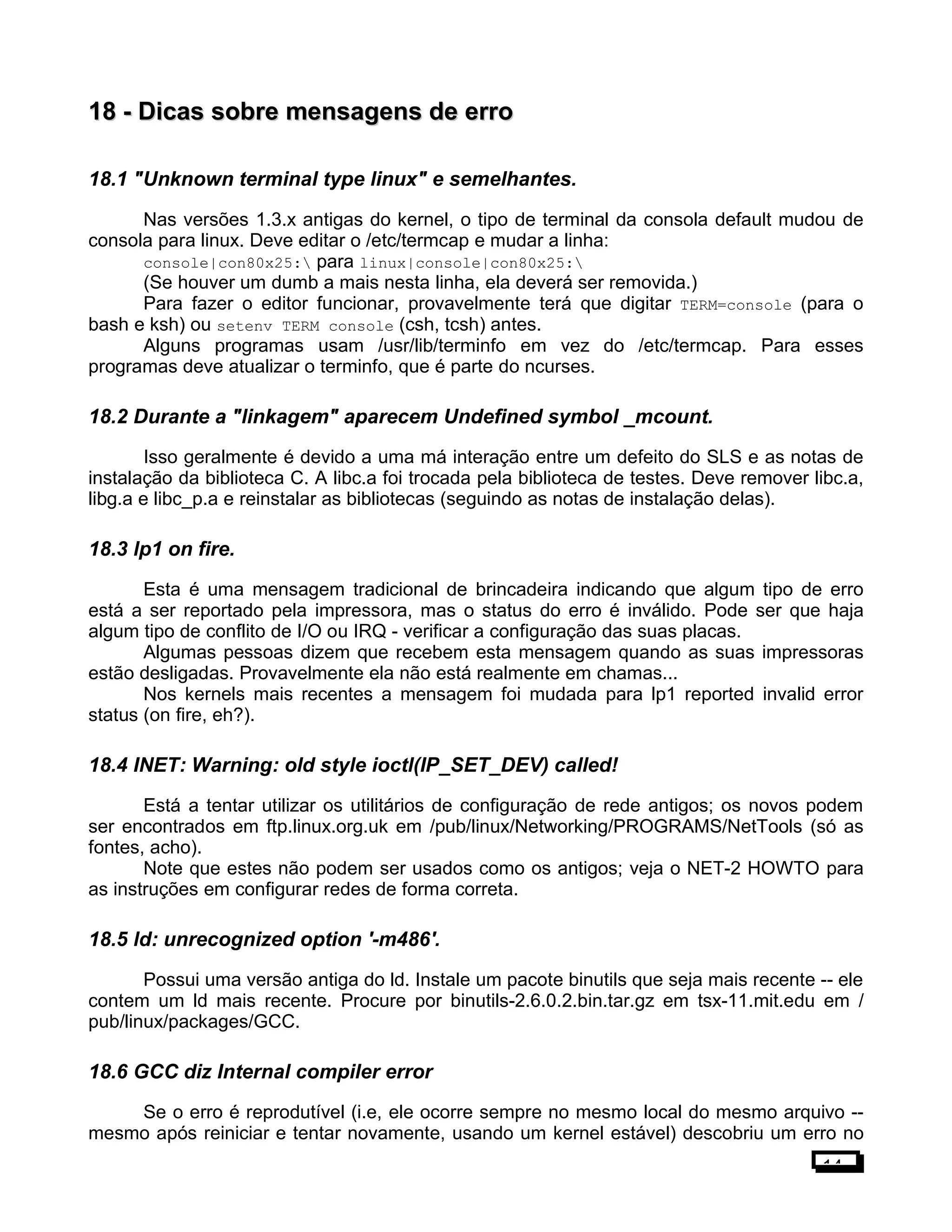 18 -18 - Dicas sobre mensagens de erroDicas sobre mensagens de erro
18.1 "Unknown terminal type linux" e semelhantes.
Nas versões 1.3.x antigas do kernel, o tipo de terminal da consola default mudou de
consola para linux. Deve editar o /etc/termcap e mudar a linha:
console|con80x25: para linux|console|con80x25:
(Se houver um dumb a mais nesta linha, ela deverá ser removida.)
Para fazer o editor funcionar, provavelmente terá que digitar TERM=console (para o
bash e ksh) ou setenv TERM console (csh, tcsh) antes.
Alguns programas usam /usr/lib/terminfo em vez do /etc/termcap. Para esses
programas deve atualizar o terminfo, que é parte do ncurses.
18.2 Durante a "linkagem" aparecem Undefined symbol _mcount.
Isso geralmente é devido a uma má interação entre um defeito do SLS e as notas de
instalação da biblioteca C. A libc.a foi trocada pela biblioteca de testes. Deve remover libc.a,
libg.a e libc_p.a e reinstalar as bibliotecas (seguindo as notas de instalação delas).
18.3 lp1 on fire.
Esta é uma mensagem tradicional de brincadeira indicando que algum tipo de erro
está a ser reportado pela impressora, mas o status do erro é inválido. Pode ser que haja
algum tipo de conflito de I/O ou IRQ - verificar a configuração das suas placas.
Algumas pessoas dizem que recebem esta mensagem quando as suas impressoras
estão desligadas. Provavelmente ela não está realmente em chamas...
Nos kernels mais recentes a mensagem foi mudada para lp1 reported invalid error
status (on fire, eh?).
18.4 INET: Warning: old style ioctl(IP_SET_DEV) called!
Está a tentar utilizar os utilitários de configuração de rede antigos; os novos podem
ser encontrados em ftp.linux.org.uk em /pub/linux/Networking/PROGRAMS/NetTools (só as
fontes, acho).
Note que estes não podem ser usados como os antigos; veja o NET-2 HOWTO para
as instruções em configurar redes de forma correta.
18.5 ld: unrecognized option '-m486'.
Possui uma versão antiga do ld. Instale um pacote binutils que seja mais recente -- ele
contem um ld mais recente. Procure por binutils-2.6.0.2.bin.tar.gz em tsx-11.mit.edu em /
pub/linux/packages/GCC.
18.6 GCC diz Internal compiler error
Se o erro é reprodutível (i.e, ele ocorre sempre no mesmo local do mesmo arquivo --
mesmo após reiniciar e tentar novamente, usando um kernel estável) descobriu um erro no
14
 