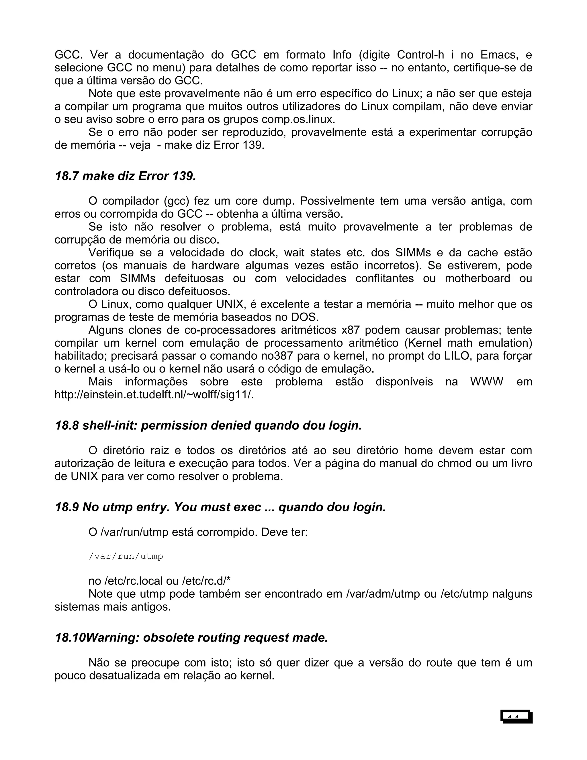 GCC. Ver a documentação do GCC em formato Info (digite Control-h i no Emacs, e
selecione GCC no menu) para detalhes de como reportar isso -- no entanto, certifique-se de
que a última versão do GCC.
Note que este provavelmente não é um erro específico do Linux; a não ser que esteja
a compilar um programa que muitos outros utilizadores do Linux compilam, não deve enviar
o seu aviso sobre o erro para os grupos comp.os.linux.
Se o erro não poder ser reproduzido, provavelmente está a experimentar corrupção
de memória -- veja - make diz Error 139.
18.7 make diz Error 139.
O compilador (gcc) fez um core dump. Possivelmente tem uma versão antiga, com
erros ou corrompida do GCC -- obtenha a última versão.
Se isto não resolver o problema, está muito provavelmente a ter problemas de
corrupção de memória ou disco.
Verifique se a velocidade do clock, wait states etc. dos SIMMs e da cache estão
corretos (os manuais de hardware algumas vezes estão incorretos). Se estiverem, pode
estar com SIMMs defeituosas ou com velocidades conflitantes ou motherboard ou
controladora ou disco defeituosos.
O Linux, como qualquer UNIX, é excelente a testar a memória -- muito melhor que os
programas de teste de memória baseados no DOS.
Alguns clones de co-processadores aritméticos x87 podem causar problemas; tente
compilar um kernel com emulação de processamento aritmético (Kernel math emulation)
habilitado; precisará passar o comando no387 para o kernel, no prompt do LILO, para forçar
o kernel a usá-lo ou o kernel não usará o código de emulação.
Mais informações sobre este problema estão disponíveis na WWW em
http://einstein.et.tudelft.nl/~wolff/sig11/.
18.8 shell-init: permission denied quando dou login.
O diretório raiz e todos os diretórios até ao seu diretório home devem estar com
autorização de leitura e execução para todos. Ver a página do manual do chmod ou um livro
de UNIX para ver como resolver o problema.
18.9 No utmp entry. You must exec ... quando dou login.
O /var/run/utmp está corrompido. Deve ter:
/var/run/utmp
no /etc/rc.local ou /etc/rc.d/*
Note que utmp pode também ser encontrado em /var/adm/utmp ou /etc/utmp nalguns
sistemas mais antigos.
18.10Warning: obsolete routing request made.
Não se preocupe com isto; isto só quer dizer que a versão do route que tem é um
pouco desatualizada em relação ao kernel.
14
 