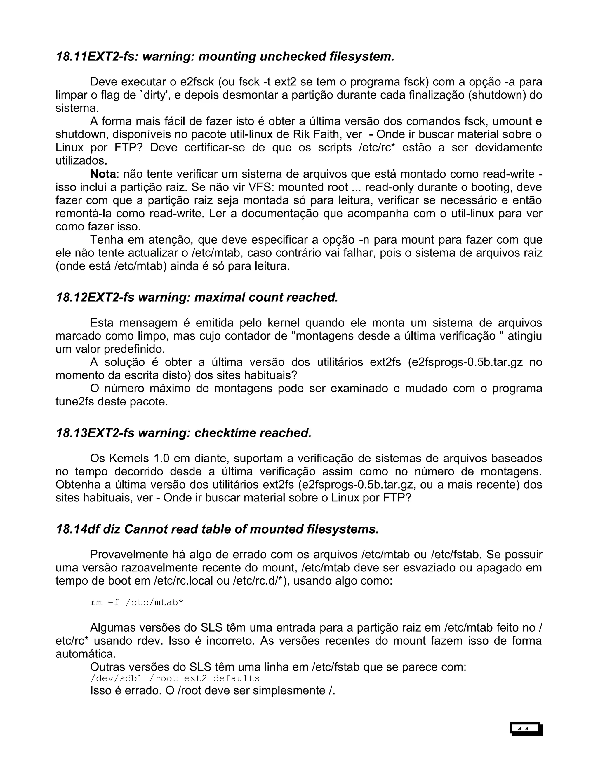 18.11EXT2-fs: warning: mounting unchecked filesystem.
Deve executar o e2fsck (ou fsck -t ext2 se tem o programa fsck) com a opção -a para
limpar o flag de `dirty', e depois desmontar a partição durante cada finalização (shutdown) do
sistema.
A forma mais fácil de fazer isto é obter a última versão dos comandos fsck, umount e
shutdown, disponíveis no pacote util-linux de Rik Faith, ver - Onde ir buscar material sobre o
Linux por FTP? Deve certificar-se de que os scripts /etc/rc* estão a ser devidamente
utilizados.
Nota: não tente verificar um sistema de arquivos que está montado como read-write -
isso inclui a partição raiz. Se não vir VFS: mounted root ... read-only durante o booting, deve
fazer com que a partição raiz seja montada só para leitura, verificar se necessário e então
remontá-la como read-write. Ler a documentação que acompanha com o util-linux para ver
como fazer isso.
Tenha em atenção, que deve especificar a opção -n para mount para fazer com que
ele não tente actualizar o /etc/mtab, caso contrário vai falhar, pois o sistema de arquivos raiz
(onde está /etc/mtab) ainda é só para leitura.
18.12EXT2-fs warning: maximal count reached.
Esta mensagem é emitida pelo kernel quando ele monta um sistema de arquivos
marcado como limpo, mas cujo contador de "montagens desde a última verificação " atingiu
um valor predefinido.
A solução é obter a última versão dos utilitários ext2fs (e2fsprogs-0.5b.tar.gz no
momento da escrita disto) dos sites habituais?
O número máximo de montagens pode ser examinado e mudado com o programa
tune2fs deste pacote.
18.13EXT2-fs warning: checktime reached.
Os Kernels 1.0 em diante, suportam a verificação de sistemas de arquivos baseados
no tempo decorrido desde a última verificação assim como no número de montagens.
Obtenha a última versão dos utilitários ext2fs (e2fsprogs-0.5b.tar.gz, ou a mais recente) dos
sites habituais, ver - Onde ir buscar material sobre o Linux por FTP?
18.14df diz Cannot read table of mounted filesystems.
Provavelmente há algo de errado com os arquivos /etc/mtab ou /etc/fstab. Se possuir
uma versão razoavelmente recente do mount, /etc/mtab deve ser esvaziado ou apagado em
tempo de boot em /etc/rc.local ou /etc/rc.d/*), usando algo como:
rm -f /etc/mtab*
Algumas versões do SLS têm uma entrada para a partição raiz em /etc/mtab feito no /
etc/rc* usando rdev. Isso é incorreto. As versões recentes do mount fazem isso de forma
automática.
Outras versões do SLS têm uma linha em /etc/fstab que se parece com:
/dev/sdb1 /root ext2 defaults
Isso é errado. O /root deve ser simplesmente /.
14
 