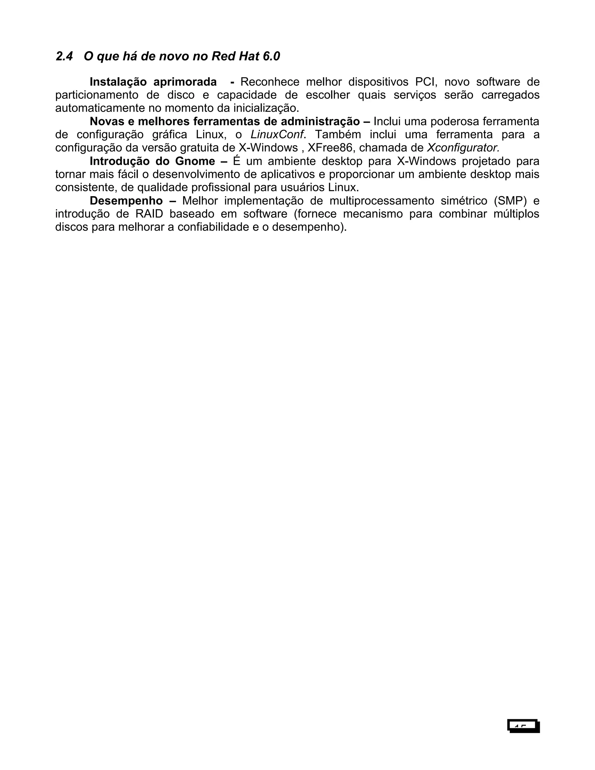 2.4 O que há de novo no Red Hat 6.0
Instalação aprimorada - Reconhece melhor dispositivos PCI, novo software de
particionamento de disco e capacidade de escolher quais serviços serão carregados
automaticamente no momento da inicialização.
Novas e melhores ferramentas de administração – Inclui uma poderosa ferramenta
de configuração gráfica Linux, o LinuxConf. Também inclui uma ferramenta para a
configuração da versão gratuita de X-Windows , XFree86, chamada de Xconfigurator.
Introdução do Gnome – É um ambiente desktop para X-Windows projetado para
tornar mais fácil o desenvolvimento de aplicativos e proporcionar um ambiente desktop mais
consistente, de qualidade profissional para usuários Linux.
Desempenho – Melhor implementação de multiprocessamento simétrico (SMP) e
introdução de RAID baseado em software (fornece mecanismo para combinar múltiplos
discos para melhorar a confiabilidade e o desempenho).
15
 