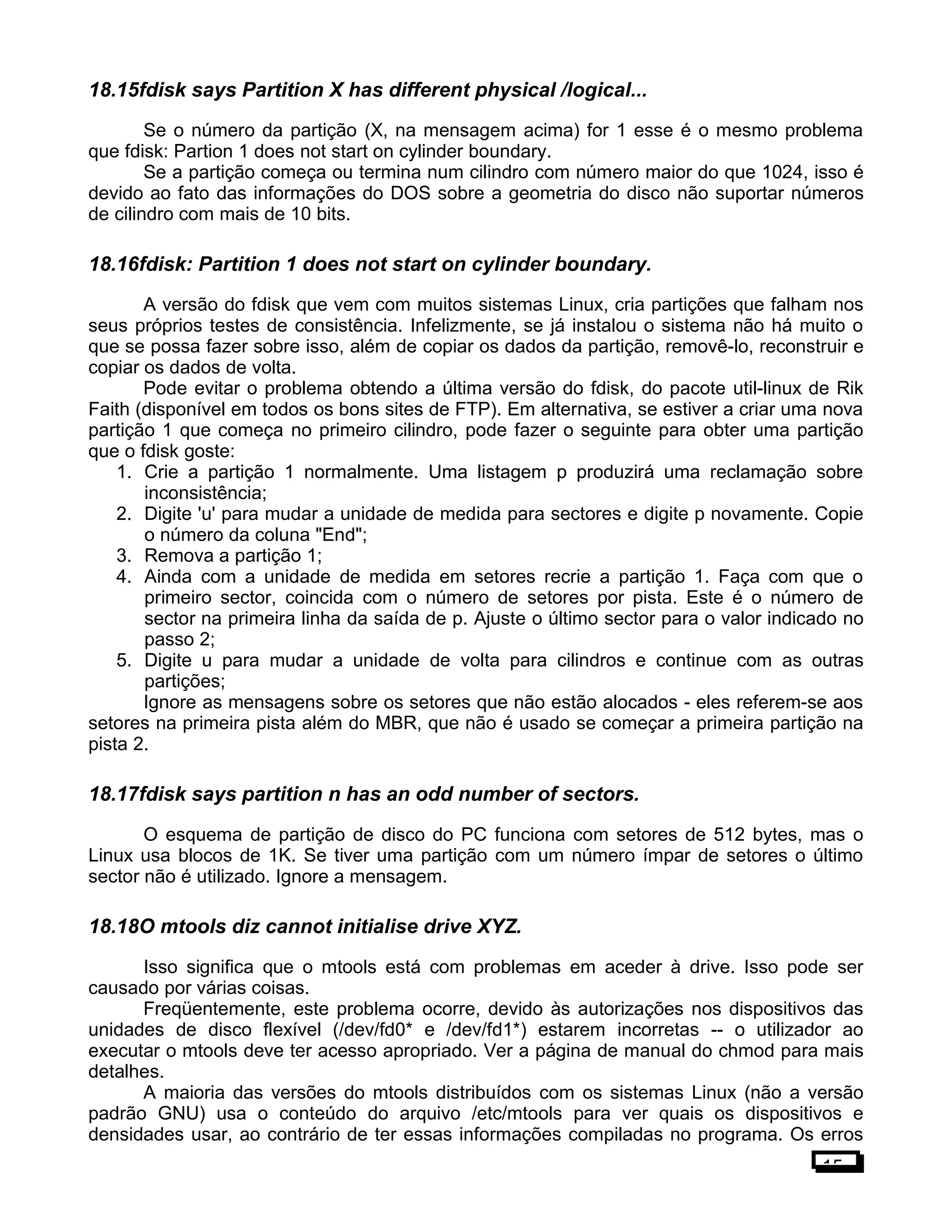 18.15fdisk says Partition X has different physical /logical...
Se o número da partição (X, na mensagem acima) for 1 esse é o mesmo problema
que fdisk: Partion 1 does not start on cylinder boundary.
Se a partição começa ou termina num cilindro com número maior do que 1024, isso é
devido ao fato das informações do DOS sobre a geometria do disco não suportar números
de cilindro com mais de 10 bits.
18.16fdisk: Partition 1 does not start on cylinder boundary.
A versão do fdisk que vem com muitos sistemas Linux, cria partições que falham nos
seus próprios testes de consistência. Infelizmente, se já instalou o sistema não há muito o
que se possa fazer sobre isso, além de copiar os dados da partição, removê-lo, reconstruir e
copiar os dados de volta.
Pode evitar o problema obtendo a última versão do fdisk, do pacote util-linux de Rik
Faith (disponível em todos os bons sites de FTP). Em alternativa, se estiver a criar uma nova
partição 1 que começa no primeiro cilindro, pode fazer o seguinte para obter uma partição
que o fdisk goste:
1. Crie a partição 1 normalmente. Uma listagem p produzirá uma reclamação sobre
inconsistência;
2. Digite 'u' para mudar a unidade de medida para sectores e digite p novamente. Copie
o número da coluna "End";
3. Remova a partição 1;
4. Ainda com a unidade de medida em setores recrie a partição 1. Faça com que o
primeiro sector, coincida com o número de setores por pista. Este é o número de
sector na primeira linha da saída de p. Ajuste o último sector para o valor indicado no
passo 2;
5. Digite u para mudar a unidade de volta para cilindros e continue com as outras
partições;
Ignore as mensagens sobre os setores que não estão alocados - eles referem-se aos
setores na primeira pista além do MBR, que não é usado se começar a primeira partição na
pista 2.
18.17fdisk says partition n has an odd number of sectors.
O esquema de partição de disco do PC funciona com setores de 512 bytes, mas o
Linux usa blocos de 1K. Se tiver uma partição com um número ímpar de setores o último
sector não é utilizado. Ignore a mensagem.
18.18O mtools diz cannot initialise drive XYZ.
Isso significa que o mtools está com problemas em aceder à drive. Isso pode ser
causado por várias coisas.
Freqüentemente, este problema ocorre, devido às autorizações nos dispositivos das
unidades de disco flexível (/dev/fd0* e /dev/fd1*) estarem incorretas -- o utilizador ao
executar o mtools deve ter acesso apropriado. Ver a página de manual do chmod para mais
detalhes.
A maioria das versões do mtools distribuídos com os sistemas Linux (não a versão
padrão GNU) usa o conteúdo do arquivo /etc/mtools para ver quais os dispositivos e
densidades usar, ao contrário de ter essas informações compiladas no programa. Os erros
15
 