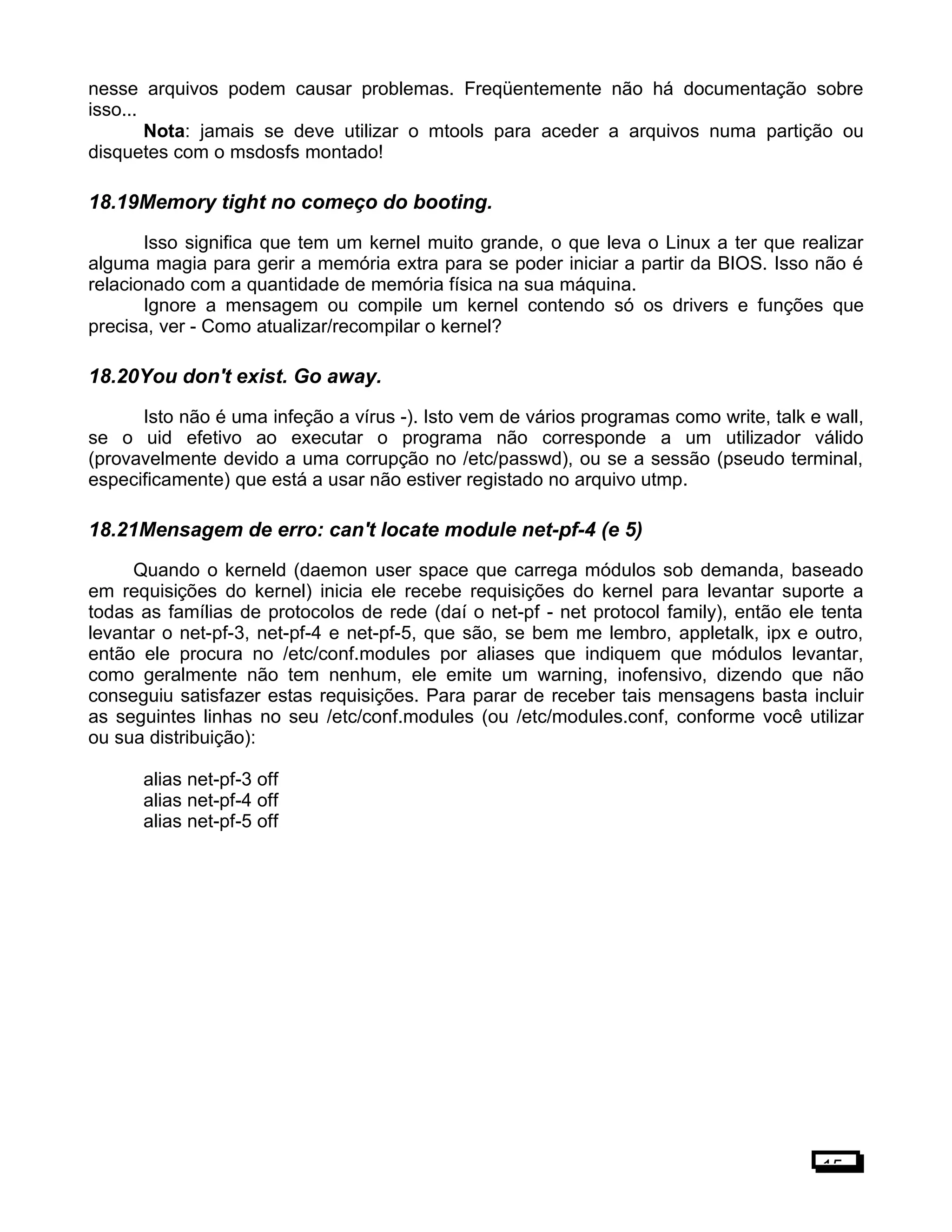 nesse arquivos podem causar problemas. Freqüentemente não há documentação sobre
isso...
Nota: jamais se deve utilizar o mtools para aceder a arquivos numa partição ou
disquetes com o msdosfs montado!
18.19Memory tight no começo do booting.
Isso significa que tem um kernel muito grande, o que leva o Linux a ter que realizar
alguma magia para gerir a memória extra para se poder iniciar a partir da BIOS. Isso não é
relacionado com a quantidade de memória física na sua máquina.
Ignore a mensagem ou compile um kernel contendo só os drivers e funções que
precisa, ver - Como atualizar/recompilar o kernel?
18.20You don't exist. Go away.
Isto não é uma infeção a vírus -). Isto vem de vários programas como write, talk e wall,
se o uid efetivo ao executar o programa não corresponde a um utilizador válido
(provavelmente devido a uma corrupção no /etc/passwd), ou se a sessão (pseudo terminal,
especificamente) que está a usar não estiver registado no arquivo utmp.
18.21Mensagem de erro: can't locate module net-pf-4 (e 5)
Quando o kerneld (daemon user space que carrega módulos sob demanda, baseado
em requisições do kernel) inicia ele recebe requisições do kernel para levantar suporte a
todas as famílias de protocolos de rede (daí o net-pf - net protocol family), então ele tenta
levantar o net-pf-3, net-pf-4 e net-pf-5, que são, se bem me lembro, appletalk, ipx e outro,
então ele procura no /etc/conf.modules por aliases que indiquem que módulos levantar,
como geralmente não tem nenhum, ele emite um warning, inofensivo, dizendo que não
conseguiu satisfazer estas requisições. Para parar de receber tais mensagens basta incluir
as seguintes linhas no seu /etc/conf.modules (ou /etc/modules.conf, conforme você utilizar
ou sua distribuição):
alias net-pf-3 off
alias net-pf-4 off
alias net-pf-5 off
15
 