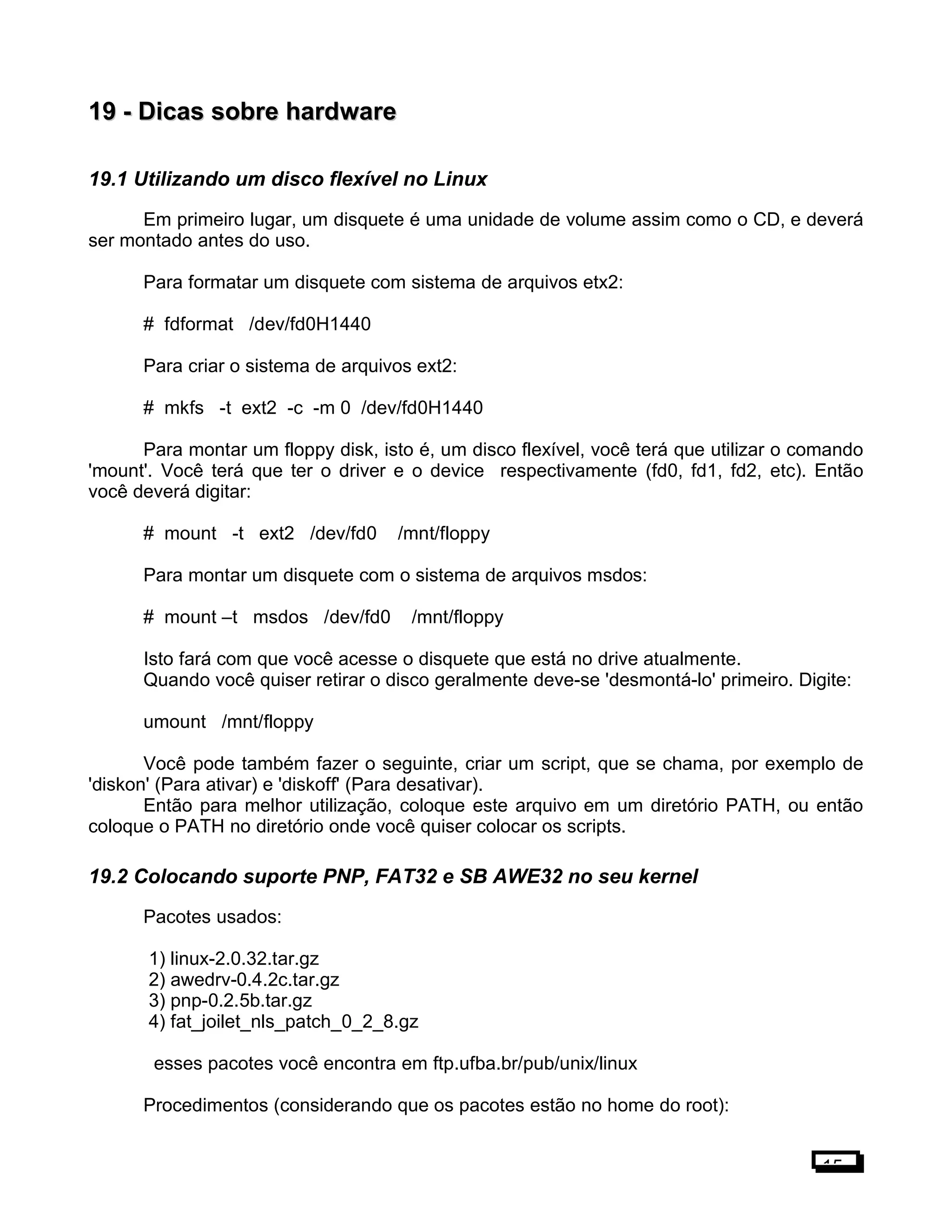 19 -19 - Dicas sobre hardwareDicas sobre hardware
19.1 Utilizando um disco flexível no Linux
Em primeiro lugar, um disquete é uma unidade de volume assim como o CD, e deverá
ser montado antes do uso.
Para formatar um disquete com sistema de arquivos etx2:
# fdformat /dev/fd0H1440
Para criar o sistema de arquivos ext2:
# mkfs -t ext2 -c -m 0 /dev/fd0H1440
Para montar um floppy disk, isto é, um disco flexível, você terá que utilizar o comando
'mount'. Você terá que ter o driver e o device respectivamente (fd0, fd1, fd2, etc). Então
você deverá digitar:
# mount -t ext2 /dev/fd0 /mnt/floppy
Para montar um disquete com o sistema de arquivos msdos:
# mount –t msdos /dev/fd0 /mnt/floppy
Isto fará com que você acesse o disquete que está no drive atualmente.
Quando você quiser retirar o disco geralmente deve-se 'desmontá-lo' primeiro. Digite:
umount /mnt/floppy
Você pode também fazer o seguinte, criar um script, que se chama, por exemplo de
'diskon' (Para ativar) e 'diskoff' (Para desativar).
Então para melhor utilização, coloque este arquivo em um diretório PATH, ou então
coloque o PATH no diretório onde você quiser colocar os scripts.
19.2 Colocando suporte PNP, FAT32 e SB AWE32 no seu kernel
Pacotes usados:
1) linux-2.0.32.tar.gz
2) awedrv-0.4.2c.tar.gz
3) pnp-0.2.5b.tar.gz
4) fat_joilet_nls_patch_0_2_8.gz
esses pacotes você encontra em ftp.ufba.br/pub/unix/linux
Procedimentos (considerando que os pacotes estão no home do root):
15
 