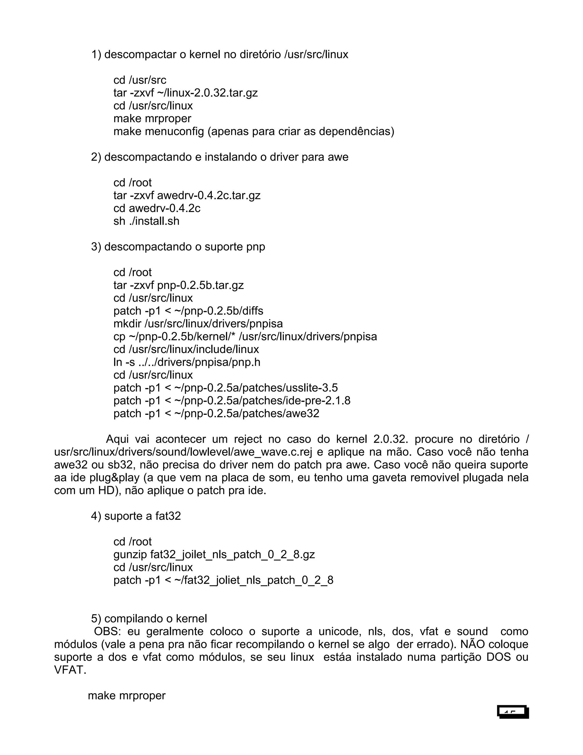 1) descompactar o kernel no diretório /usr/src/linux
cd /usr/src
tar -zxvf ~/linux-2.0.32.tar.gz
cd /usr/src/linux
make mrproper
make menuconfig (apenas para criar as dependências)
2) descompactando e instalando o driver para awe
cd /root
tar -zxvf awedrv-0.4.2c.tar.gz
cd awedrv-0.4.2c
sh ./install.sh
3) descompactando o suporte pnp
cd /root
tar -zxvf pnp-0.2.5b.tar.gz
cd /usr/src/linux
patch -p1 < ~/pnp-0.2.5b/diffs
mkdir /usr/src/linux/drivers/pnpisa
cp ~/pnp-0.2.5b/kernel/* /usr/src/linux/drivers/pnpisa
cd /usr/src/linux/include/linux
ln -s ../../drivers/pnpisa/pnp.h
cd /usr/src/linux
patch -p1 < ~/pnp-0.2.5a/patches/usslite-3.5
patch -p1 < ~/pnp-0.2.5a/patches/ide-pre-2.1.8
patch -p1 < ~/pnp-0.2.5a/patches/awe32
Aqui vai acontecer um reject no caso do kernel 2.0.32. procure no diretório /
usr/src/linux/drivers/sound/lowlevel/awe_wave.c.rej e aplique na mão. Caso você não tenha
awe32 ou sb32, não precisa do driver nem do patch pra awe. Caso você não queira suporte
aa ide plug&play (a que vem na placa de som, eu tenho uma gaveta removivel plugada nela
com um HD), não aplique o patch pra ide.
4) suporte a fat32
cd /root
gunzip fat32_joilet_nls_patch_0_2_8.gz
cd /usr/src/linux
patch -p1 < ~/fat32_joliet_nls_patch_0_2_8
5) compilando o kernel
OBS: eu geralmente coloco o suporte a unicode, nls, dos, vfat e sound como
módulos (vale a pena pra não ficar recompilando o kernel se algo der errado). NÃO coloque
suporte a dos e vfat como módulos, se seu linux estáa instalado numa partição DOS ou
VFAT.
make mrproper
15
 