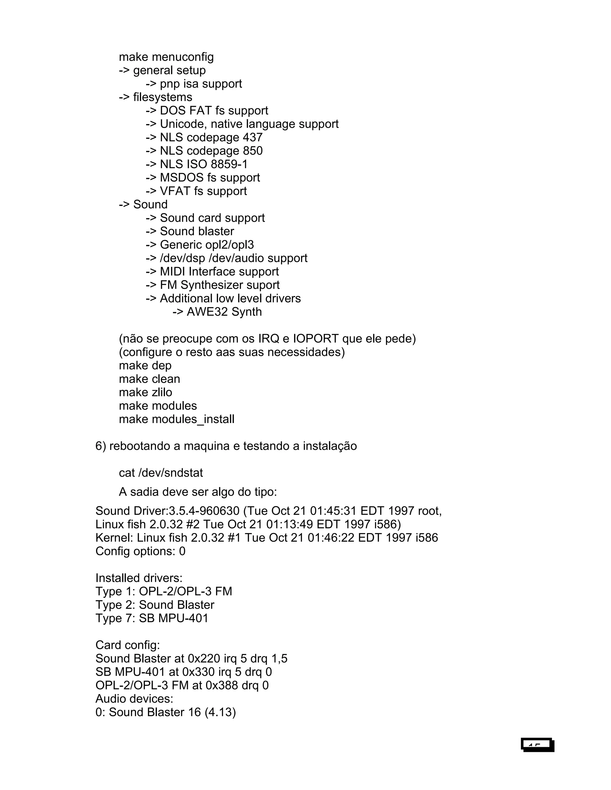 make menuconfig
-> general setup
-> pnp isa support
-> filesystems
-> DOS FAT fs support
-> Unicode, native language support
-> NLS codepage 437
-> NLS codepage 850
-> NLS ISO 8859-1
-> MSDOS fs support
-> VFAT fs support
-> Sound
-> Sound card support
-> Sound blaster
-> Generic opl2/opl3
-> /dev/dsp /dev/audio support
-> MIDI Interface support
-> FM Synthesizer suport
-> Additional low level drivers
-> AWE32 Synth
(não se preocupe com os IRQ e IOPORT que ele pede)
(configure o resto aas suas necessidades)
make dep
make clean
make zlilo
make modules
make modules_install
6) rebootando a maquina e testando a instalação
cat /dev/sndstat
A sadia deve ser algo do tipo:
Sound Driver:3.5.4-960630 (Tue Oct 21 01:45:31 EDT 1997 root,
Linux fish 2.0.32 #2 Tue Oct 21 01:13:49 EDT 1997 i586)
Kernel: Linux fish 2.0.32 #1 Tue Oct 21 01:46:22 EDT 1997 i586
Config options: 0
Installed drivers:
Type 1: OPL-2/OPL-3 FM
Type 2: Sound Blaster
Type 7: SB MPU-401
Card config:
Sound Blaster at 0x220 irq 5 drq 1,5
SB MPU-401 at 0x330 irq 5 drq 0
OPL-2/OPL-3 FM at 0x388 drq 0
Audio devices:
0: Sound Blaster 16 (4.13)
15
 