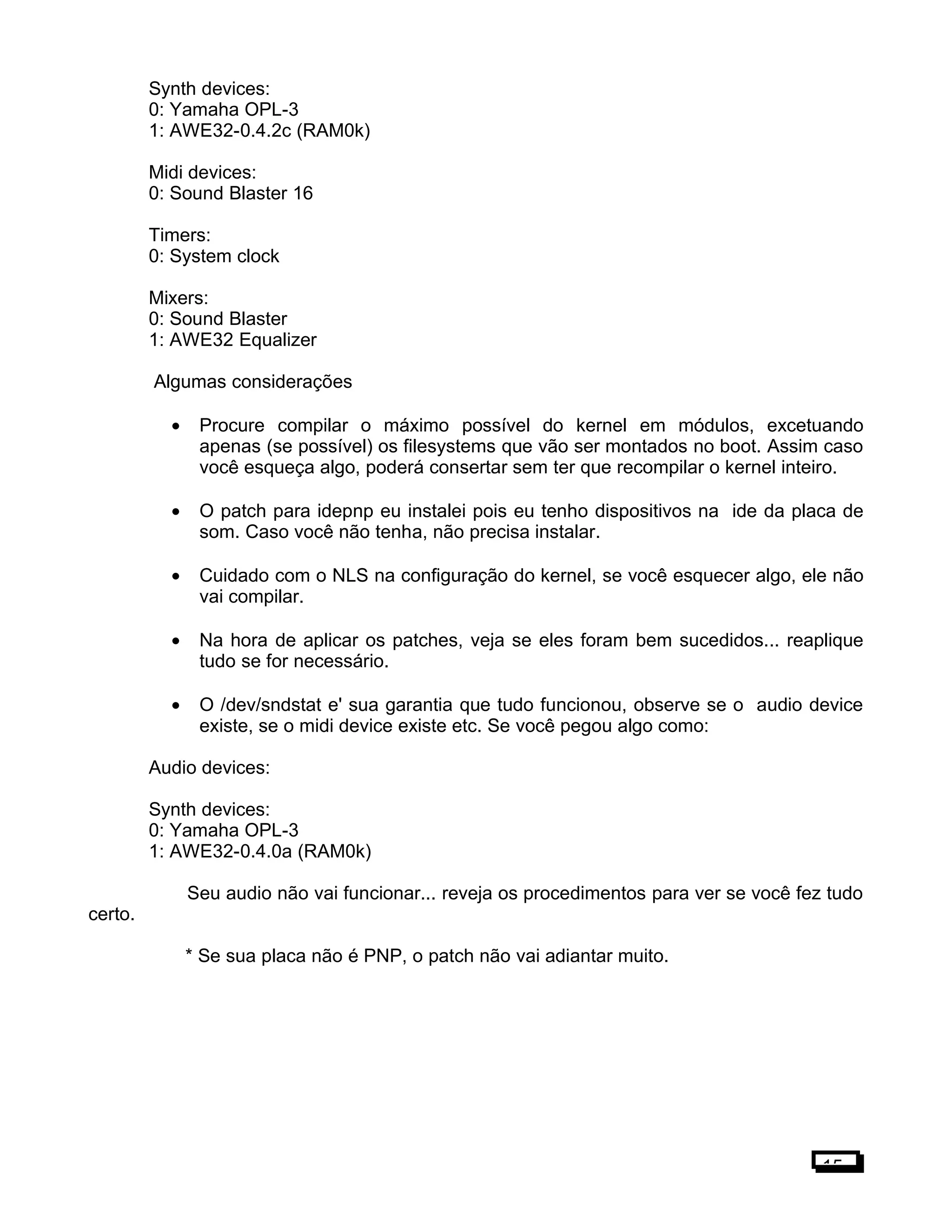 Synth devices:
0: Yamaha OPL-3
1: AWE32-0.4.2c (RAM0k)
Midi devices:
0: Sound Blaster 16
Timers:
0: System clock
Mixers:
0: Sound Blaster
1: AWE32 Equalizer
Algumas considerações
• Procure compilar o máximo possível do kernel em módulos, excetuando
apenas (se possível) os filesystems que vão ser montados no boot. Assim caso
você esqueça algo, poderá consertar sem ter que recompilar o kernel inteiro.
• O patch para idepnp eu instalei pois eu tenho dispositivos na ide da placa de
som. Caso você não tenha, não precisa instalar.
• Cuidado com o NLS na configuração do kernel, se você esquecer algo, ele não
vai compilar.
• Na hora de aplicar os patches, veja se eles foram bem sucedidos... reaplique
tudo se for necessário.
• O /dev/sndstat e' sua garantia que tudo funcionou, observe se o audio device
existe, se o midi device existe etc. Se você pegou algo como:
Audio devices:
Synth devices:
0: Yamaha OPL-3
1: AWE32-0.4.0a (RAM0k)
Seu audio não vai funcionar... reveja os procedimentos para ver se você fez tudo
certo.
* Se sua placa não é PNP, o patch não vai adiantar muito.
15
 