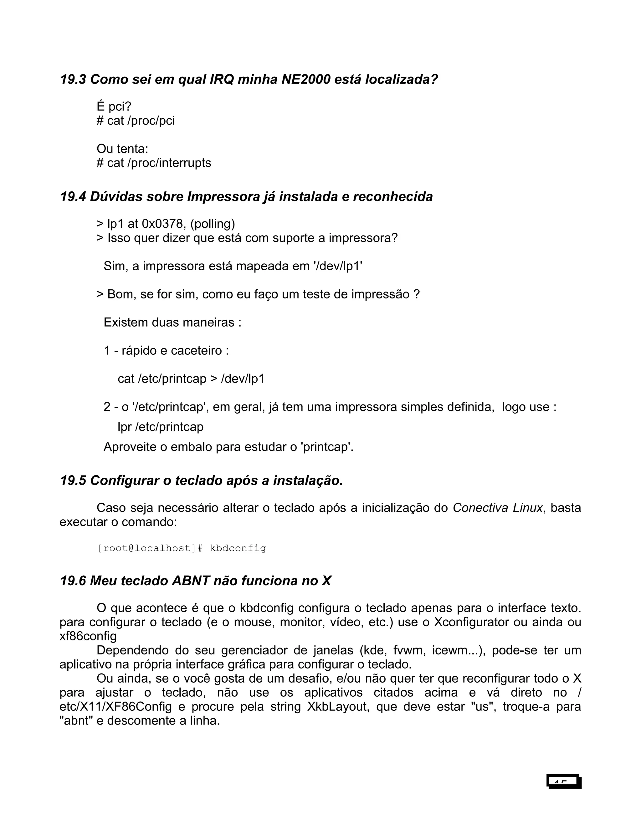 19.3 Como sei em qual IRQ minha NE2000 está localizada?
É pci?
# cat /proc/pci
Ou tenta:
# cat /proc/interrupts
19.4 Dúvidas sobre Impressora já instalada e reconhecida
> lp1 at 0x0378, (polling)
> Isso quer dizer que está com suporte a impressora?
Sim, a impressora está mapeada em '/dev/lp1'
> Bom, se for sim, como eu faço um teste de impressão ?
Existem duas maneiras :
1 - rápido e caceteiro :
cat /etc/printcap > /dev/lp1
2 - o '/etc/printcap', em geral, já tem uma impressora simples definida, logo use :
lpr /etc/printcap
Aproveite o embalo para estudar o 'printcap'.
19.5 Configurar o teclado após a instalação.
Caso seja necessário alterar o teclado após a inicialização do Conectiva Linux, basta
executar o comando:
[root@localhost]# kbdconfig
19.6 Meu teclado ABNT não funciona no X
O que acontece é que o kbdconfig configura o teclado apenas para o interface texto.
para configurar o teclado (e o mouse, monitor, vídeo, etc.) use o Xconfigurator ou ainda ou
xf86config
Dependendo do seu gerenciador de janelas (kde, fvwm, icewm...), pode-se ter um
aplicativo na própria interface gráfica para configurar o teclado.
Ou ainda, se o você gosta de um desafio, e/ou não quer ter que reconfigurar todo o X
para ajustar o teclado, não use os aplicativos citados acima e vá direto no /
etc/X11/XF86Config e procure pela string XkbLayout, que deve estar "us", troque-a para
"abnt" e descomente a linha.
15
 