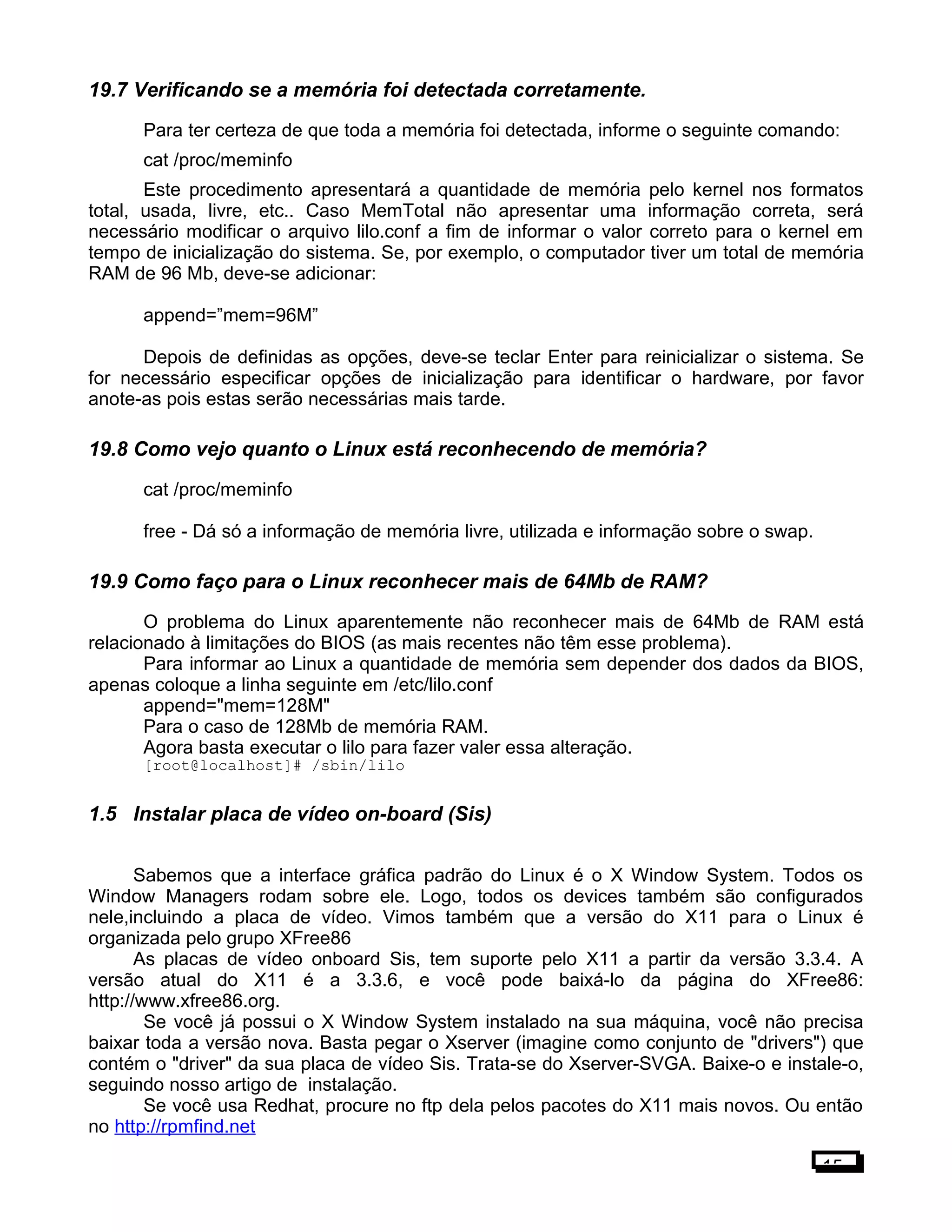 19.7 Verificando se a memória foi detectada corretamente.
Para ter certeza de que toda a memória foi detectada, informe o seguinte comando:
cat /proc/meminfo
Este procedimento apresentará a quantidade de memória pelo kernel nos formatos
total, usada, livre, etc.. Caso MemTotal não apresentar uma informação correta, será
necessário modificar o arquivo lilo.conf a fim de informar o valor correto para o kernel em
tempo de inicialização do sistema. Se, por exemplo, o computador tiver um total de memória
RAM de 96 Mb, deve-se adicionar:
append=”mem=96M”
Depois de definidas as opções, deve-se teclar Enter para reinicializar o sistema. Se
for necessário especificar opções de inicialização para identificar o hardware, por favor
anote-as pois estas serão necessárias mais tarde.
19.8 Como vejo quanto o Linux está reconhecendo de memória?
cat /proc/meminfo
free - Dá só a informação de memória livre, utilizada e informação sobre o swap.
19.9 Como faço para o Linux reconhecer mais de 64Mb de RAM?
O problema do Linux aparentemente não reconhecer mais de 64Mb de RAM está
relacionado à limitações do BIOS (as mais recentes não têm esse problema).
Para informar ao Linux a quantidade de memória sem depender dos dados da BIOS,
apenas coloque a linha seguinte em /etc/lilo.conf
append="mem=128M"
Para o caso de 128Mb de memória RAM.
Agora basta executar o lilo para fazer valer essa alteração.
[root@localhost]# /sbin/lilo
1.5 Instalar placa de vídeo on-board (Sis)
Sabemos que a interface gráfica padrão do Linux é o X Window System. Todos os
Window Managers rodam sobre ele. Logo, todos os devices também são configurados
nele,incluindo a placa de vídeo. Vimos também que a versão do X11 para o Linux é
organizada pelo grupo XFree86
As placas de vídeo onboard Sis, tem suporte pelo X11 a partir da versão 3.3.4. A
versão atual do X11 é a 3.3.6, e você pode baixá-lo da página do XFree86:
http://www.xfree86.org.
Se você já possui o X Window System instalado na sua máquina, você não precisa
baixar toda a versão nova. Basta pegar o Xserver (imagine como conjunto de "drivers") que
contém o "driver" da sua placa de vídeo Sis. Trata-se do Xserver-SVGA. Baixe-o e instale-o,
seguindo nosso artigo de instalação.
Se você usa Redhat, procure no ftp dela pelos pacotes do X11 mais novos. Ou então
no http://rpmfind.net
15
 