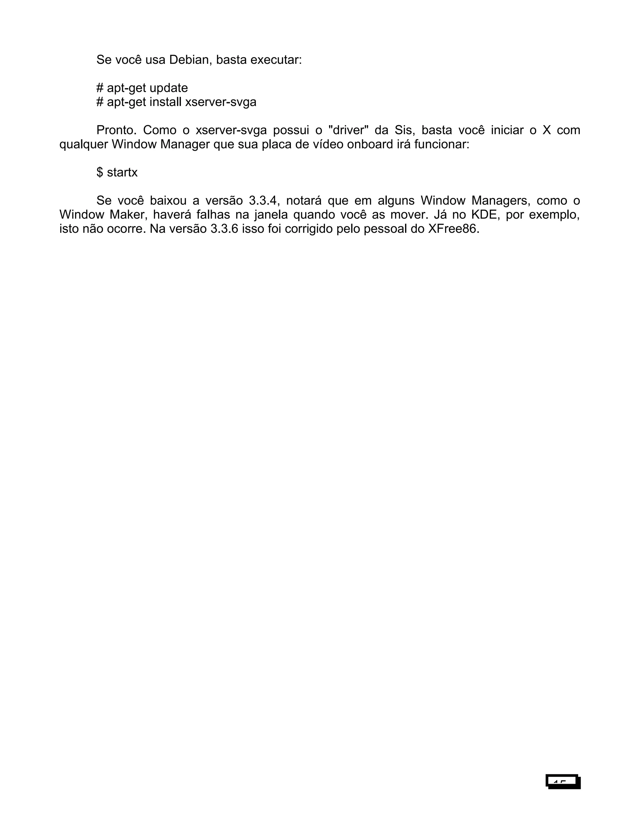 Se você usa Debian, basta executar:
# apt-get update
# apt-get install xserver-svga
Pronto. Como o xserver-svga possui o "driver" da Sis, basta você iniciar o X com
qualquer Window Manager que sua placa de vídeo onboard irá funcionar:
$ startx
Se você baixou a versão 3.3.4, notará que em alguns Window Managers, como o
Window Maker, haverá falhas na janela quando você as mover. Já no KDE, por exemplo,
isto não ocorre. Na versão 3.3.6 isso foi corrigido pelo pessoal do XFree86.
15
 