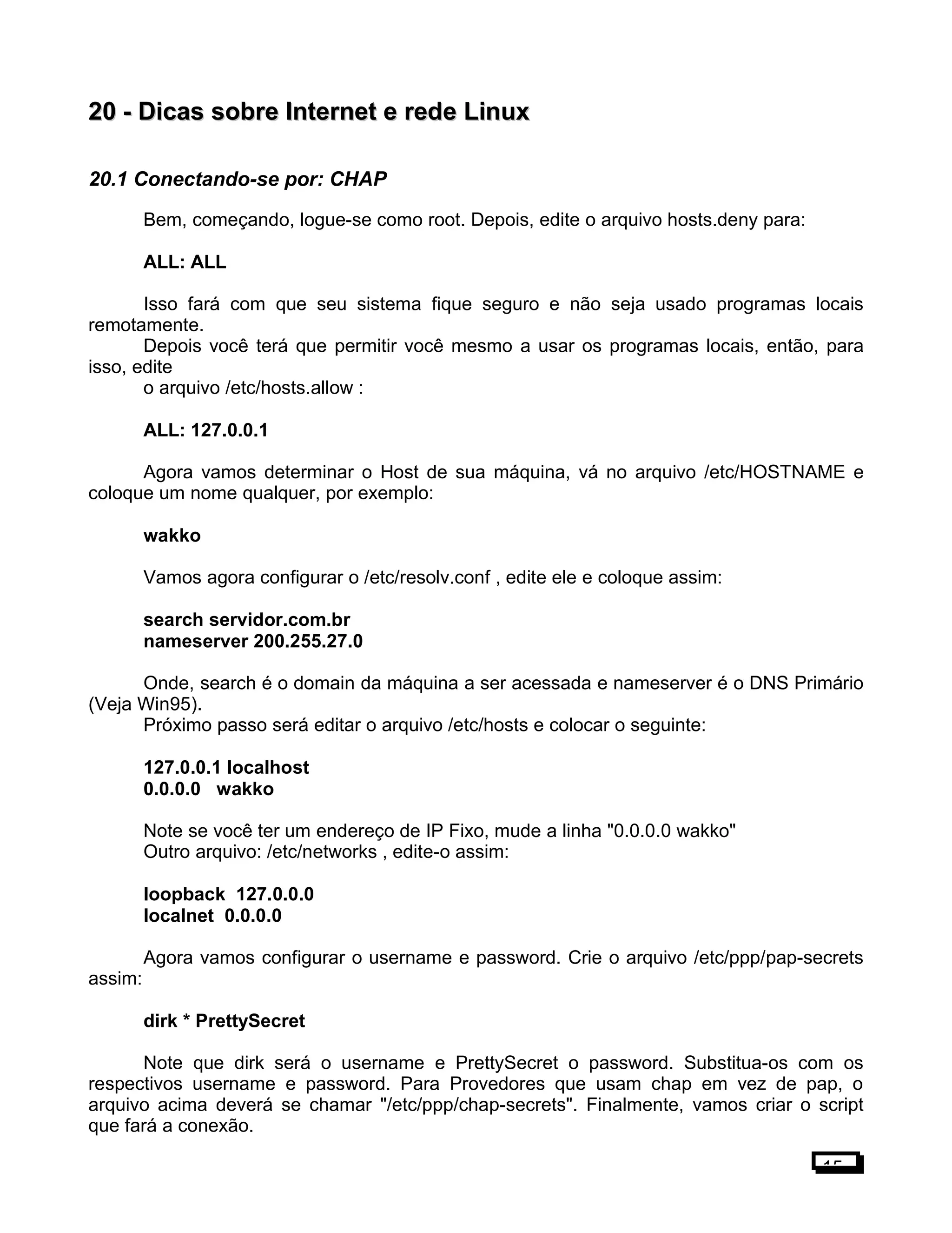 20 -20 - Dicas sobre Internet e rede LinuxDicas sobre Internet e rede Linux
20.1 Conectando-se por: CHAP
Bem, começando, logue-se como root. Depois, edite o arquivo hosts.deny para:
ALL: ALL
Isso fará com que seu sistema fique seguro e não seja usado programas locais
remotamente.
Depois você terá que permitir você mesmo a usar os programas locais, então, para
isso, edite
o arquivo /etc/hosts.allow :
ALL: 127.0.0.1
Agora vamos determinar o Host de sua máquina, vá no arquivo /etc/HOSTNAME e
coloque um nome qualquer, por exemplo:
wakko
Vamos agora configurar o /etc/resolv.conf , edite ele e coloque assim:
search servidor.com.br
nameserver 200.255.27.0
Onde, search é o domain da máquina a ser acessada e nameserver é o DNS Primário
(Veja Win95).
Próximo passo será editar o arquivo /etc/hosts e colocar o seguinte:
127.0.0.1 localhost
0.0.0.0 wakko
Note se você ter um endereço de IP Fixo, mude a linha "0.0.0.0 wakko"
Outro arquivo: /etc/networks , edite-o assim:
loopback 127.0.0.0
localnet 0.0.0.0
Agora vamos configurar o username e password. Crie o arquivo /etc/ppp/pap-secrets
assim:
dirk * PrettySecret
Note que dirk será o username e PrettySecret o password. Substitua-os com os
respectivos username e password. Para Provedores que usam chap em vez de pap, o
arquivo acima deverá se chamar "/etc/ppp/chap-secrets". Finalmente, vamos criar o script
que fará a conexão.
15
 
