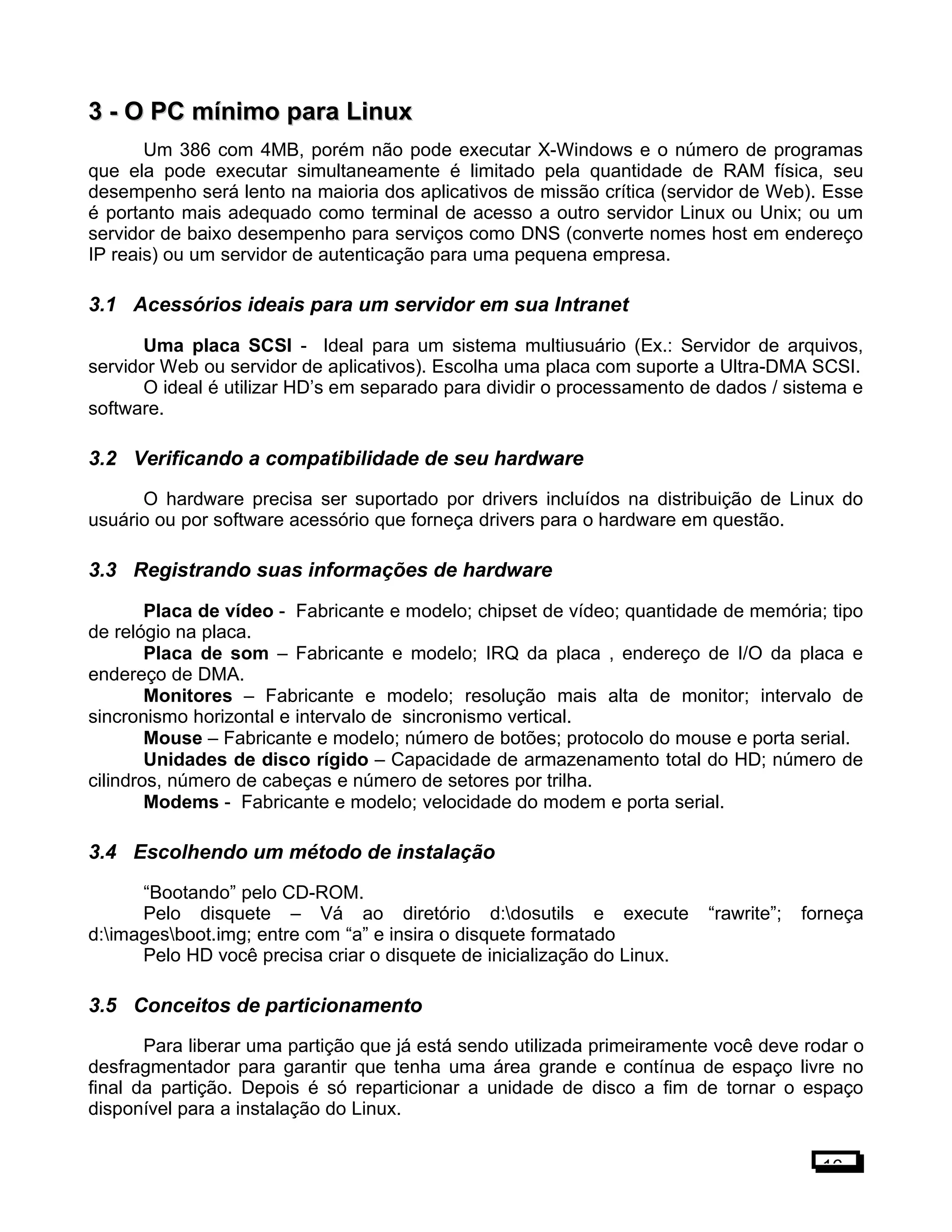 3 -3 - O PC mínimo para LinuxO PC mínimo para Linux
Um 386 com 4MB, porém não pode executar X-Windows e o número de programas
que ela pode executar simultaneamente é limitado pela quantidade de RAM física, seu
desempenho será lento na maioria dos aplicativos de missão crítica (servidor de Web). Esse
é portanto mais adequado como terminal de acesso a outro servidor Linux ou Unix; ou um
servidor de baixo desempenho para serviços como DNS (converte nomes host em endereço
IP reais) ou um servidor de autenticação para uma pequena empresa.
3.1 Acessórios ideais para um servidor em sua Intranet
Uma placa SCSI - Ideal para um sistema multiusuário (Ex.: Servidor de arquivos,
servidor Web ou servidor de aplicativos). Escolha uma placa com suporte a Ultra-DMA SCSI.
O ideal é utilizar HD’s em separado para dividir o processamento de dados / sistema e
software.
3.2 Verificando a compatibilidade de seu hardware
O hardware precisa ser suportado por drivers incluídos na distribuição de Linux do
usuário ou por software acessório que forneça drivers para o hardware em questão.
3.3 Registrando suas informações de hardware
Placa de vídeo - Fabricante e modelo; chipset de vídeo; quantidade de memória; tipo
de relógio na placa.
Placa de som – Fabricante e modelo; IRQ da placa , endereço de I/O da placa e
endereço de DMA.
Monitores – Fabricante e modelo; resolução mais alta de monitor; intervalo de
sincronismo horizontal e intervalo de sincronismo vertical.
Mouse – Fabricante e modelo; número de botões; protocolo do mouse e porta serial.
Unidades de disco rígido – Capacidade de armazenamento total do HD; número de
cilindros, número de cabeças e número de setores por trilha.
Modems - Fabricante e modelo; velocidade do modem e porta serial.
3.4 Escolhendo um método de instalação
“Bootando” pelo CD-ROM.
Pelo disquete – Vá ao diretório d:dosutils e execute “rawrite”; forneça
d:imagesboot.img; entre com “a” e insira o disquete formatado
Pelo HD você precisa criar o disquete de inicialização do Linux.
3.5 Conceitos de particionamento
Para liberar uma partição que já está sendo utilizada primeiramente você deve rodar o
desfragmentador para garantir que tenha uma área grande e contínua de espaço livre no
final da partição. Depois é só reparticionar a unidade de disco a fim de tornar o espaço
disponível para a instalação do Linux.
16
 
