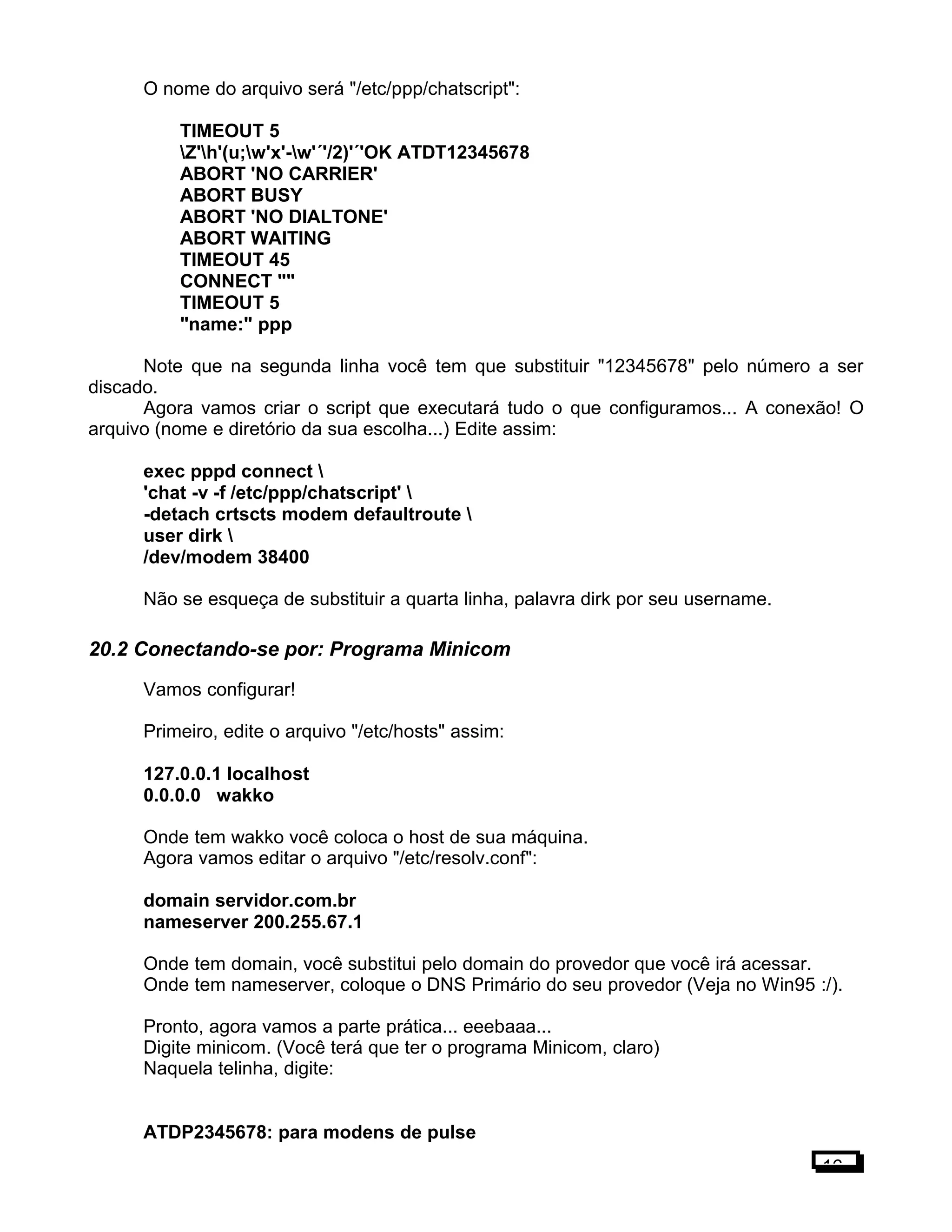 O nome do arquivo será "/etc/ppp/chatscript":
TIMEOUT 5
Z'h'(u;w'x'-w'´'/2)'´'OK ATDT12345678
ABORT 'NO CARRIER'
ABORT BUSY
ABORT 'NO DIALTONE'
ABORT WAITING
TIMEOUT 45
CONNECT ""
TIMEOUT 5
"name:" ppp
Note que na segunda linha você tem que substituir "12345678" pelo número a ser
discado.
Agora vamos criar o script que executará tudo o que configuramos... A conexão! O
arquivo (nome e diretório da sua escolha...) Edite assim:
exec pppd connect 
'chat -v -f /etc/ppp/chatscript' 
-detach crtscts modem defaultroute 
user dirk 
/dev/modem 38400
Não se esqueça de substituir a quarta linha, palavra dirk por seu username.
20.2 Conectando-se por: Programa Minicom
Vamos configurar!
Primeiro, edite o arquivo "/etc/hosts" assim:
127.0.0.1 localhost
0.0.0.0 wakko
Onde tem wakko você coloca o host de sua máquina.
Agora vamos editar o arquivo "/etc/resolv.conf":
domain servidor.com.br
nameserver 200.255.67.1
Onde tem domain, você substitui pelo domain do provedor que você irá acessar.
Onde tem nameserver, coloque o DNS Primário do seu provedor (Veja no Win95 :/).
Pronto, agora vamos a parte prática... eeebaaa...
Digite minicom. (Você terá que ter o programa Minicom, claro)
Naquela telinha, digite:
ATDP2345678: para modens de pulse
16
 