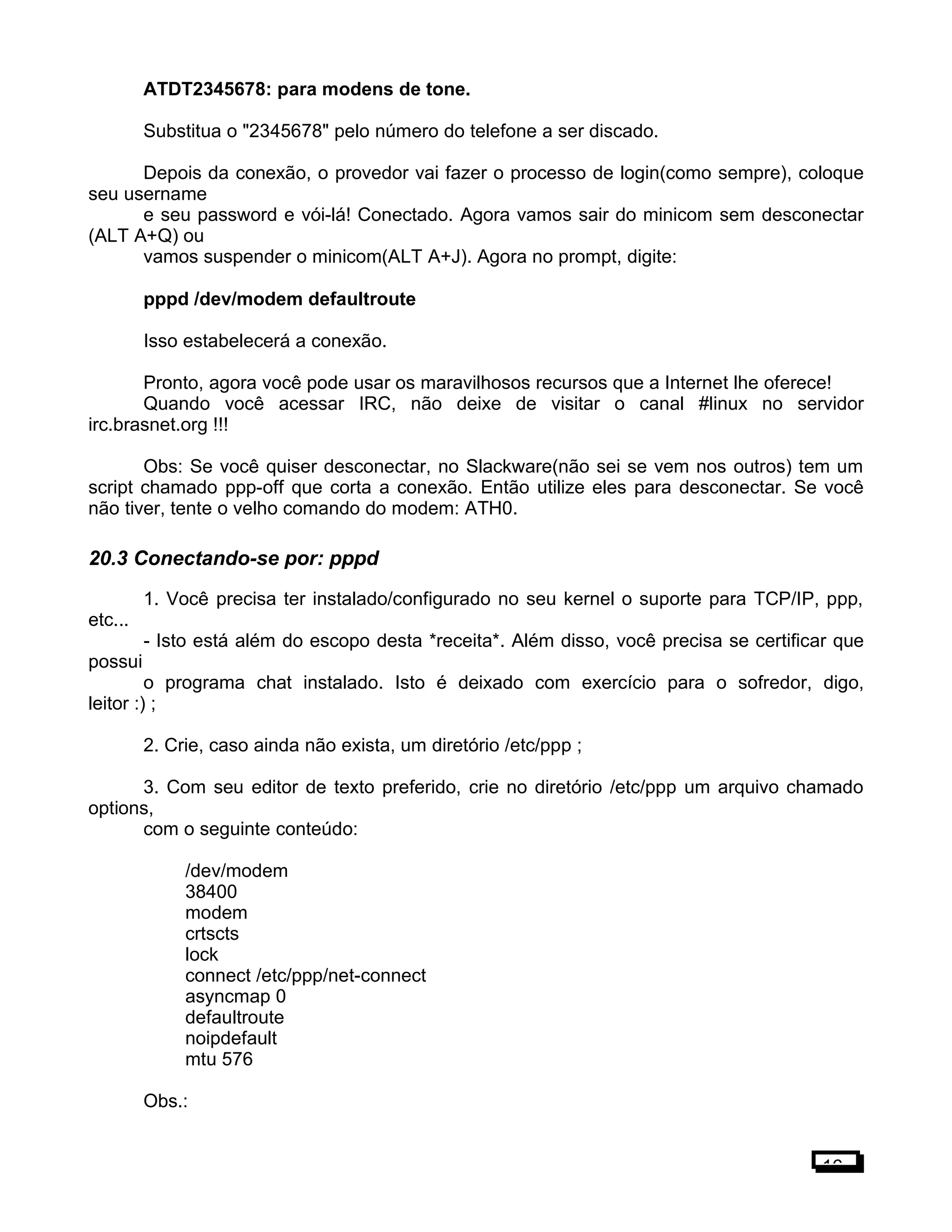 ATDT2345678: para modens de tone.
Substitua o "2345678" pelo número do telefone a ser discado.
Depois da conexão, o provedor vai fazer o processo de login(como sempre), coloque
seu username
e seu password e vói-lá! Conectado. Agora vamos sair do minicom sem desconectar
(ALT A+Q) ou
vamos suspender o minicom(ALT A+J). Agora no prompt, digite:
pppd /dev/modem defaultroute
Isso estabelecerá a conexão.
Pronto, agora você pode usar os maravilhosos recursos que a Internet lhe oferece!
Quando você acessar IRC, não deixe de visitar o canal #linux no servidor
irc.brasnet.org !!!
Obs: Se você quiser desconectar, no Slackware(não sei se vem nos outros) tem um
script chamado ppp-off que corta a conexão. Então utilize eles para desconectar. Se você
não tiver, tente o velho comando do modem: ATH0.
20.3 Conectando-se por: pppd
1. Você precisa ter instalado/configurado no seu kernel o suporte para TCP/IP, ppp,
etc...
- Isto está além do escopo desta *receita*. Além disso, você precisa se certificar que
possui
o programa chat instalado. Isto é deixado com exercício para o sofredor, digo,
leitor :) ;
2. Crie, caso ainda não exista, um diretório /etc/ppp ;
3. Com seu editor de texto preferido, crie no diretório /etc/ppp um arquivo chamado
options,
com o seguinte conteúdo:
/dev/modem
38400
modem
crtscts
lock
connect /etc/ppp/net-connect
asyncmap 0
defaultroute
noipdefault
mtu 576
Obs.:
16
 