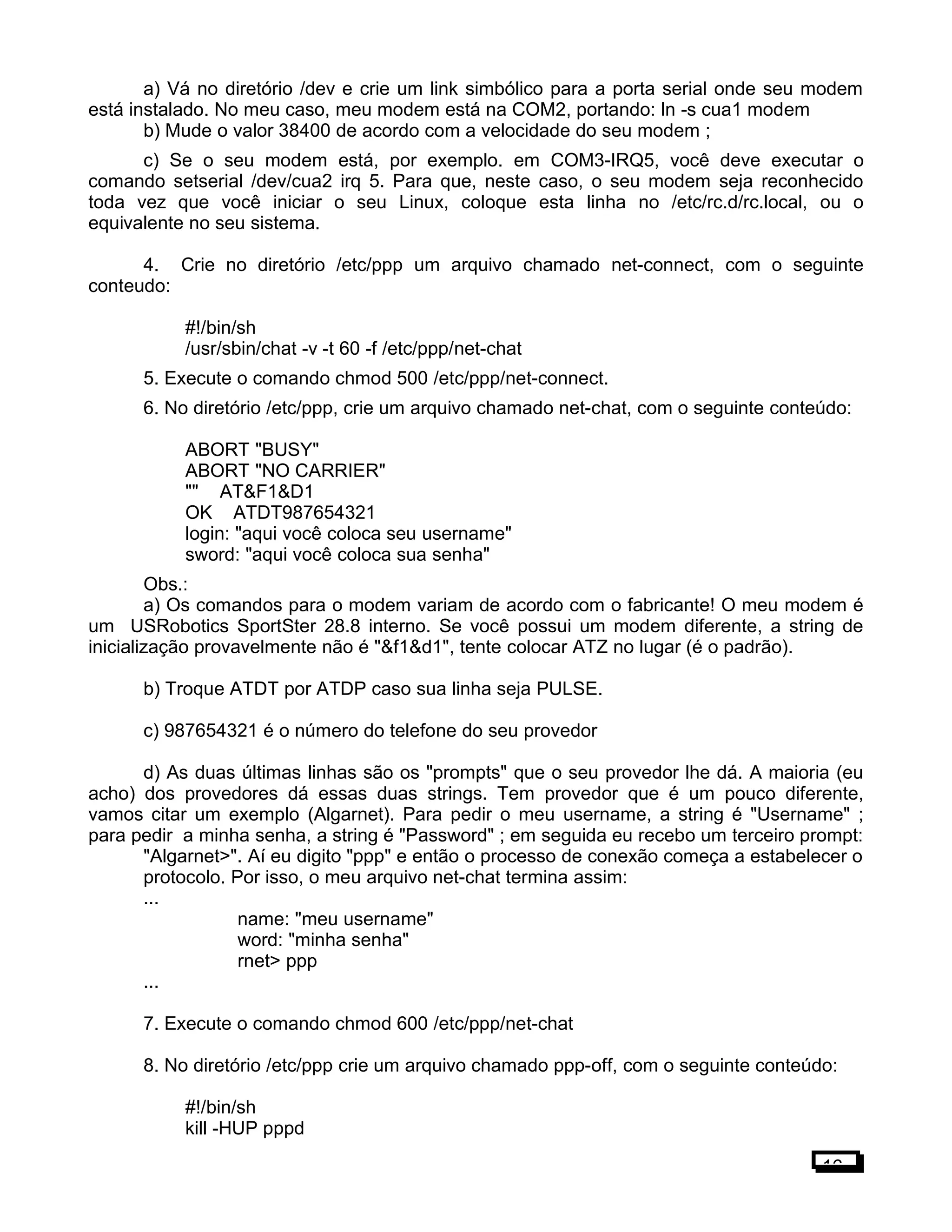 a) Vá no diretório /dev e crie um link simbólico para a porta serial onde seu modem
está instalado. No meu caso, meu modem está na COM2, portando: ln -s cua1 modem
b) Mude o valor 38400 de acordo com a velocidade do seu modem ;
c) Se o seu modem está, por exemplo. em COM3-IRQ5, você deve executar o
comando setserial /dev/cua2 irq 5. Para que, neste caso, o seu modem seja reconhecido
toda vez que você iniciar o seu Linux, coloque esta linha no /etc/rc.d/rc.local, ou o
equivalente no seu sistema.
4. Crie no diretório /etc/ppp um arquivo chamado net-connect, com o seguinte
conteudo:
#!/bin/sh
/usr/sbin/chat -v -t 60 -f /etc/ppp/net-chat
5. Execute o comando chmod 500 /etc/ppp/net-connect.
6. No diretório /etc/ppp, crie um arquivo chamado net-chat, com o seguinte conteúdo:
ABORT "BUSY"
ABORT "NO CARRIER"
"" AT&F1&D1
OK ATDT987654321
login: "aqui você coloca seu username"
sword: "aqui você coloca sua senha"
Obs.:
a) Os comandos para o modem variam de acordo com o fabricante! O meu modem é
um USRobotics SportSter 28.8 interno. Se você possui um modem diferente, a string de
inicialização provavelmente não é "&f1&d1", tente colocar ATZ no lugar (é o padrão).
b) Troque ATDT por ATDP caso sua linha seja PULSE.
c) 987654321 é o número do telefone do seu provedor
d) As duas últimas linhas são os "prompts" que o seu provedor lhe dá. A maioria (eu
acho) dos provedores dá essas duas strings. Tem provedor que é um pouco diferente,
vamos citar um exemplo (Algarnet). Para pedir o meu username, a string é "Username" ;
para pedir a minha senha, a string é "Password" ; em seguida eu recebo um terceiro prompt:
"Algarnet>". Aí eu digito "ppp" e então o processo de conexão começa a estabelecer o
protocolo. Por isso, o meu arquivo net-chat termina assim:
...
name: "meu username"
word: "minha senha"
rnet> ppp
...
7. Execute o comando chmod 600 /etc/ppp/net-chat
8. No diretório /etc/ppp crie um arquivo chamado ppp-off, com o seguinte conteúdo:
#!/bin/sh
kill -HUP pppd
16
 