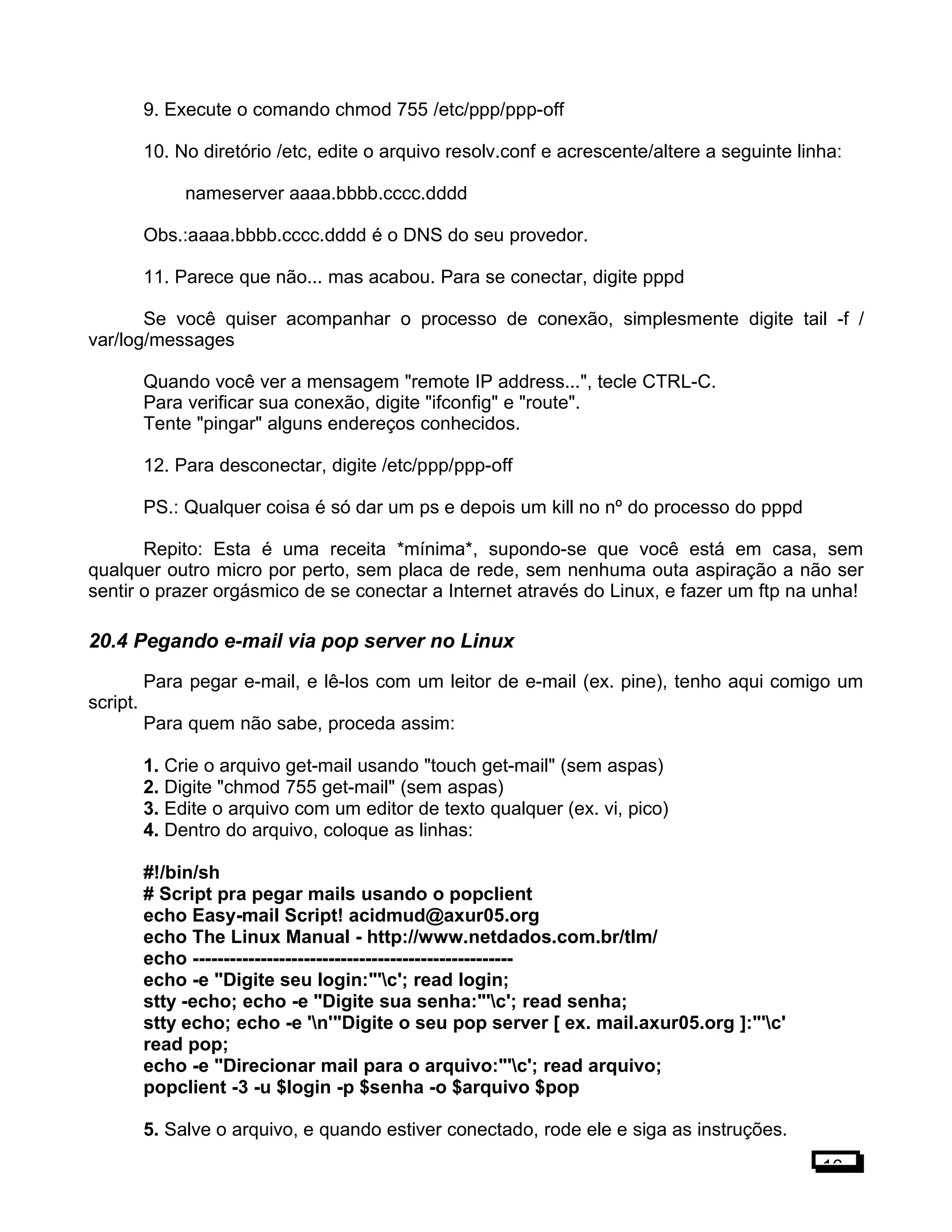 9. Execute o comando chmod 755 /etc/ppp/ppp-off
10. No diretório /etc, edite o arquivo resolv.conf e acrescente/altere a seguinte linha:
nameserver aaaa.bbbb.cccc.dddd
Obs.:aaaa.bbbb.cccc.dddd é o DNS do seu provedor.
11. Parece que não... mas acabou. Para se conectar, digite pppd
Se você quiser acompanhar o processo de conexão, simplesmente digite tail -f /
var/log/messages
Quando você ver a mensagem "remote IP address...", tecle CTRL-C.
Para verificar sua conexão, digite "ifconfig" e "route".
Tente "pingar" alguns endereços conhecidos.
12. Para desconectar, digite /etc/ppp/ppp-off
PS.: Qualquer coisa é só dar um ps e depois um kill no nº do processo do pppd
Repito: Esta é uma receita *mínima*, supondo-se que você está em casa, sem
qualquer outro micro por perto, sem placa de rede, sem nenhuma outa aspiração a não ser
sentir o prazer orgásmico de se conectar a Internet através do Linux, e fazer um ftp na unha!
20.4 Pegando e-mail via pop server no Linux
Para pegar e-mail, e lê-los com um leitor de e-mail (ex. pine), tenho aqui comigo um
script.
Para quem não sabe, proceda assim:
1. Crie o arquivo get-mail usando "touch get-mail" (sem aspas)
2. Digite "chmod 755 get-mail" (sem aspas)
3. Edite o arquivo com um editor de texto qualquer (ex. vi, pico)
4. Dentro do arquivo, coloque as linhas:
#!/bin/sh
# Script pra pegar mails usando o popclient
echo Easy-mail Script! acidmud@axur05.org
echo The Linux Manual - http://www.netdados.com.br/tlm/
echo ----------------------------------------------------
echo -e "Digite seu login:"'c'; read login;
stty -echo; echo -e "Digite sua senha:"'c'; read senha;
stty echo; echo -e 'n'"Digite o seu pop server [ ex. mail.axur05.org ]:"'c'
read pop;
echo -e "Direcionar mail para o arquivo:"'c'; read arquivo;
popclient -3 -u $login -p $senha -o $arquivo $pop
5. Salve o arquivo, e quando estiver conectado, rode ele e siga as instruções.
16
 