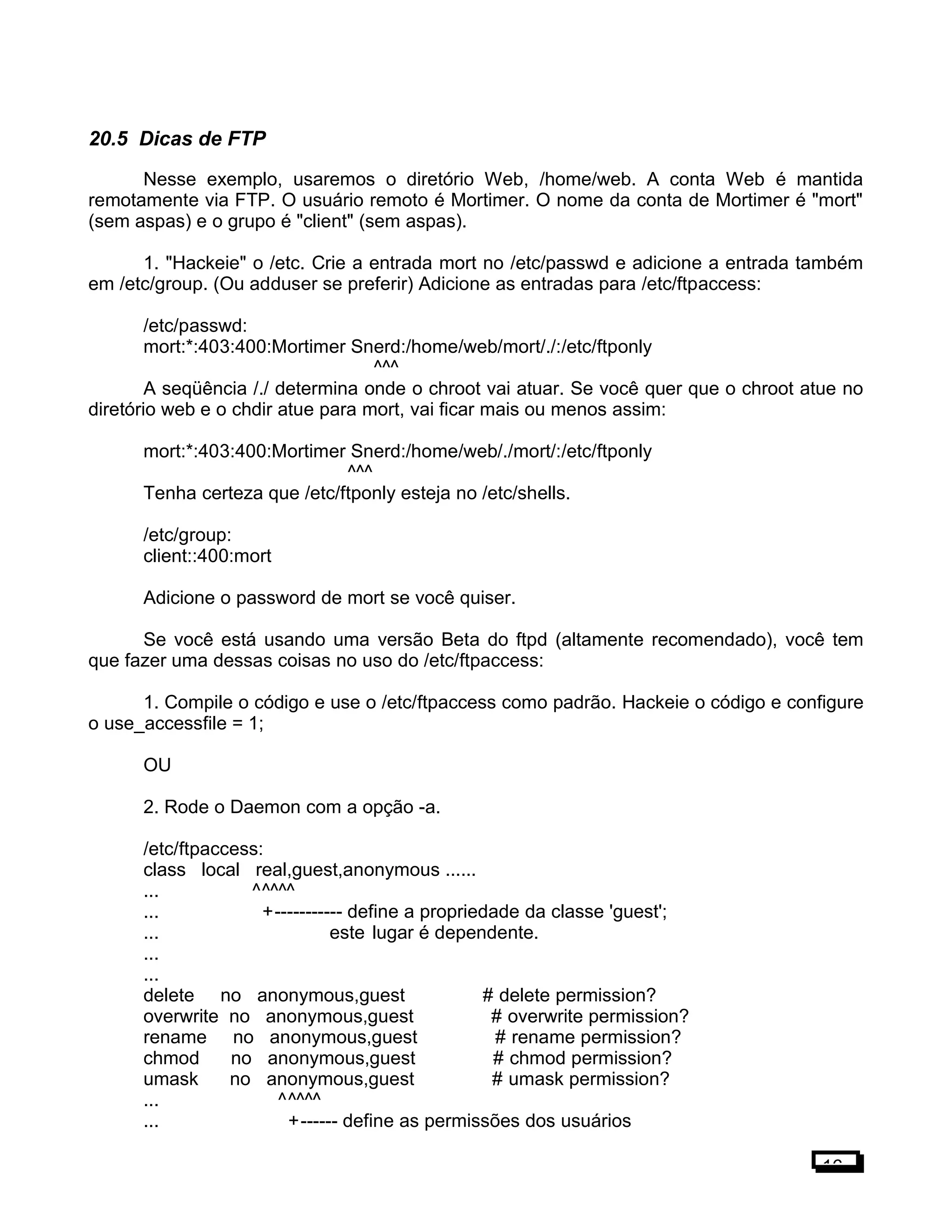 20.5 Dicas de FTP
Nesse exemplo, usaremos o diretório Web, /home/web. A conta Web é mantida
remotamente via FTP. O usuário remoto é Mortimer. O nome da conta de Mortimer é "mort"
(sem aspas) e o grupo é "client" (sem aspas).
1. "Hackeie" o /etc. Crie a entrada mort no /etc/passwd e adicione a entrada também
em /etc/group. (Ou adduser se preferir) Adicione as entradas para /etc/ftpaccess:
/etc/passwd:
mort:*:403:400:Mortimer Snerd:/home/web/mort/./:/etc/ftponly
^^^
A seqüência /./ determina onde o chroot vai atuar. Se você quer que o chroot atue no
diretório web e o chdir atue para mort, vai ficar mais ou menos assim:
mort:*:403:400:Mortimer Snerd:/home/web/./mort/:/etc/ftponly
^^^
Tenha certeza que /etc/ftponly esteja no /etc/shells.
/etc/group:
client::400:mort
Adicione o password de mort se você quiser.
Se você está usando uma versão Beta do ftpd (altamente recomendado), você tem
que fazer uma dessas coisas no uso do /etc/ftpaccess:
1. Compile o código e use o /etc/ftpaccess como padrão. Hackeie o código e configure
o use_accessfile = 1;
OU
2. Rode o Daemon com a opção -a.
/etc/ftpaccess:
class local real,guest,anonymous ......
... ^^^^^
... +----------- define a propriedade da classe 'guest';
... este lugar é dependente.
...
...
delete no anonymous,guest # delete permission?
overwrite no anonymous,guest # overwrite permission?
rename no anonymous,guest # rename permission?
chmod no anonymous,guest # chmod permission?
umask no anonymous,guest # umask permission?
... ^^^^^
... +------ define as permissões dos usuários
16
 