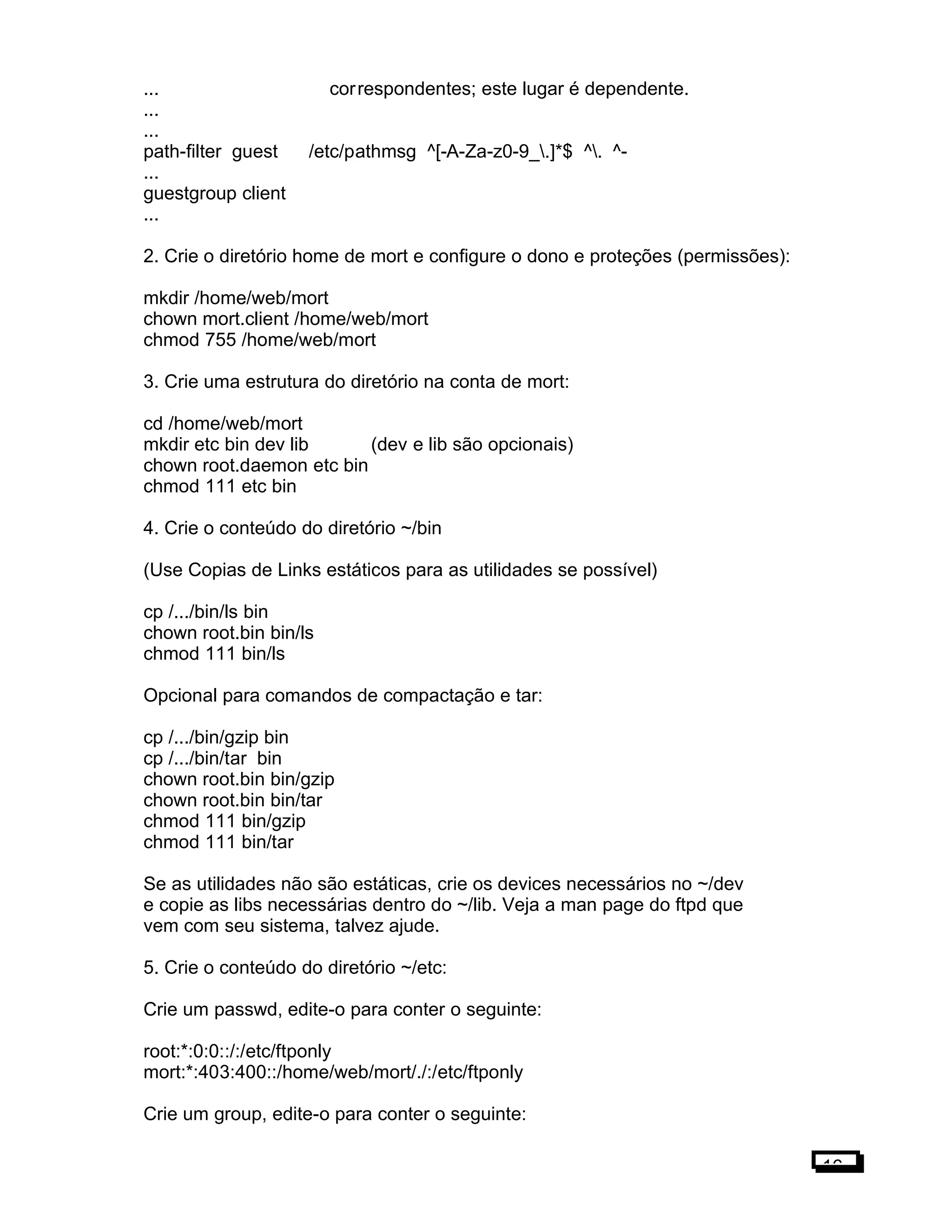 ... correspondentes; este lugar é dependente.
...
...
path-filter guest /etc/pathmsg ^[-A-Za-z0-9_.]*$ ^. ^-
...
guestgroup client
...
2. Crie o diretório home de mort e configure o dono e proteções (permissões):
mkdir /home/web/mort
chown mort.client /home/web/mort
chmod 755 /home/web/mort
3. Crie uma estrutura do diretório na conta de mort:
cd /home/web/mort
mkdir etc bin dev lib (dev e lib são opcionais)
chown root.daemon etc bin
chmod 111 etc bin
4. Crie o conteúdo do diretório ~/bin
(Use Copias de Links estáticos para as utilidades se possível)
cp /.../bin/ls bin
chown root.bin bin/ls
chmod 111 bin/ls
Opcional para comandos de compactação e tar:
cp /.../bin/gzip bin
cp /.../bin/tar bin
chown root.bin bin/gzip
chown root.bin bin/tar
chmod 111 bin/gzip
chmod 111 bin/tar
Se as utilidades não são estáticas, crie os devices necessários no ~/dev
e copie as libs necessárias dentro do ~/lib. Veja a man page do ftpd que
vem com seu sistema, talvez ajude.
5. Crie o conteúdo do diretório ~/etc:
Crie um passwd, edite-o para conter o seguinte:
root:*:0:0::/:/etc/ftponly
mort:*:403:400::/home/web/mort/./:/etc/ftponly
Crie um group, edite-o para conter o seguinte:
16
 