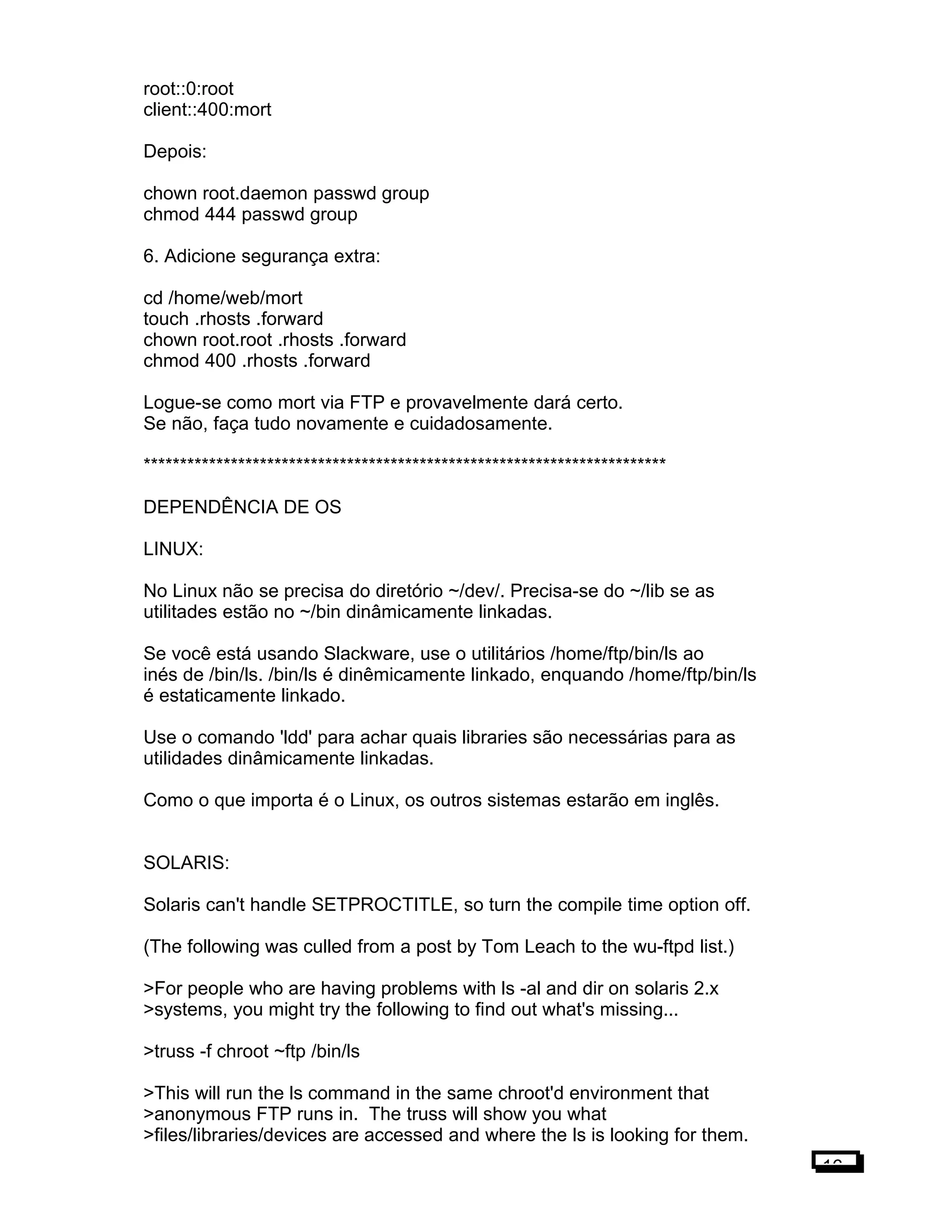 root::0:root
client::400:mort
Depois:
chown root.daemon passwd group
chmod 444 passwd group
6. Adicione segurança extra:
cd /home/web/mort
touch .rhosts .forward
chown root.root .rhosts .forward
chmod 400 .rhosts .forward
Logue-se como mort via FTP e provavelmente dará certo.
Se não, faça tudo novamente e cuidadosamente.
************************************************************************
DEPENDÊNCIA DE OS
LINUX:
No Linux não se precisa do diretório ~/dev/. Precisa-se do ~/lib se as
utilitades estão no ~/bin dinâmicamente linkadas.
Se você está usando Slackware, use o utilitários /home/ftp/bin/ls ao
inés de /bin/ls. /bin/ls é dinêmicamente linkado, enquando /home/ftp/bin/ls
é estaticamente linkado.
Use o comando 'ldd' para achar quais libraries são necessárias para as
utilidades dinâmicamente linkadas.
Como o que importa é o Linux, os outros sistemas estarão em inglês.
SOLARIS:
Solaris can't handle SETPROCTITLE, so turn the compile time option off.
(The following was culled from a post by Tom Leach to the wu-ftpd list.)
>For people who are having problems with ls -al and dir on solaris 2.x
>systems, you might try the following to find out what's missing...
>truss -f chroot ~ftp /bin/ls
>This will run the ls command in the same chroot'd environment that
>anonymous FTP runs in. The truss will show you what
>files/libraries/devices are accessed and where the ls is looking for them.
16
 