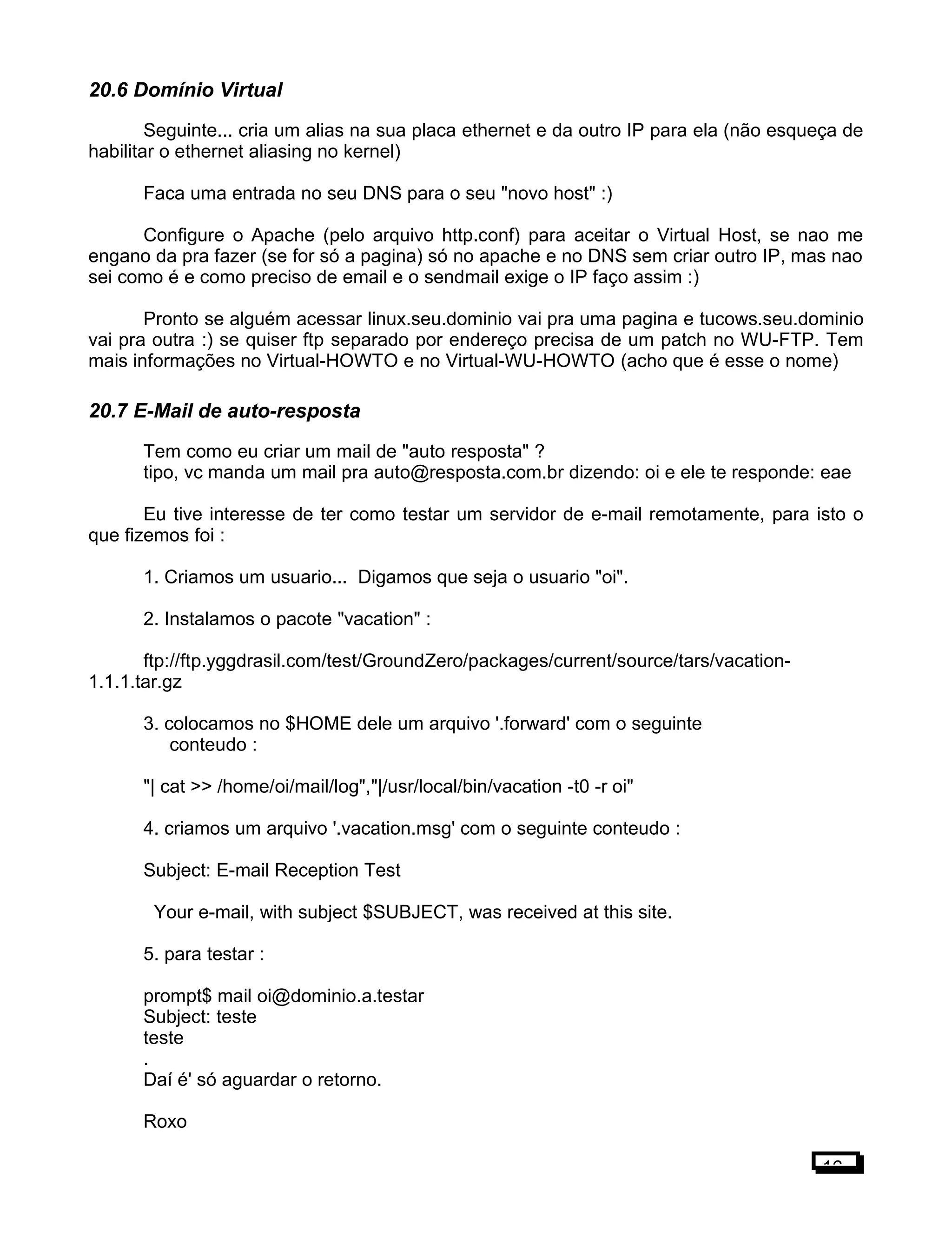 20.6 Domínio Virtual
Seguinte... cria um alias na sua placa ethernet e da outro IP para ela (não esqueça de
habilitar o ethernet aliasing no kernel)
Faca uma entrada no seu DNS para o seu "novo host" :)
Configure o Apache (pelo arquivo http.conf) para aceitar o Virtual Host, se nao me
engano da pra fazer (se for só a pagina) só no apache e no DNS sem criar outro IP, mas nao
sei como é e como preciso de email e o sendmail exige o IP faço assim :)
Pronto se alguém acessar linux.seu.dominio vai pra uma pagina e tucows.seu.dominio
vai pra outra :) se quiser ftp separado por endereço precisa de um patch no WU-FTP. Tem
mais informações no Virtual-HOWTO e no Virtual-WU-HOWTO (acho que é esse o nome)
20.7 E-Mail de auto-resposta
Tem como eu criar um mail de "auto resposta" ?
tipo, vc manda um mail pra auto@resposta.com.br dizendo: oi e ele te responde: eae
Eu tive interesse de ter como testar um servidor de e-mail remotamente, para isto o
que fizemos foi :
1. Criamos um usuario... Digamos que seja o usuario "oi".
2. Instalamos o pacote "vacation" :
ftp://ftp.yggdrasil.com/test/GroundZero/packages/current/source/tars/vacation-
1.1.1.tar.gz
3. colocamos no $HOME dele um arquivo '.forward' com o seguinte
conteudo :
"| cat >> /home/oi/mail/log","|/usr/local/bin/vacation -t0 -r oi"
4. criamos um arquivo '.vacation.msg' com o seguinte conteudo :
Subject: E-mail Reception Test
Your e-mail, with subject $SUBJECT, was received at this site.
5. para testar :
prompt$ mail oi@dominio.a.testar
Subject: teste
teste
.
Daí é' só aguardar o retorno.
Roxo
16
 