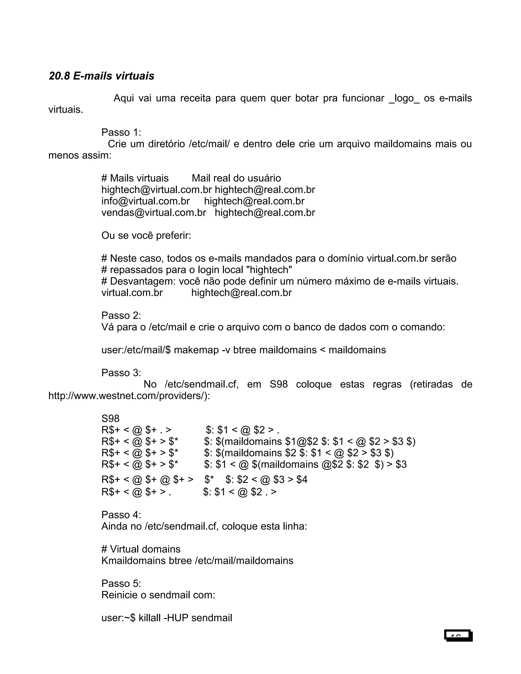 20.8 E-mails virtuais
Aqui vai uma receita para quem quer botar pra funcionar _logo_ os e-mails
virtuais.
Passo 1:
Crie um diretório /etc/mail/ e dentro dele crie um arquivo maildomains mais ou
menos assim:
# Mails virtuais Mail real do usuário
hightech@virtual.com.br hightech@real.com.br
info@virtual.com.br hightech@real.com.br
vendas@virtual.com.br hightech@real.com.br
Ou se você preferir:
# Neste caso, todos os e-mails mandados para o domínio virtual.com.br serão
# repassados para o login local "hightech"
# Desvantagem: você não pode definir um número máximo de e-mails virtuais.
virtual.com.br hightech@real.com.br
Passo 2:
Vá para o /etc/mail e crie o arquivo com o banco de dados com o comando:
user:/etc/mail/$ makemap -v btree maildomains < maildomains
Passo 3:
No /etc/sendmail.cf, em S98 coloque estas regras (retiradas de
http://www.westnet.com/providers/):
S98
R$+ < @ $+ . > $: $1 < @ $2 > .
R$+ < @ $+ > $* $: $(maildomains $1@$2 $: $1 < @ $2 > $3 $)
R$+ < @ $+ > $* $: $(maildomains $2 $: $1 < @ $2 > $3 $)
R$+ < @ $+ > $* $: $1 < @ $(maildomains @$2 $: $2 $) > $3
R$+ < @ $+ @ $+ > $* $: $2 < @ $3 > $4
R$+ < @ $+ > . $: $1 < @ $2 . >
Passo 4:
Ainda no /etc/sendmail.cf, coloque esta linha:
# Virtual domains
Kmaildomains btree /etc/mail/maildomains
Passo 5:
Reinicie o sendmail com:
user:~$ killall -HUP sendmail
16
 