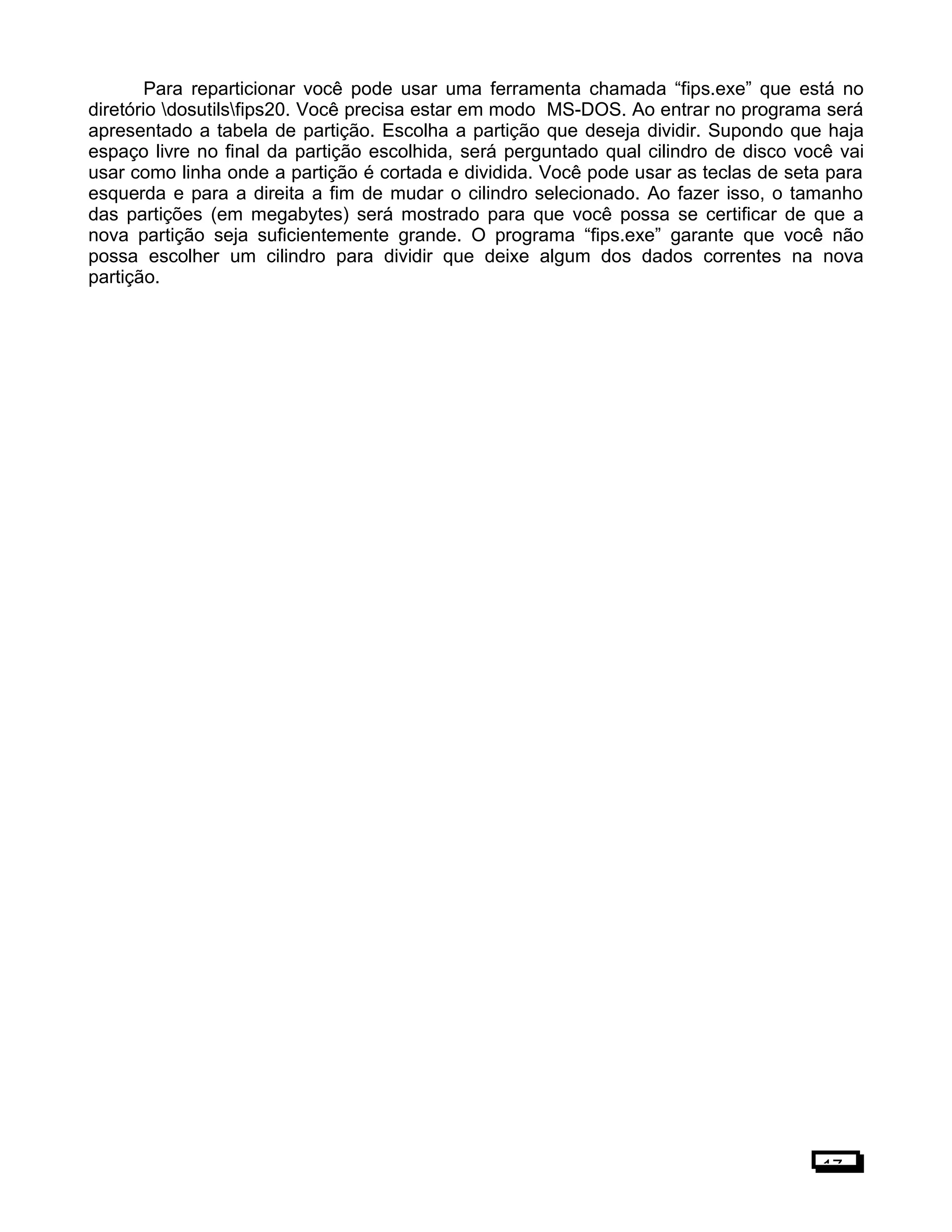 Para reparticionar você pode usar uma ferramenta chamada “fips.exe” que está no
diretório dosutilsfips20. Você precisa estar em modo MS-DOS. Ao entrar no programa será
apresentado a tabela de partição. Escolha a partição que deseja dividir. Supondo que haja
espaço livre no final da partição escolhida, será perguntado qual cilindro de disco você vai
usar como linha onde a partição é cortada e dividida. Você pode usar as teclas de seta para
esquerda e para a direita a fim de mudar o cilindro selecionado. Ao fazer isso, o tamanho
das partições (em megabytes) será mostrado para que você possa se certificar de que a
nova partição seja suficientemente grande. O programa “fips.exe” garante que você não
possa escolher um cilindro para dividir que deixe algum dos dados correntes na nova
partição.
17
 