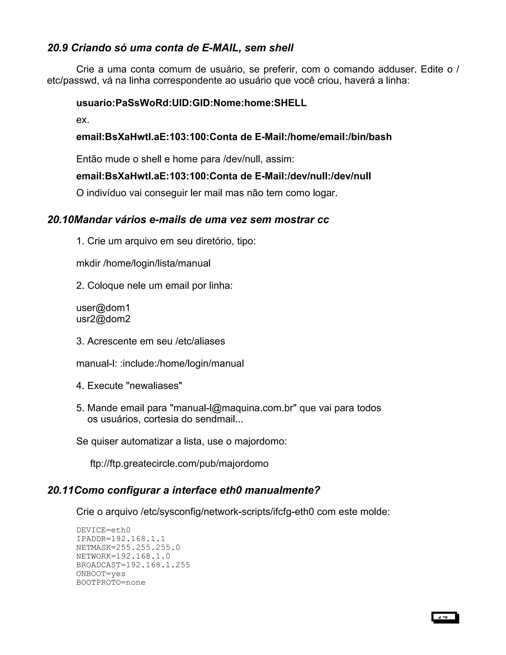 20.9 Criando só uma conta de E-MAIL, sem shell
Crie a uma conta comum de usuário, se preferir, com o comando adduser. Edite o /
etc/passwd, vá na linha correspondente ao usuário que você criou, haverá a linha:
usuario:PaSsWoRd:UID:GID:Nome:home:SHELL
ex.
email:BsXaHwtl.aE:103:100:Conta de E-Mail:/home/email:/bin/bash
Então mude o shell e home para /dev/null, assim:
email:BsXaHwtl.aE:103:100:Conta de E-Mail:/dev/null:/dev/null
O indivíduo vai conseguir ler mail mas não tem como logar.
20.10Mandar vários e-mails de uma vez sem mostrar cc
1. Crie um arquivo em seu diretório, tipo:
mkdir /home/login/lista/manual
2. Coloque nele um email por linha:
user@dom1
usr2@dom2
3. Acrescente em seu /etc/aliases
manual-l: :include:/home/login/manual
4. Execute "newaliases"
5. Mande email para "manual-l@maquina.com.br" que vai para todos
os usuários, cortesia do sendmail...
Se quiser automatizar a lista, use o majordomo:
ftp://ftp.greatecircle.com/pub/majordomo
20.11Como configurar a interface eth0 manualmente?
Crie o arquivo /etc/sysconfig/network-scripts/ifcfg-eth0 com este molde:
DEVICE=eth0
IPADDR=192.168.1.1
NETMASK=255.255.255.0
NETWORK=192.168.1.0
BROADCAST=192.168.1.255
ONBOOT=yes
BOOTPROTO=none
17
 