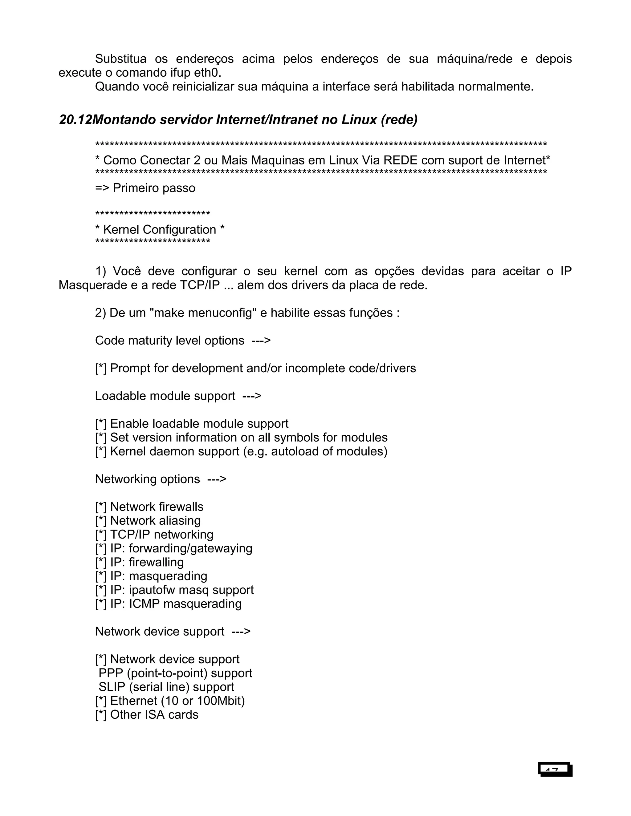 Substitua os endereços acima pelos endereços de sua máquina/rede e depois
execute o comando ifup eth0.
Quando você reinicializar sua máquina a interface será habilitada normalmente.
20.12Montando servidor Internet/Intranet no Linux (rede)
**********************************************************************************************
* Como Conectar 2 ou Mais Maquinas em Linux Via REDE com suport de Internet*
**********************************************************************************************
=> Primeiro passo
************************
* Kernel Configuration *
************************
1) Você deve configurar o seu kernel com as opções devidas para aceitar o IP
Masquerade e a rede TCP/IP ... alem dos drivers da placa de rede.
2) De um "make menuconfig" e habilite essas funções :
Code maturity level options --->
[*] Prompt for development and/or incomplete code/drivers
Loadable module support --->
[*] Enable loadable module support
[*] Set version information on all symbols for modules
[*] Kernel daemon support (e.g. autoload of modules)
Networking options --->
[*] Network firewalls
[*] Network aliasing
[*] TCP/IP networking
[*] IP: forwarding/gatewaying
[*] IP: firewalling
[*] IP: masquerading
[*] IP: ipautofw masq support
[*] IP: ICMP masquerading
Network device support --->
[*] Network device support
PPP (point-to-point) support
SLIP (serial line) support
[*] Ethernet (10 or 100Mbit)
[*] Other ISA cards
17
 