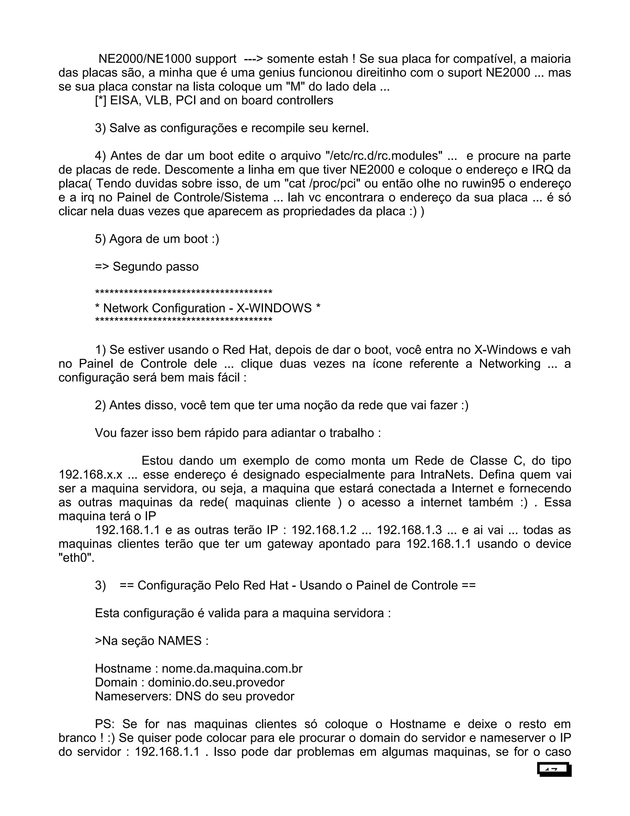 NE2000/NE1000 support ---> somente estah ! Se sua placa for compatível, a maioria
das placas são, a minha que é uma genius funcionou direitinho com o suport NE2000 ... mas
se sua placa constar na lista coloque um "M" do lado dela ...
[*] EISA, VLB, PCI and on board controllers
3) Salve as configurações e recompile seu kernel.
4) Antes de dar um boot edite o arquivo "/etc/rc.d/rc.modules" ... e procure na parte
de placas de rede. Descomente a linha em que tiver NE2000 e coloque o endereço e IRQ da
placa( Tendo duvidas sobre isso, de um "cat /proc/pci" ou então olhe no ruwin95 o endereço
e a irq no Painel de Controle/Sistema ... lah vc encontrara o endereço da sua placa ... é só
clicar nela duas vezes que aparecem as propriedades da placa :) )
5) Agora de um boot :)
=> Segundo passo
*************************************
* Network Configuration - X-WINDOWS *
*************************************
1) Se estiver usando o Red Hat, depois de dar o boot, você entra no X-Windows e vah
no Painel de Controle dele ... clique duas vezes na ícone referente a Networking ... a
configuração será bem mais fácil :
2) Antes disso, você tem que ter uma noção da rede que vai fazer :)
Vou fazer isso bem rápido para adiantar o trabalho :
Estou dando um exemplo de como monta um Rede de Classe C, do tipo
192.168.x.x ... esse endereço é designado especialmente para IntraNets. Defina quem vai
ser a maquina servidora, ou seja, a maquina que estará conectada a Internet e fornecendo
as outras maquinas da rede( maquinas cliente ) o acesso a internet também :) . Essa
maquina terá o IP
192.168.1.1 e as outras terão IP : 192.168.1.2 ... 192.168.1.3 ... e ai vai ... todas as
maquinas clientes terão que ter um gateway apontado para 192.168.1.1 usando o device
"eth0".
3) == Configuração Pelo Red Hat - Usando o Painel de Controle ==
Esta configuração é valida para a maquina servidora :
>Na seção NAMES :
Hostname : nome.da.maquina.com.br
Domain : dominio.do.seu.provedor
Nameservers: DNS do seu provedor
PS: Se for nas maquinas clientes só coloque o Hostname e deixe o resto em
branco ! :) Se quiser pode colocar para ele procurar o domain do servidor e nameserver o IP
do servidor : 192.168.1.1 . Isso pode dar problemas em algumas maquinas, se for o caso
17
 
