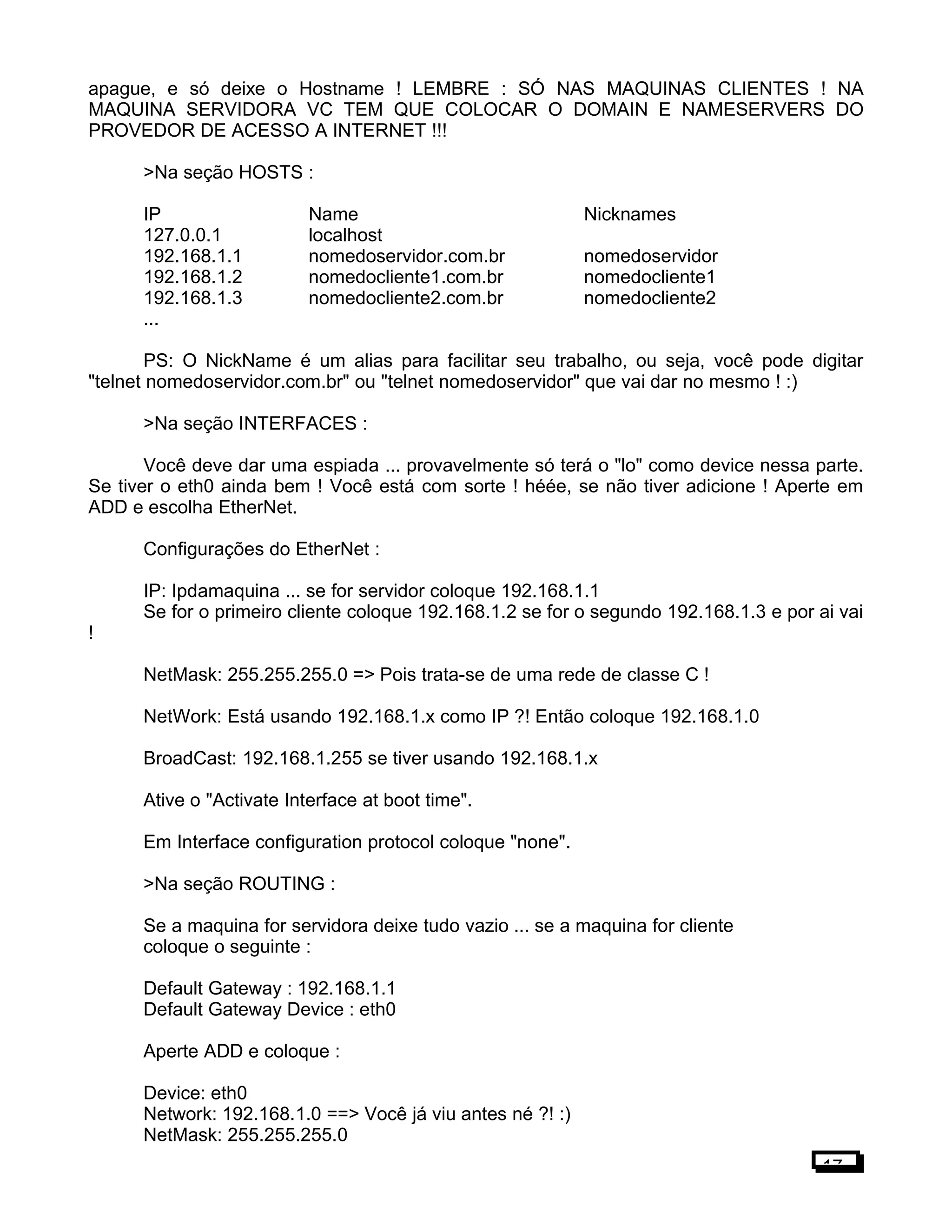 apague, e só deixe o Hostname ! LEMBRE : SÓ NAS MAQUINAS CLIENTES ! NA
MAQUINA SERVIDORA VC TEM QUE COLOCAR O DOMAIN E NAMESERVERS DO
PROVEDOR DE ACESSO A INTERNET !!!
>Na seção HOSTS :
IP Name Nicknames
127.0.0.1 localhost
192.168.1.1 nomedoservidor.com.br nomedoservidor
192.168.1.2 nomedocliente1.com.br nomedocliente1
192.168.1.3 nomedocliente2.com.br nomedocliente2
...
PS: O NickName é um alias para facilitar seu trabalho, ou seja, você pode digitar
"telnet nomedoservidor.com.br" ou "telnet nomedoservidor" que vai dar no mesmo ! :)
>Na seção INTERFACES :
Você deve dar uma espiada ... provavelmente só terá o "lo" como device nessa parte.
Se tiver o eth0 ainda bem ! Você está com sorte ! héée, se não tiver adicione ! Aperte em
ADD e escolha EtherNet.
Configurações do EtherNet :
IP: Ipdamaquina ... se for servidor coloque 192.168.1.1
Se for o primeiro cliente coloque 192.168.1.2 se for o segundo 192.168.1.3 e por ai vai
!
NetMask: 255.255.255.0 => Pois trata-se de uma rede de classe C !
NetWork: Está usando 192.168.1.x como IP ?! Então coloque 192.168.1.0
BroadCast: 192.168.1.255 se tiver usando 192.168.1.x
Ative o "Activate Interface at boot time".
Em Interface configuration protocol coloque "none".
>Na seção ROUTING :
Se a maquina for servidora deixe tudo vazio ... se a maquina for cliente
coloque o seguinte :
Default Gateway : 192.168.1.1
Default Gateway Device : eth0
Aperte ADD e coloque :
Device: eth0
Network: 192.168.1.0 ==> Você já viu antes né ?! :)
NetMask: 255.255.255.0
17
 