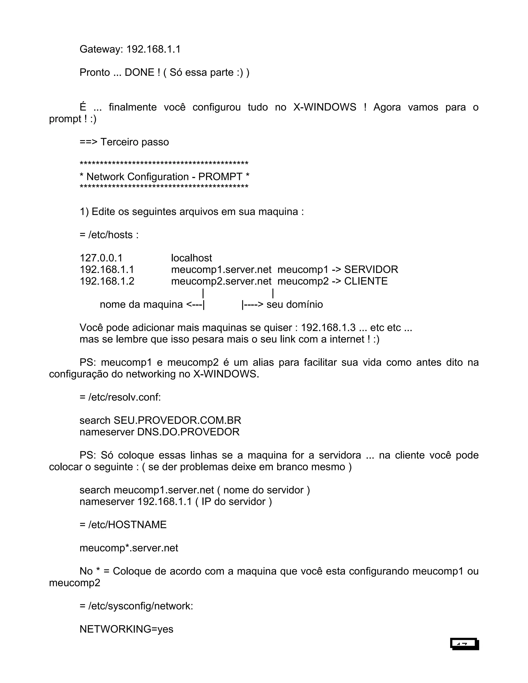 Gateway: 192.168.1.1
Pronto ... DONE ! ( Só essa parte :) )
É ... finalmente você configurou tudo no X-WINDOWS ! Agora vamos para o
prompt ! :)
==> Terceiro passo
******************************************
* Network Configuration - PROMPT *
******************************************
1) Edite os seguintes arquivos em sua maquina :
= /etc/hosts :
127.0.0.1 localhost
192.168.1.1 meucomp1.server.net meucomp1 -> SERVIDOR
192.168.1.2 meucomp2.server.net meucomp2 -> CLIENTE
| |
nome da maquina <---| |----> seu domínio
Você pode adicionar mais maquinas se quiser : 192.168.1.3 ... etc etc ...
mas se lembre que isso pesara mais o seu link com a internet ! :)
PS: meucomp1 e meucomp2 é um alias para facilitar sua vida como antes dito na
configuração do networking no X-WINDOWS.
= /etc/resolv.conf:
search SEU.PROVEDOR.COM.BR
nameserver DNS.DO.PROVEDOR
PS: Só coloque essas linhas se a maquina for a servidora ... na cliente você pode
colocar o seguinte : ( se der problemas deixe em branco mesmo )
search meucomp1.server.net ( nome do servidor )
nameserver 192.168.1.1 ( IP do servidor )
= /etc/HOSTNAME
meucomp*.server.net
No * = Coloque de acordo com a maquina que você esta configurando meucomp1 ou
meucomp2
= /etc/sysconfig/network:
NETWORKING=yes
17
 