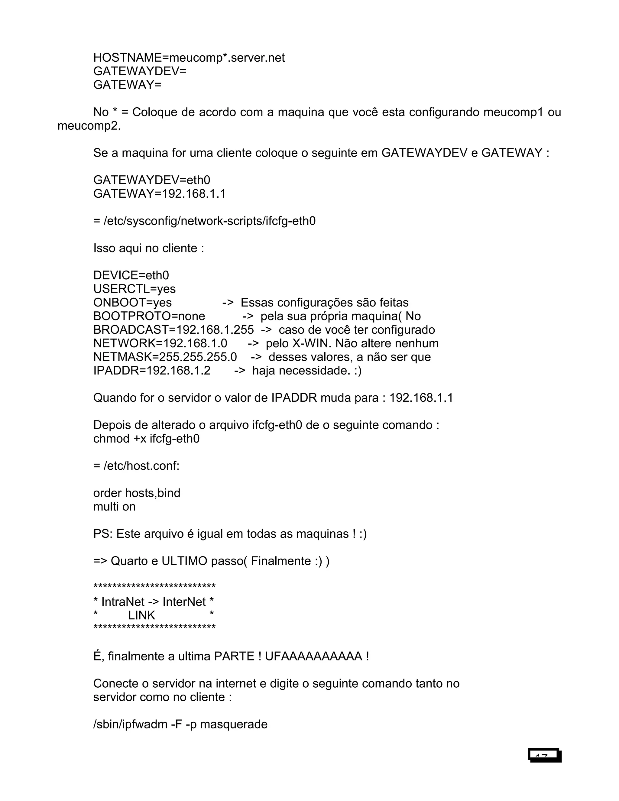 HOSTNAME=meucomp*.server.net
GATEWAYDEV=
GATEWAY=
No * = Coloque de acordo com a maquina que você esta configurando meucomp1 ou
meucomp2.
Se a maquina for uma cliente coloque o seguinte em GATEWAYDEV e GATEWAY :
GATEWAYDEV=eth0
GATEWAY=192.168.1.1
= /etc/sysconfig/network-scripts/ifcfg-eth0
Isso aqui no cliente :
DEVICE=eth0
USERCTL=yes
ONBOOT=yes -> Essas configurações são feitas
BOOTPROTO=none -> pela sua própria maquina( No
BROADCAST=192.168.1.255 -> caso de você ter configurado
NETWORK=192.168.1.0 -> pelo X-WIN. Não altere nenhum
NETMASK=255.255.255.0 -> desses valores, a não ser que
IPADDR=192.168.1.2 -> haja necessidade. :)
Quando for o servidor o valor de IPADDR muda para : 192.168.1.1
Depois de alterado o arquivo ifcfg-eth0 de o seguinte comando :
chmod +x ifcfg-eth0
= /etc/host.conf:
order hosts,bind
multi on
PS: Este arquivo é igual em todas as maquinas ! :)
=> Quarto e ULTIMO passo( Finalmente :) )
**************************
* IntraNet -> InterNet *
* LINK *
**************************
É, finalmente a ultima PARTE ! UFAAAAAAAAAA !
Conecte o servidor na internet e digite o seguinte comando tanto no
servidor como no cliente :
/sbin/ipfwadm -F -p masquerade
17
 