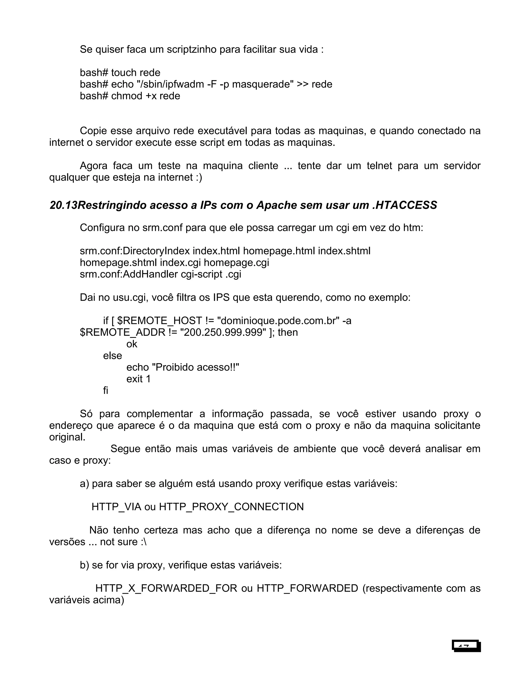 Se quiser faca um scriptzinho para facilitar sua vida :
bash# touch rede
bash# echo "/sbin/ipfwadm -F -p masquerade" >> rede
bash# chmod +x rede
Copie esse arquivo rede executável para todas as maquinas, e quando conectado na
internet o servidor execute esse script em todas as maquinas.
Agora faca um teste na maquina cliente ... tente dar um telnet para um servidor
qualquer que esteja na internet :)
20.13Restringindo acesso a IPs com o Apache sem usar um .HTACCESS
Configura no srm.conf para que ele possa carregar um cgi em vez do htm:
srm.conf:DirectoryIndex index.html homepage.html index.shtml
homepage.shtml index.cgi homepage.cgi
srm.conf:AddHandler cgi-script .cgi
Dai no usu.cgi, você filtra os IPS que esta querendo, como no exemplo:
if [ $REMOTE_HOST != "dominioque.pode.com.br" -a
$REMOTE_ADDR != "200.250.999.999" ]; then
ok
else
echo "Proibido acesso!!"
exit 1
fi
Só para complementar a informação passada, se você estiver usando proxy o
endereço que aparece é o da maquina que está com o proxy e não da maquina solicitante
original.
Segue então mais umas variáveis de ambiente que você deverá analisar em
caso e proxy:
a) para saber se alguém está usando proxy verifique estas variáveis:
HTTP_VIA ou HTTP_PROXY_CONNECTION
Não tenho certeza mas acho que a diferença no nome se deve a diferenças de
versões ... not sure :
b) se for via proxy, verifique estas variáveis:
HTTP_X_FORWARDED_FOR ou HTTP_FORWARDED (respectivamente com as
variáveis acima)
17
 