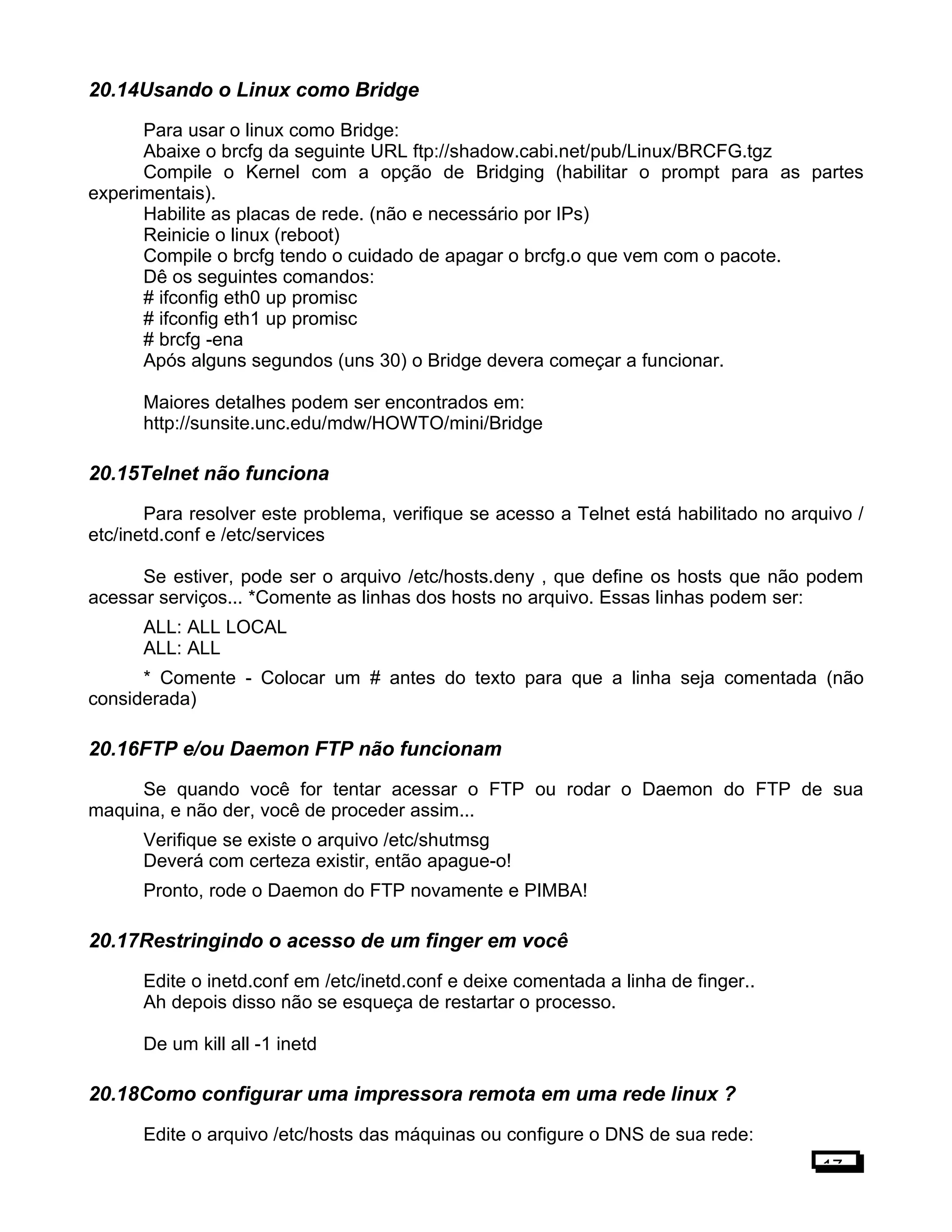 20.14Usando o Linux como Bridge
Para usar o linux como Bridge:
Abaixe o brcfg da seguinte URL ftp://shadow.cabi.net/pub/Linux/BRCFG.tgz
Compile o Kernel com a opção de Bridging (habilitar o prompt para as partes
experimentais).
Habilite as placas de rede. (não e necessário por IPs)
Reinicie o linux (reboot)
Compile o brcfg tendo o cuidado de apagar o brcfg.o que vem com o pacote.
Dê os seguintes comandos:
# ifconfig eth0 up promisc
# ifconfig eth1 up promisc
# brcfg -ena
Após alguns segundos (uns 30) o Bridge devera começar a funcionar.
Maiores detalhes podem ser encontrados em:
http://sunsite.unc.edu/mdw/HOWTO/mini/Bridge
20.15Telnet não funciona
Para resolver este problema, verifique se acesso a Telnet está habilitado no arquivo /
etc/inetd.conf e /etc/services
Se estiver, pode ser o arquivo /etc/hosts.deny , que define os hosts que não podem
acessar serviços... *Comente as linhas dos hosts no arquivo. Essas linhas podem ser:
ALL: ALL LOCAL
ALL: ALL
* Comente - Colocar um # antes do texto para que a linha seja comentada (não
considerada)
20.16FTP e/ou Daemon FTP não funcionam
Se quando você for tentar acessar o FTP ou rodar o Daemon do FTP de sua
maquina, e não der, você de proceder assim...
Verifique se existe o arquivo /etc/shutmsg
Deverá com certeza existir, então apague-o!
Pronto, rode o Daemon do FTP novamente e PIMBA!
20.17Restringindo o acesso de um finger em você
Edite o inetd.conf em /etc/inetd.conf e deixe comentada a linha de finger..
Ah depois disso não se esqueça de restartar o processo.
De um kill all -1 inetd
20.18Como configurar uma impressora remota em uma rede linux ?
Edite o arquivo /etc/hosts das máquinas ou configure o DNS de sua rede:
17
 