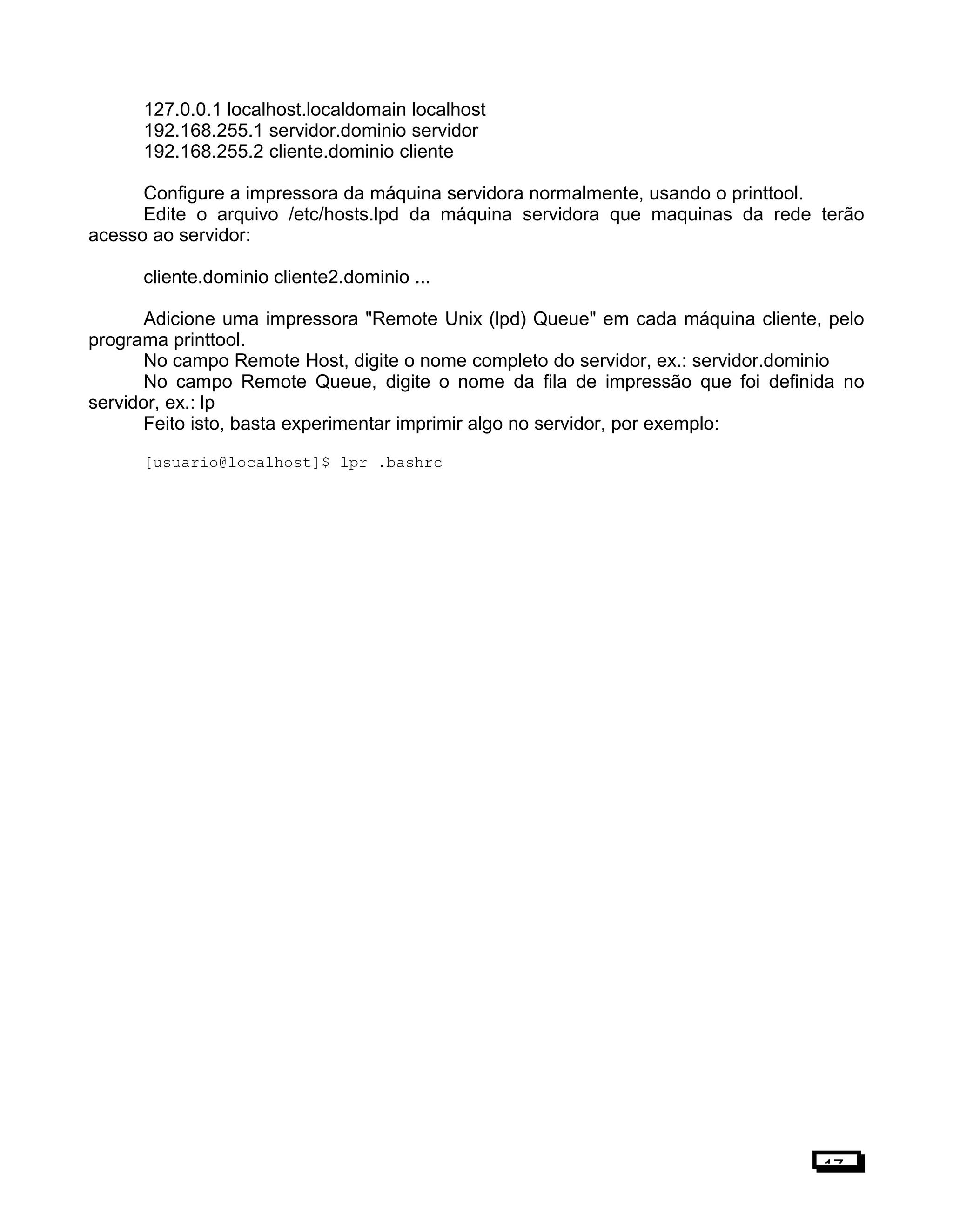 127.0.0.1 localhost.localdomain localhost
192.168.255.1 servidor.dominio servidor
192.168.255.2 cliente.dominio cliente
Configure a impressora da máquina servidora normalmente, usando o printtool.
Edite o arquivo /etc/hosts.lpd da máquina servidora que maquinas da rede terão
acesso ao servidor:
cliente.dominio cliente2.dominio ...
Adicione uma impressora "Remote Unix (lpd) Queue" em cada máquina cliente, pelo
programa printtool.
No campo Remote Host, digite o nome completo do servidor, ex.: servidor.dominio
No campo Remote Queue, digite o nome da fila de impressão que foi definida no
servidor, ex.: lp
Feito isto, basta experimentar imprimir algo no servidor, por exemplo:
[usuario@localhost]$ lpr .bashrc
17
 