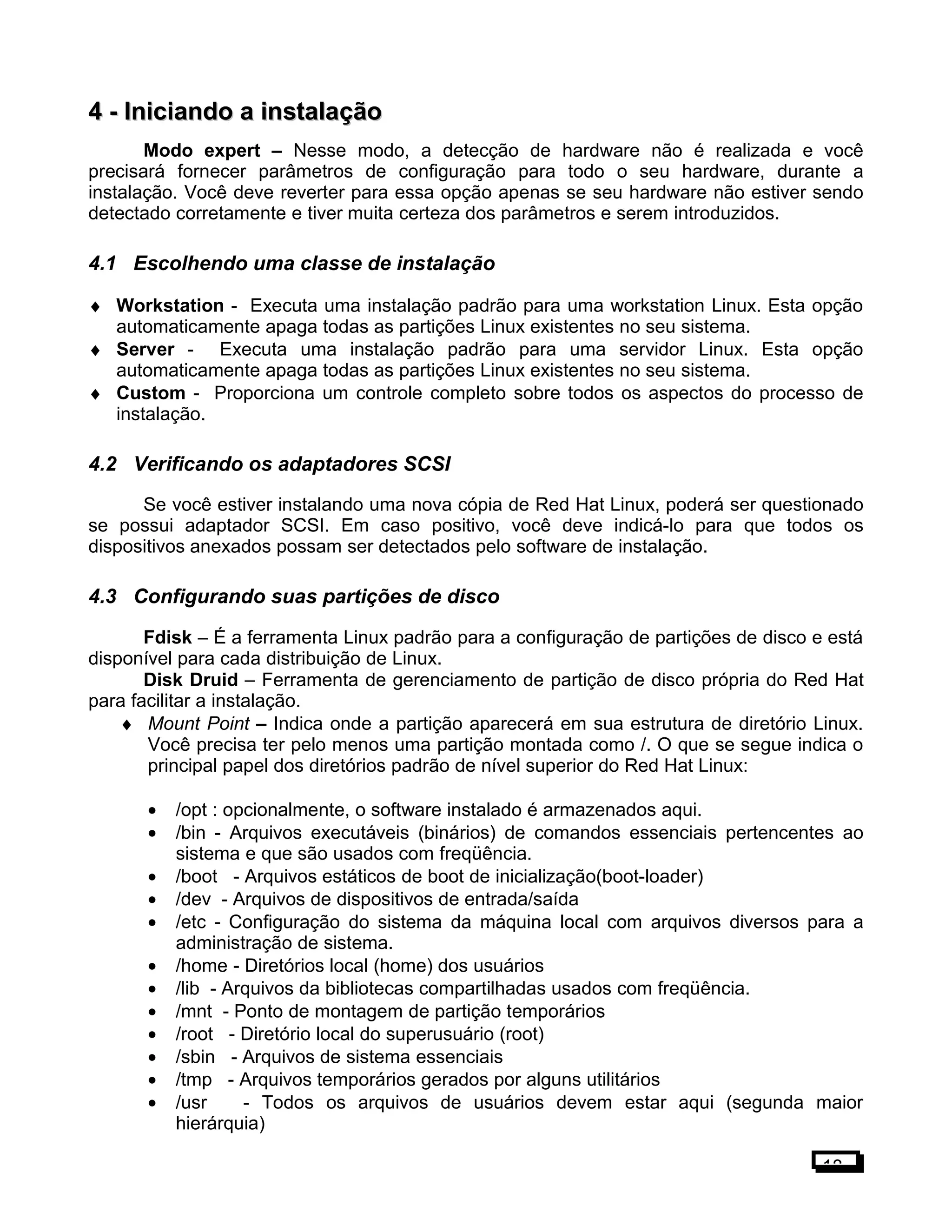 4 -4 - Iniciando a instalaçãoIniciando a instalação
Modo expert – Nesse modo, a detecção de hardware não é realizada e você
precisará fornecer parâmetros de configuração para todo o seu hardware, durante a
instalação. Você deve reverter para essa opção apenas se seu hardware não estiver sendo
detectado corretamente e tiver muita certeza dos parâmetros e serem introduzidos.
4.1 Escolhendo uma classe de instalação
♦ Workstation - Executa uma instalação padrão para uma workstation Linux. Esta opção
automaticamente apaga todas as partições Linux existentes no seu sistema.
♦ Server - Executa uma instalação padrão para uma servidor Linux. Esta opção
automaticamente apaga todas as partições Linux existentes no seu sistema.
♦ Custom - Proporciona um controle completo sobre todos os aspectos do processo de
instalação.
4.2 Verificando os adaptadores SCSI
Se você estiver instalando uma nova cópia de Red Hat Linux, poderá ser questionado
se possui adaptador SCSI. Em caso positivo, você deve indicá-lo para que todos os
dispositivos anexados possam ser detectados pelo software de instalação.
4.3 Configurando suas partições de disco
Fdisk – É a ferramenta Linux padrão para a configuração de partições de disco e está
disponível para cada distribuição de Linux.
Disk Druid – Ferramenta de gerenciamento de partição de disco própria do Red Hat
para facilitar a instalação.
♦ Mount Point – Indica onde a partição aparecerá em sua estrutura de diretório Linux.
Você precisa ter pelo menos uma partição montada como /. O que se segue indica o
principal papel dos diretórios padrão de nível superior do Red Hat Linux:
• /opt : opcionalmente, o software instalado é armazenados aqui.
• /bin - Arquivos executáveis (binários) de comandos essenciais pertencentes ao
sistema e que são usados com freqüência.
• /boot - Arquivos estáticos de boot de inicialização(boot-loader)
• /dev - Arquivos de dispositivos de entrada/saída
• /etc - Configuração do sistema da máquina local com arquivos diversos para a
administração de sistema.
• /home - Diretórios local (home) dos usuários
• /lib - Arquivos da bibliotecas compartilhadas usados com freqüência.
• /mnt - Ponto de montagem de partição temporários
• /root - Diretório local do superusuário (root)
• /sbin - Arquivos de sistema essenciais
• /tmp - Arquivos temporários gerados por alguns utilitários
• /usr - Todos os arquivos de usuários devem estar aqui (segunda maior
hierárquia)
18
 