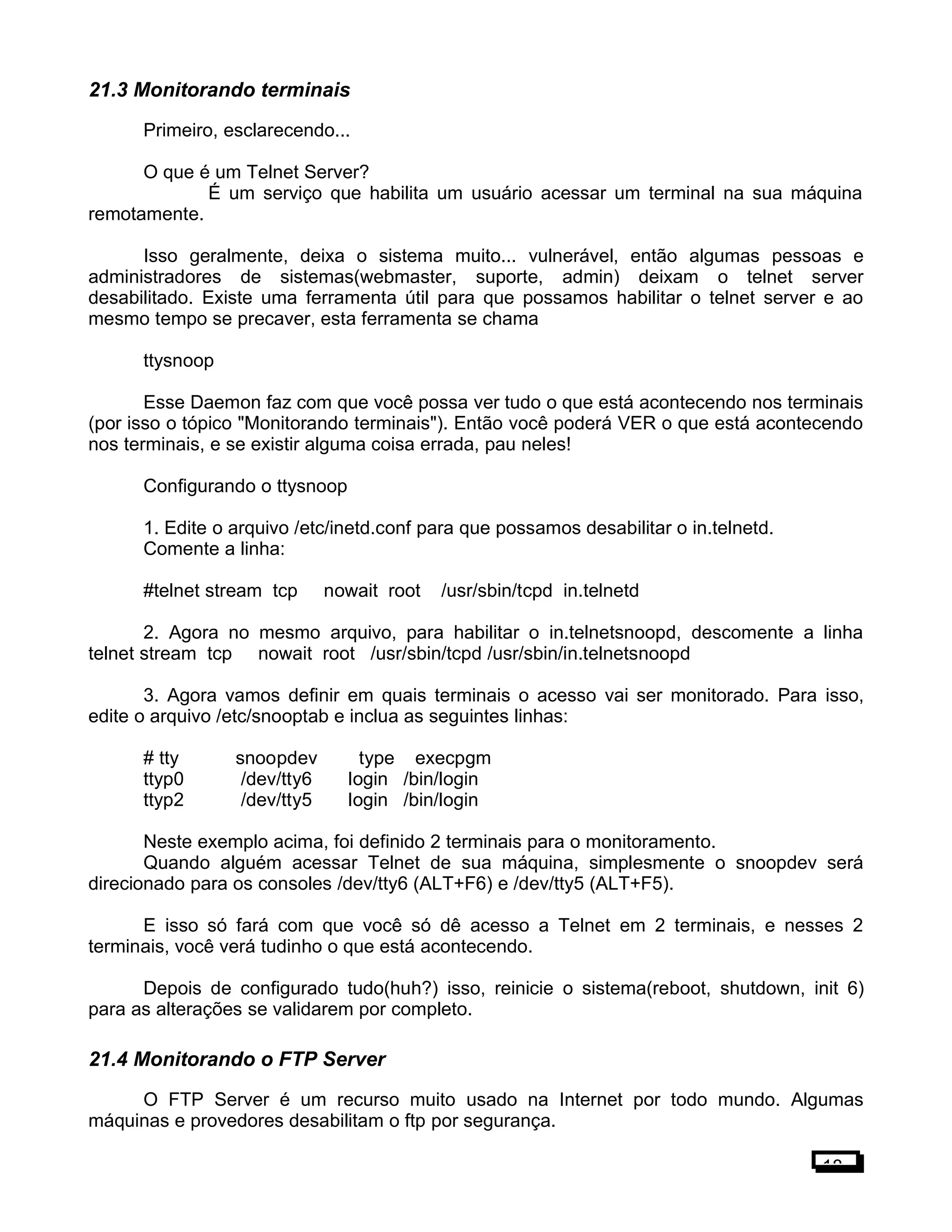 21.3 Monitorando terminais
Primeiro, esclarecendo...
O que é um Telnet Server?
É um serviço que habilita um usuário acessar um terminal na sua máquina
remotamente.
Isso geralmente, deixa o sistema muito... vulnerável, então algumas pessoas e
administradores de sistemas(webmaster, suporte, admin) deixam o telnet server
desabilitado. Existe uma ferramenta útil para que possamos habilitar o telnet server e ao
mesmo tempo se precaver, esta ferramenta se chama
ttysnoop
Esse Daemon faz com que você possa ver tudo o que está acontecendo nos terminais
(por isso o tópico "Monitorando terminais"). Então você poderá VER o que está acontecendo
nos terminais, e se existir alguma coisa errada, pau neles!
Configurando o ttysnoop
1. Edite o arquivo /etc/inetd.conf para que possamos desabilitar o in.telnetd.
Comente a linha:
#telnet stream tcp nowait root /usr/sbin/tcpd in.telnetd
2. Agora no mesmo arquivo, para habilitar o in.telnetsnoopd, descomente a linha
telnet stream tcp nowait root /usr/sbin/tcpd /usr/sbin/in.telnetsnoopd
3. Agora vamos definir em quais terminais o acesso vai ser monitorado. Para isso,
edite o arquivo /etc/snooptab e inclua as seguintes linhas:
# tty snoopdev type execpgm
ttyp0 /dev/tty6 login /bin/login
ttyp2 /dev/tty5 login /bin/login
Neste exemplo acima, foi definido 2 terminais para o monitoramento.
Quando alguém acessar Telnet de sua máquina, simplesmente o snoopdev será
direcionado para os consoles /dev/tty6 (ALT+F6) e /dev/tty5 (ALT+F5).
E isso só fará com que você só dê acesso a Telnet em 2 terminais, e nesses 2
terminais, você verá tudinho o que está acontecendo.
Depois de configurado tudo(huh?) isso, reinicie o sistema(reboot, shutdown, init 6)
para as alterações se validarem por completo.
21.4 Monitorando o FTP Server
O FTP Server é um recurso muito usado na Internet por todo mundo. Algumas
máquinas e provedores desabilitam o ftp por segurança.
18
 