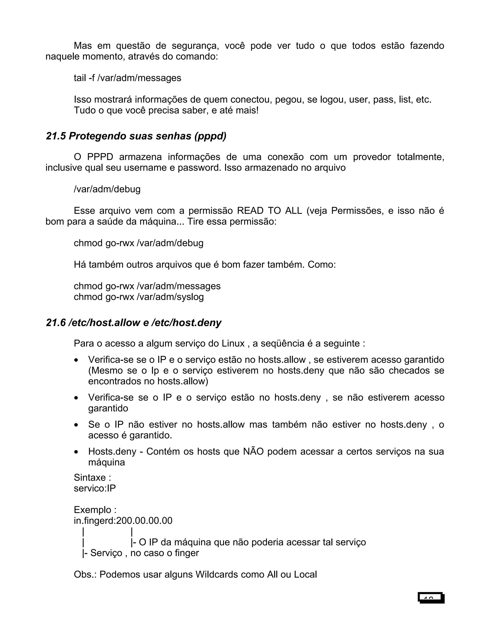 Mas em questão de segurança, você pode ver tudo o que todos estão fazendo
naquele momento, através do comando:
tail -f /var/adm/messages
Isso mostrará informações de quem conectou, pegou, se logou, user, pass, list, etc.
Tudo o que você precisa saber, e até mais!
21.5 Protegendo suas senhas (pppd)
O PPPD armazena informações de uma conexão com um provedor totalmente,
inclusive qual seu username e password. Isso armazenado no arquivo
/var/adm/debug
Esse arquivo vem com a permissão READ TO ALL (veja Permissões, e isso não é
bom para a saúde da máquina... Tire essa permissão:
chmod go-rwx /var/adm/debug
Há também outros arquivos que é bom fazer também. Como:
chmod go-rwx /var/adm/messages
chmod go-rwx /var/adm/syslog
21.6 /etc/host.allow e /etc/host.deny
Para o acesso a algum serviço do Linux , a seqüência é a seguinte :
• Verifica-se se o IP e o serviço estão no hosts.allow , se estiverem acesso garantido
(Mesmo se o Ip e o serviço estiverem no hosts.deny que não são checados se
encontrados no hosts.allow)
• Verifica-se se o IP e o serviço estão no hosts.deny , se não estiverem acesso
garantido
• Se o IP não estiver no hosts.allow mas também não estiver no hosts.deny , o
acesso é garantido.
• Hosts.deny - Contém os hosts que NÃO podem acessar a certos serviços na sua
máquina
Sintaxe :
servico:IP
Exemplo :
in.fingerd:200.00.00.00
| |
| |- O IP da máquina que não poderia acessar tal serviço
|- Serviço , no caso o finger
Obs.: Podemos usar alguns Wildcards como All ou Local
18
 