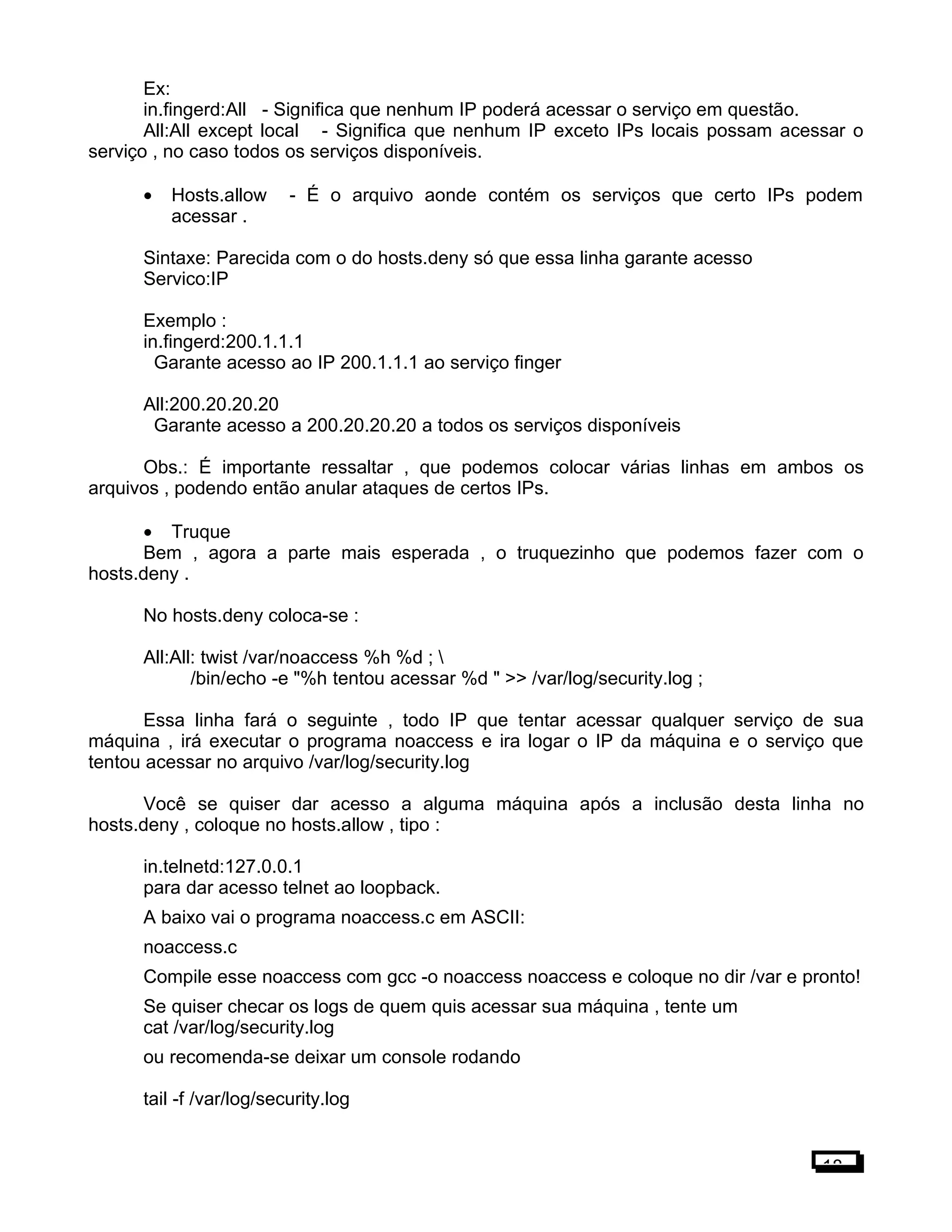 Ex:
in.fingerd:All - Significa que nenhum IP poderá acessar o serviço em questão.
All:All except local - Significa que nenhum IP exceto IPs locais possam acessar o
serviço , no caso todos os serviços disponíveis.
• Hosts.allow - É o arquivo aonde contém os serviços que certo IPs podem
acessar .
Sintaxe: Parecida com o do hosts.deny só que essa linha garante acesso
Servico:IP
Exemplo :
in.fingerd:200.1.1.1
Garante acesso ao IP 200.1.1.1 ao serviço finger
All:200.20.20.20
Garante acesso a 200.20.20.20 a todos os serviços disponíveis
Obs.: É importante ressaltar , que podemos colocar várias linhas em ambos os
arquivos , podendo então anular ataques de certos IPs.
• Truque
Bem , agora a parte mais esperada , o truquezinho que podemos fazer com o
hosts.deny .
No hosts.deny coloca-se :
All:All: twist /var/noaccess %h %d ; 
/bin/echo -e "%h tentou acessar %d " >> /var/log/security.log ;
Essa linha fará o seguinte , todo IP que tentar acessar qualquer serviço de sua
máquina , irá executar o programa noaccess e ira logar o IP da máquina e o serviço que
tentou acessar no arquivo /var/log/security.log
Você se quiser dar acesso a alguma máquina após a inclusão desta linha no
hosts.deny , coloque no hosts.allow , tipo :
in.telnetd:127.0.0.1
para dar acesso telnet ao loopback.
A baixo vai o programa noaccess.c em ASCII:
noaccess.c
Compile esse noaccess com gcc -o noaccess noaccess e coloque no dir /var e pronto!
Se quiser checar os logs de quem quis acessar sua máquina , tente um
cat /var/log/security.log
ou recomenda-se deixar um console rodando
tail -f /var/log/security.log
18
 
