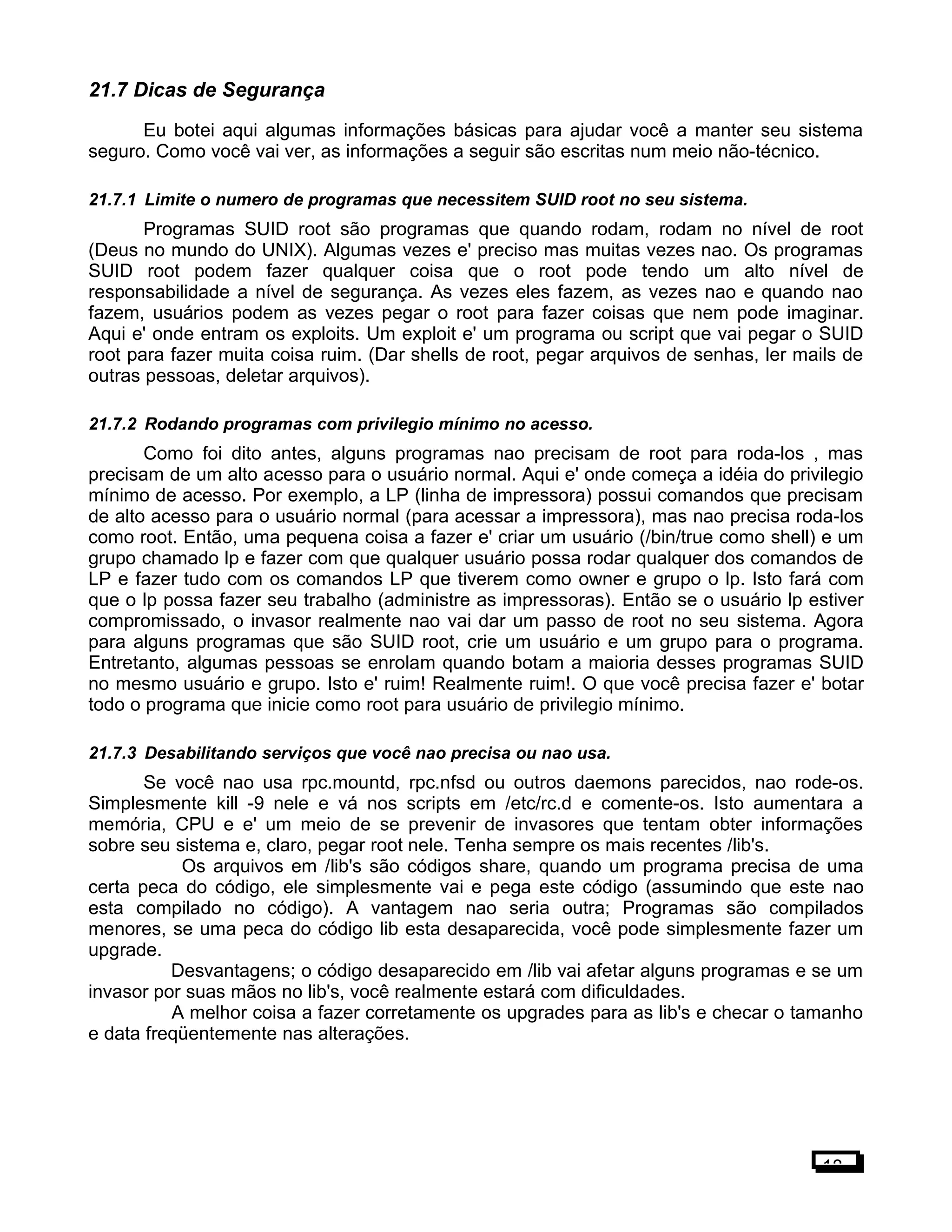 21.7 Dicas de Segurança
Eu botei aqui algumas informações básicas para ajudar você a manter seu sistema
seguro. Como você vai ver, as informações a seguir são escritas num meio não-técnico.
21.7.1 Limite o numero de programas que necessitem SUID root no seu sistema.
Programas SUID root são programas que quando rodam, rodam no nível de root
(Deus no mundo do UNIX). Algumas vezes e' preciso mas muitas vezes nao. Os programas
SUID root podem fazer qualquer coisa que o root pode tendo um alto nível de
responsabilidade a nível de segurança. As vezes eles fazem, as vezes nao e quando nao
fazem, usuários podem as vezes pegar o root para fazer coisas que nem pode imaginar.
Aqui e' onde entram os exploits. Um exploit e' um programa ou script que vai pegar o SUID
root para fazer muita coisa ruim. (Dar shells de root, pegar arquivos de senhas, ler mails de
outras pessoas, deletar arquivos).
21.7.2 Rodando programas com privilegio mínimo no acesso.
Como foi dito antes, alguns programas nao precisam de root para roda-los , mas
precisam de um alto acesso para o usuário normal. Aqui e' onde começa a idéia do privilegio
mínimo de acesso. Por exemplo, a LP (linha de impressora) possui comandos que precisam
de alto acesso para o usuário normal (para acessar a impressora), mas nao precisa roda-los
como root. Então, uma pequena coisa a fazer e' criar um usuário (/bin/true como shell) e um
grupo chamado lp e fazer com que qualquer usuário possa rodar qualquer dos comandos de
LP e fazer tudo com os comandos LP que tiverem como owner e grupo o lp. Isto fará com
que o lp possa fazer seu trabalho (administre as impressoras). Então se o usuário lp estiver
compromissado, o invasor realmente nao vai dar um passo de root no seu sistema. Agora
para alguns programas que são SUID root, crie um usuário e um grupo para o programa.
Entretanto, algumas pessoas se enrolam quando botam a maioria desses programas SUID
no mesmo usuário e grupo. Isto e' ruim! Realmente ruim!. O que você precisa fazer e' botar
todo o programa que inicie como root para usuário de privilegio mínimo.
21.7.3 Desabilitando serviços que você nao precisa ou nao usa.
Se você nao usa rpc.mountd, rpc.nfsd ou outros daemons parecidos, nao rode-os.
Simplesmente kill -9 nele e vá nos scripts em /etc/rc.d e comente-os. Isto aumentara a
memória, CPU e e' um meio de se prevenir de invasores que tentam obter informações
sobre seu sistema e, claro, pegar root nele. Tenha sempre os mais recentes /lib's.
Os arquivos em /lib's são códigos share, quando um programa precisa de uma
certa peca do código, ele simplesmente vai e pega este código (assumindo que este nao
esta compilado no código). A vantagem nao seria outra; Programas são compilados
menores, se uma peca do código lib esta desaparecida, você pode simplesmente fazer um
upgrade.
Desvantagens; o código desaparecido em /lib vai afetar alguns programas e se um
invasor por suas mãos no lib's, você realmente estará com dificuldades.
A melhor coisa a fazer corretamente os upgrades para as lib's e checar o tamanho
e data freqüentemente nas alterações.
18
 
