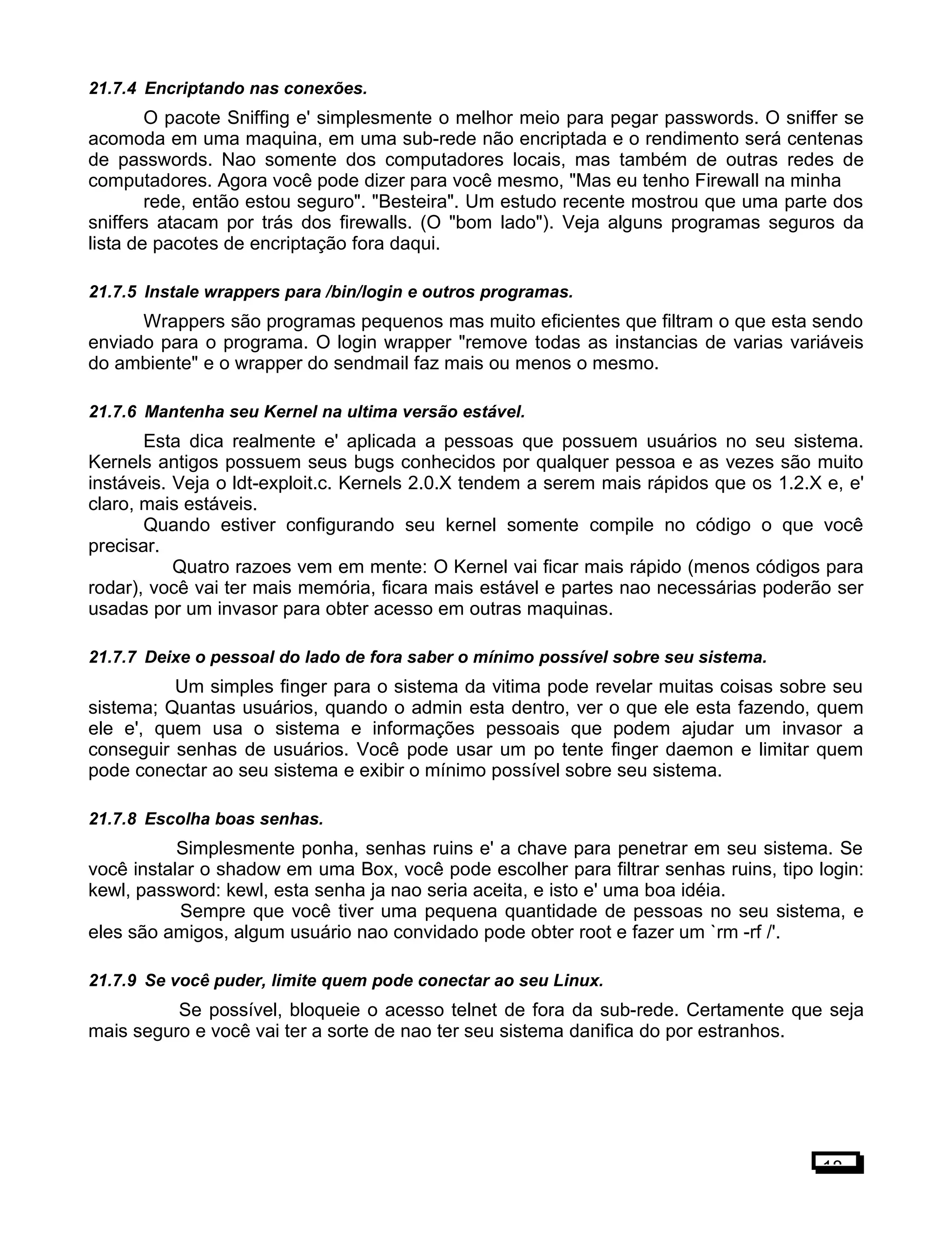 21.7.4 Encriptando nas conexões.
O pacote Sniffing e' simplesmente o melhor meio para pegar passwords. O sniffer se
acomoda em uma maquina, em uma sub-rede não encriptada e o rendimento será centenas
de passwords. Nao somente dos computadores locais, mas também de outras redes de
computadores. Agora você pode dizer para você mesmo, "Mas eu tenho Firewall na minha
rede, então estou seguro". "Besteira". Um estudo recente mostrou que uma parte dos
sniffers atacam por trás dos firewalls. (O "bom lado"). Veja alguns programas seguros da
lista de pacotes de encriptação fora daqui.
21.7.5 Instale wrappers para /bin/login e outros programas.
Wrappers são programas pequenos mas muito eficientes que filtram o que esta sendo
enviado para o programa. O login wrapper "remove todas as instancias de varias variáveis
do ambiente" e o wrapper do sendmail faz mais ou menos o mesmo.
21.7.6 Mantenha seu Kernel na ultima versão estável.
Esta dica realmente e' aplicada a pessoas que possuem usuários no seu sistema.
Kernels antigos possuem seus bugs conhecidos por qualquer pessoa e as vezes são muito
instáveis. Veja o ldt-exploit.c. Kernels 2.0.X tendem a serem mais rápidos que os 1.2.X e, e'
claro, mais estáveis.
Quando estiver configurando seu kernel somente compile no código o que você
precisar.
Quatro razoes vem em mente: O Kernel vai ficar mais rápido (menos códigos para
rodar), você vai ter mais memória, ficara mais estável e partes nao necessárias poderão ser
usadas por um invasor para obter acesso em outras maquinas.
21.7.7 Deixe o pessoal do lado de fora saber o mínimo possível sobre seu sistema.
Um simples finger para o sistema da vitima pode revelar muitas coisas sobre seu
sistema; Quantas usuários, quando o admin esta dentro, ver o que ele esta fazendo, quem
ele e', quem usa o sistema e informações pessoais que podem ajudar um invasor a
conseguir senhas de usuários. Você pode usar um po tente finger daemon e limitar quem
pode conectar ao seu sistema e exibir o mínimo possível sobre seu sistema.
21.7.8 Escolha boas senhas.
Simplesmente ponha, senhas ruins e' a chave para penetrar em seu sistema. Se
você instalar o shadow em uma Box, você pode escolher para filtrar senhas ruins, tipo login:
kewl, password: kewl, esta senha ja nao seria aceita, e isto e' uma boa idéia.
Sempre que você tiver uma pequena quantidade de pessoas no seu sistema, e
eles são amigos, algum usuário nao convidado pode obter root e fazer um `rm -rf /'.
21.7.9 Se você puder, limite quem pode conectar ao seu Linux.
Se possível, bloqueie o acesso telnet de fora da sub-rede. Certamente que seja
mais seguro e você vai ter a sorte de nao ter seu sistema danifica do por estranhos.
18
 