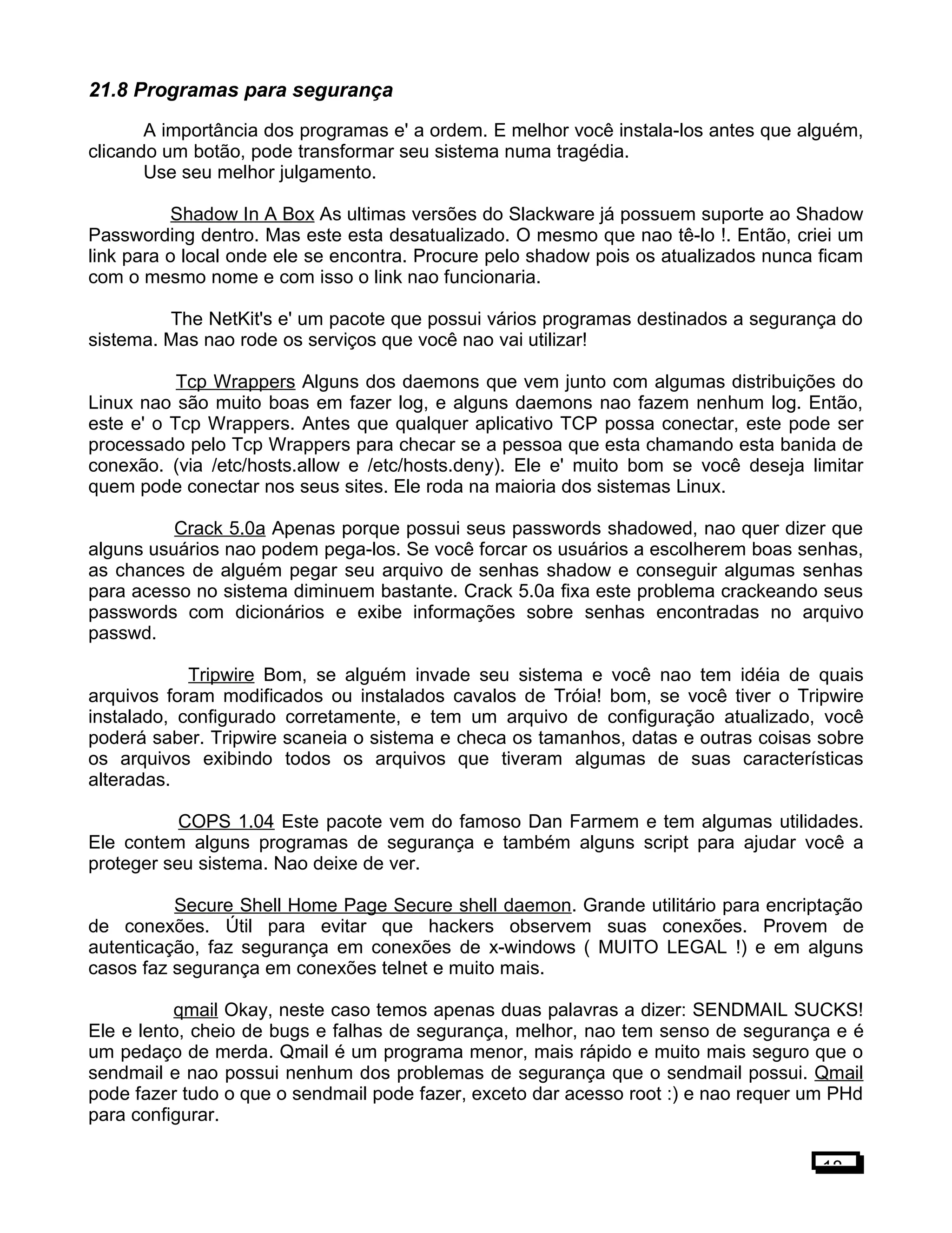 21.8 Programas para segurança
A importância dos programas e' a ordem. E melhor você instala-los antes que alguém,
clicando um botão, pode transformar seu sistema numa tragédia.
Use seu melhor julgamento.
Shadow In A Box As ultimas versões do Slackware já possuem suporte ao Shadow
Passwording dentro. Mas este esta desatualizado. O mesmo que nao tê-lo !. Então, criei um
link para o local onde ele se encontra. Procure pelo shadow pois os atualizados nunca ficam
com o mesmo nome e com isso o link nao funcionaria.
The NetKit's e' um pacote que possui vários programas destinados a segurança do
sistema. Mas nao rode os serviços que você nao vai utilizar!
Tcp Wrappers Alguns dos daemons que vem junto com algumas distribuições do
Linux nao são muito boas em fazer log, e alguns daemons nao fazem nenhum log. Então,
este e' o Tcp Wrappers. Antes que qualquer aplicativo TCP possa conectar, este pode ser
processado pelo Tcp Wrappers para checar se a pessoa que esta chamando esta banida de
conexão. (via /etc/hosts.allow e /etc/hosts.deny). Ele e' muito bom se você deseja limitar
quem pode conectar nos seus sites. Ele roda na maioria dos sistemas Linux.
Crack 5.0a Apenas porque possui seus passwords shadowed, nao quer dizer que
alguns usuários nao podem pega-los. Se você forcar os usuários a escolherem boas senhas,
as chances de alguém pegar seu arquivo de senhas shadow e conseguir algumas senhas
para acesso no sistema diminuem bastante. Crack 5.0a fixa este problema crackeando seus
passwords com dicionários e exibe informações sobre senhas encontradas no arquivo
passwd.
Tripwire Bom, se alguém invade seu sistema e você nao tem idéia de quais
arquivos foram modificados ou instalados cavalos de Tróia! bom, se você tiver o Tripwire
instalado, configurado corretamente, e tem um arquivo de configuração atualizado, você
poderá saber. Tripwire scaneia o sistema e checa os tamanhos, datas e outras coisas sobre
os arquivos exibindo todos os arquivos que tiveram algumas de suas características
alteradas.
COPS 1.04 Este pacote vem do famoso Dan Farmem e tem algumas utilidades.
Ele contem alguns programas de segurança e também alguns script para ajudar você a
proteger seu sistema. Nao deixe de ver.
Secure Shell Home Page Secure shell daemon. Grande utilitário para encriptação
de conexões. Útil para evitar que hackers observem suas conexões. Provem de
autenticação, faz segurança em conexões de x-windows ( MUITO LEGAL !) e em alguns
casos faz segurança em conexões telnet e muito mais.
qmail Okay, neste caso temos apenas duas palavras a dizer: SENDMAIL SUCKS!
Ele e lento, cheio de bugs e falhas de segurança, melhor, nao tem senso de segurança e é
um pedaço de merda. Qmail é um programa menor, mais rápido e muito mais seguro que o
sendmail e nao possui nenhum dos problemas de segurança que o sendmail possui. Qmail
pode fazer tudo o que o sendmail pode fazer, exceto dar acesso root :) e nao requer um PHd
para configurar.
18
 