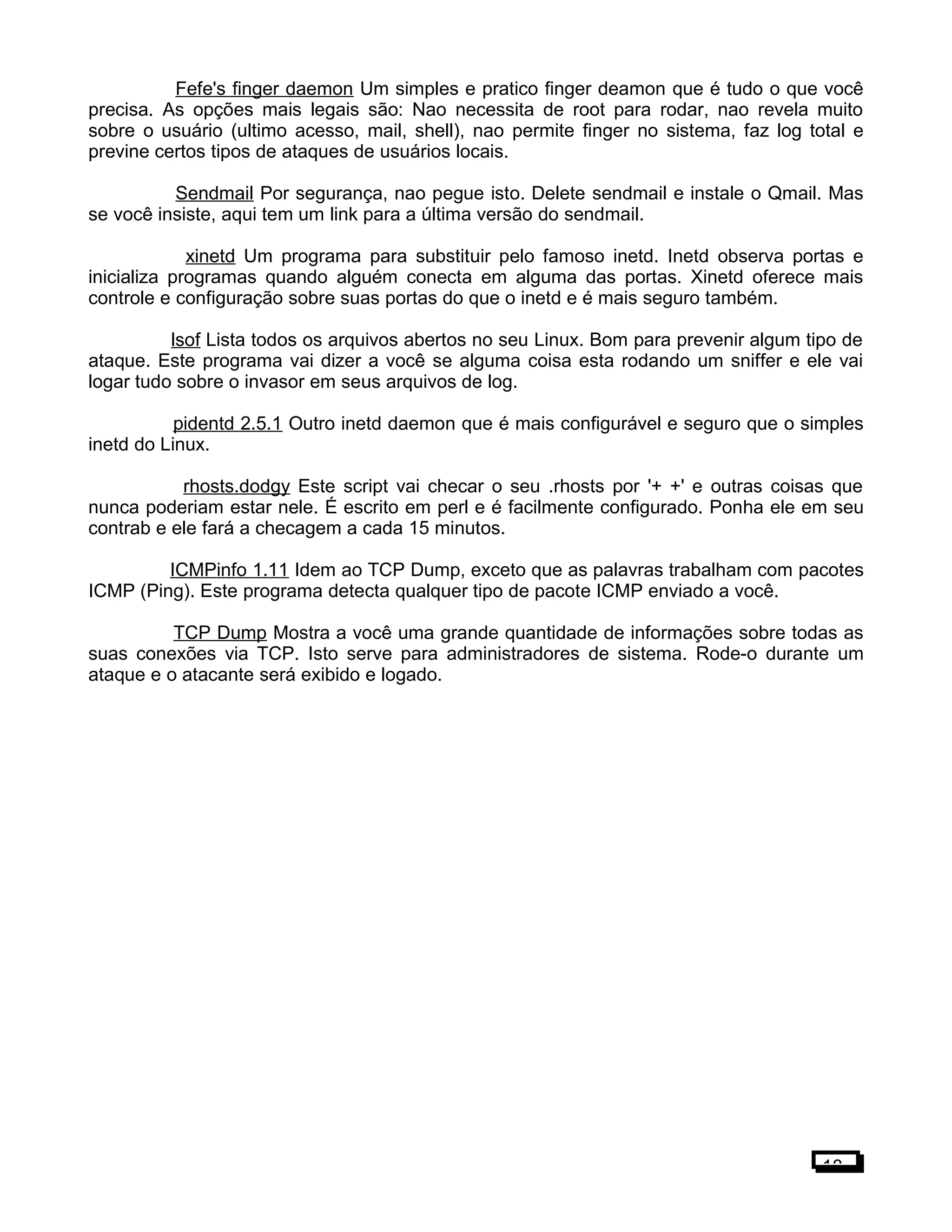 Fefe's finger daemon Um simples e pratico finger deamon que é tudo o que você
precisa. As opções mais legais são: Nao necessita de root para rodar, nao revela muito
sobre o usuário (ultimo acesso, mail, shell), nao permite finger no sistema, faz log total e
previne certos tipos de ataques de usuários locais.
Sendmail Por segurança, nao pegue isto. Delete sendmail e instale o Qmail. Mas
se você insiste, aqui tem um link para a última versão do sendmail.
xinetd Um programa para substituir pelo famoso inetd. Inetd observa portas e
inicializa programas quando alguém conecta em alguma das portas. Xinetd oferece mais
controle e configuração sobre suas portas do que o inetd e é mais seguro também.
lsof Lista todos os arquivos abertos no seu Linux. Bom para prevenir algum tipo de
ataque. Este programa vai dizer a você se alguma coisa esta rodando um sniffer e ele vai
logar tudo sobre o invasor em seus arquivos de log.
pidentd 2.5.1 Outro inetd daemon que é mais configurável e seguro que o simples
inetd do Linux.
rhosts.dodgy Este script vai checar o seu .rhosts por '+ +' e outras coisas que
nunca poderiam estar nele. É escrito em perl e é facilmente configurado. Ponha ele em seu
contrab e ele fará a checagem a cada 15 minutos.
ICMPinfo 1.11 Idem ao TCP Dump, exceto que as palavras trabalham com pacotes
ICMP (Ping). Este programa detecta qualquer tipo de pacote ICMP enviado a você.
TCP Dump Mostra a você uma grande quantidade de informações sobre todas as
suas conexões via TCP. Isto serve para administradores de sistema. Rode-o durante um
ataque e o atacante será exibido e logado.
18
 