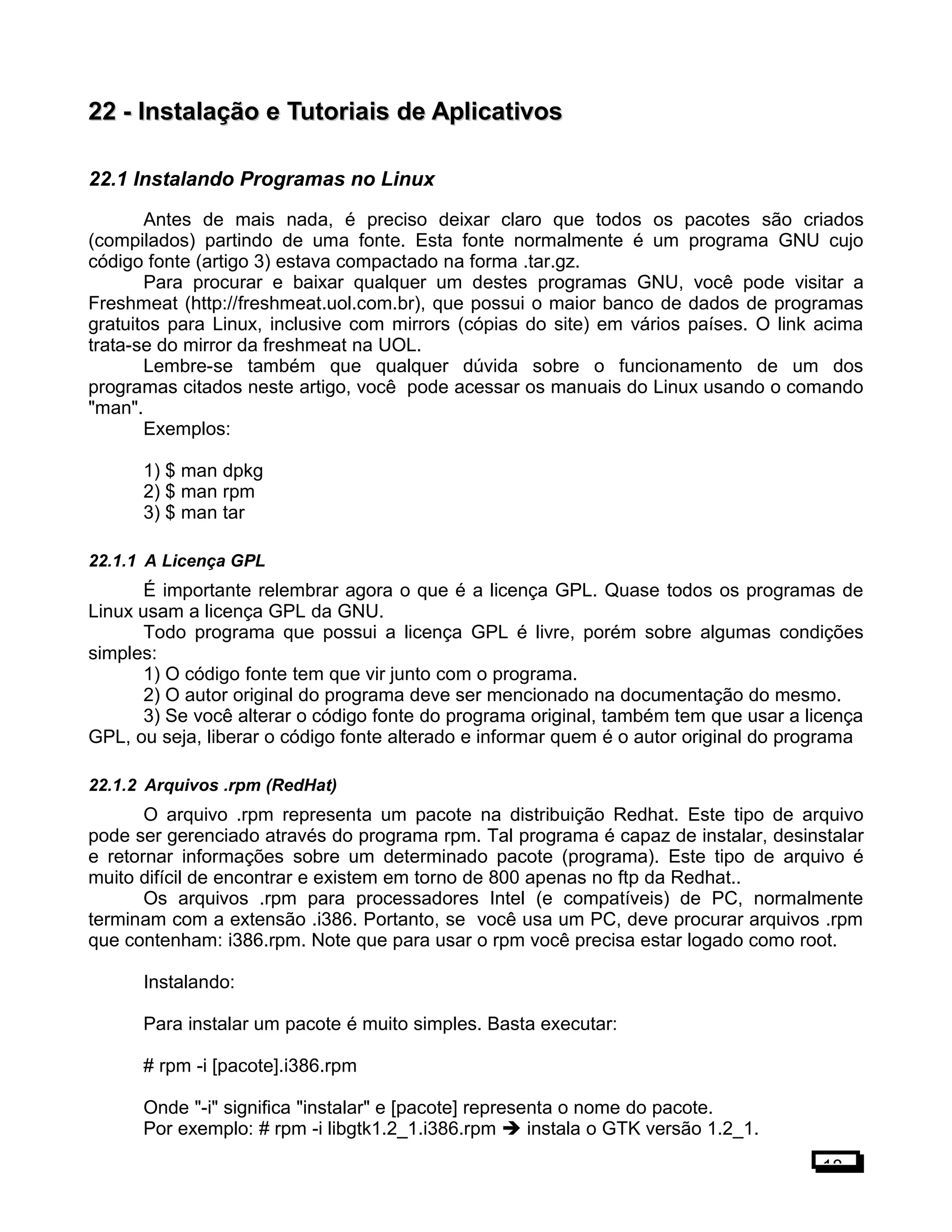 22 -22 - Instalação e Tutoriais de AplicativosInstalação e Tutoriais de Aplicativos
22.1 Instalando Programas no Linux
Antes de mais nada, é preciso deixar claro que todos os pacotes são criados
(compilados) partindo de uma fonte. Esta fonte normalmente é um programa GNU cujo
código fonte (artigo 3) estava compactado na forma .tar.gz.
Para procurar e baixar qualquer um destes programas GNU, você pode visitar a
Freshmeat (http://freshmeat.uol.com.br), que possui o maior banco de dados de programas
gratuitos para Linux, inclusive com mirrors (cópias do site) em vários países. O link acima
trata-se do mirror da freshmeat na UOL.
Lembre-se também que qualquer dúvida sobre o funcionamento de um dos
programas citados neste artigo, você pode acessar os manuais do Linux usando o comando
"man".
Exemplos:
1) $ man dpkg
2) $ man rpm
3) $ man tar
22.1.1 A Licença GPL
É importante relembrar agora o que é a licença GPL. Quase todos os programas de
Linux usam a licença GPL da GNU.
Todo programa que possui a licença GPL é livre, porém sobre algumas condições
simples:
1) O código fonte tem que vir junto com o programa.
2) O autor original do programa deve ser mencionado na documentação do mesmo.
3) Se você alterar o código fonte do programa original, também tem que usar a licença
GPL, ou seja, liberar o código fonte alterado e informar quem é o autor original do programa
22.1.2 Arquivos .rpm (RedHat)
O arquivo .rpm representa um pacote na distribuição Redhat. Este tipo de arquivo
pode ser gerenciado através do programa rpm. Tal programa é capaz de instalar, desinstalar
e retornar informações sobre um determinado pacote (programa). Este tipo de arquivo é
muito difícil de encontrar e existem em torno de 800 apenas no ftp da Redhat..
Os arquivos .rpm para processadores Intel (e compatíveis) de PC, normalmente
terminam com a extensão .i386. Portanto, se você usa um PC, deve procurar arquivos .rpm
que contenham: i386.rpm. Note que para usar o rpm você precisa estar logado como root.
Instalando:
Para instalar um pacote é muito simples. Basta executar:
# rpm -i [pacote].i386.rpm
Onde "-i" significa "instalar" e [pacote] representa o nome do pacote.
Por exemplo: # rpm -i libgtk1.2_1.i386.rpm  instala o GTK versão 1.2_1.
18
 