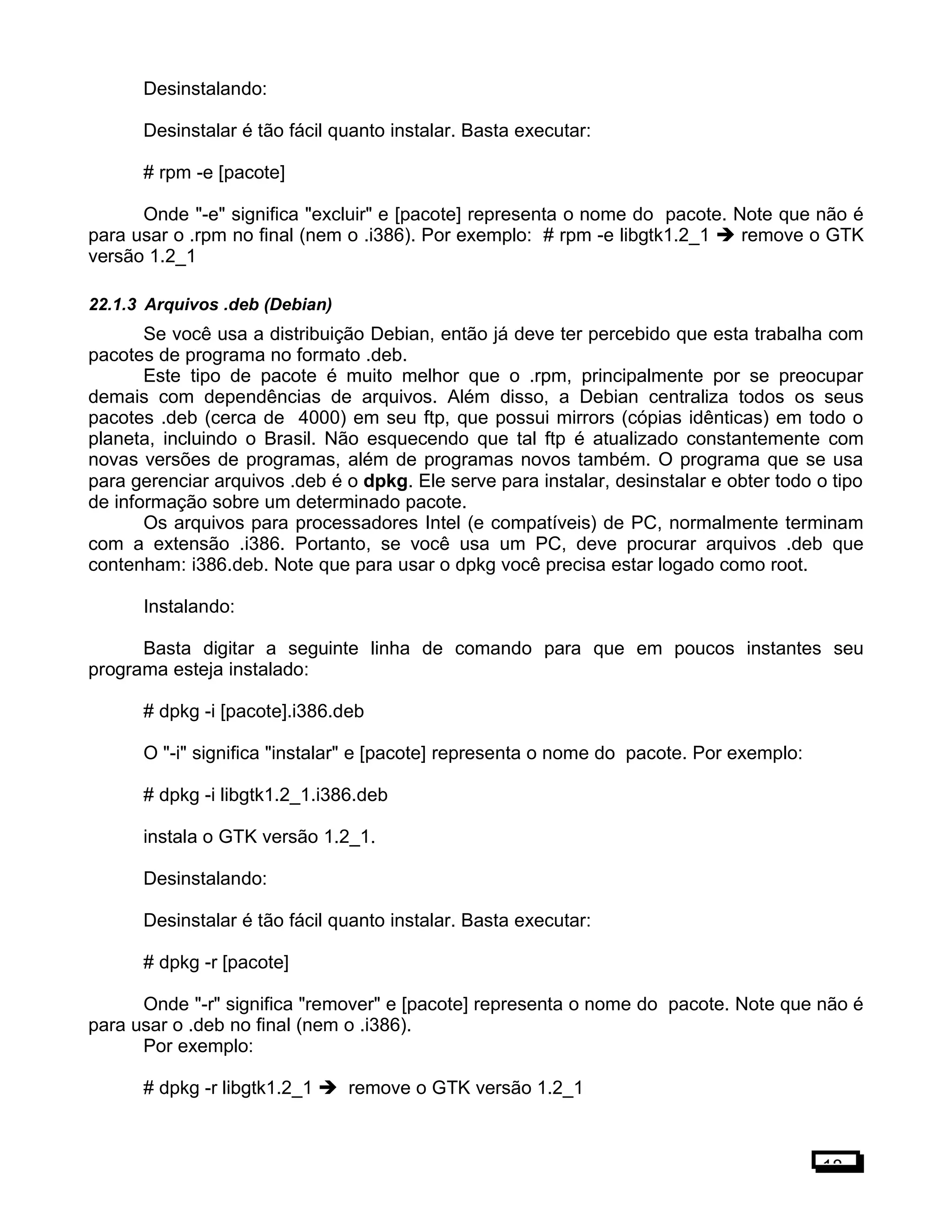 Desinstalando:
Desinstalar é tão fácil quanto instalar. Basta executar:
# rpm -e [pacote]
Onde "-e" significa "excluir" e [pacote] representa o nome do pacote. Note que não é
para usar o .rpm no final (nem o .i386). Por exemplo: # rpm -e libgtk1.2_1  remove o GTK
versão 1.2_1
22.1.3 Arquivos .deb (Debian)
Se você usa a distribuição Debian, então já deve ter percebido que esta trabalha com
pacotes de programa no formato .deb.
Este tipo de pacote é muito melhor que o .rpm, principalmente por se preocupar
demais com dependências de arquivos. Além disso, a Debian centraliza todos os seus
pacotes .deb (cerca de 4000) em seu ftp, que possui mirrors (cópias idênticas) em todo o
planeta, incluindo o Brasil. Não esquecendo que tal ftp é atualizado constantemente com
novas versões de programas, além de programas novos também. O programa que se usa
para gerenciar arquivos .deb é o dpkg. Ele serve para instalar, desinstalar e obter todo o tipo
de informação sobre um determinado pacote.
Os arquivos para processadores Intel (e compatíveis) de PC, normalmente terminam
com a extensão .i386. Portanto, se você usa um PC, deve procurar arquivos .deb que
contenham: i386.deb. Note que para usar o dpkg você precisa estar logado como root.
Instalando:
Basta digitar a seguinte linha de comando para que em poucos instantes seu
programa esteja instalado:
# dpkg -i [pacote].i386.deb
O "-i" significa "instalar" e [pacote] representa o nome do pacote. Por exemplo:
# dpkg -i libgtk1.2_1.i386.deb
instala o GTK versão 1.2_1.
Desinstalando:
Desinstalar é tão fácil quanto instalar. Basta executar:
# dpkg -r [pacote]
Onde "-r" significa "remover" e [pacote] representa o nome do pacote. Note que não é
para usar o .deb no final (nem o .i386).
Por exemplo:
# dpkg -r libgtk1.2_1  remove o GTK versão 1.2_1
18
 