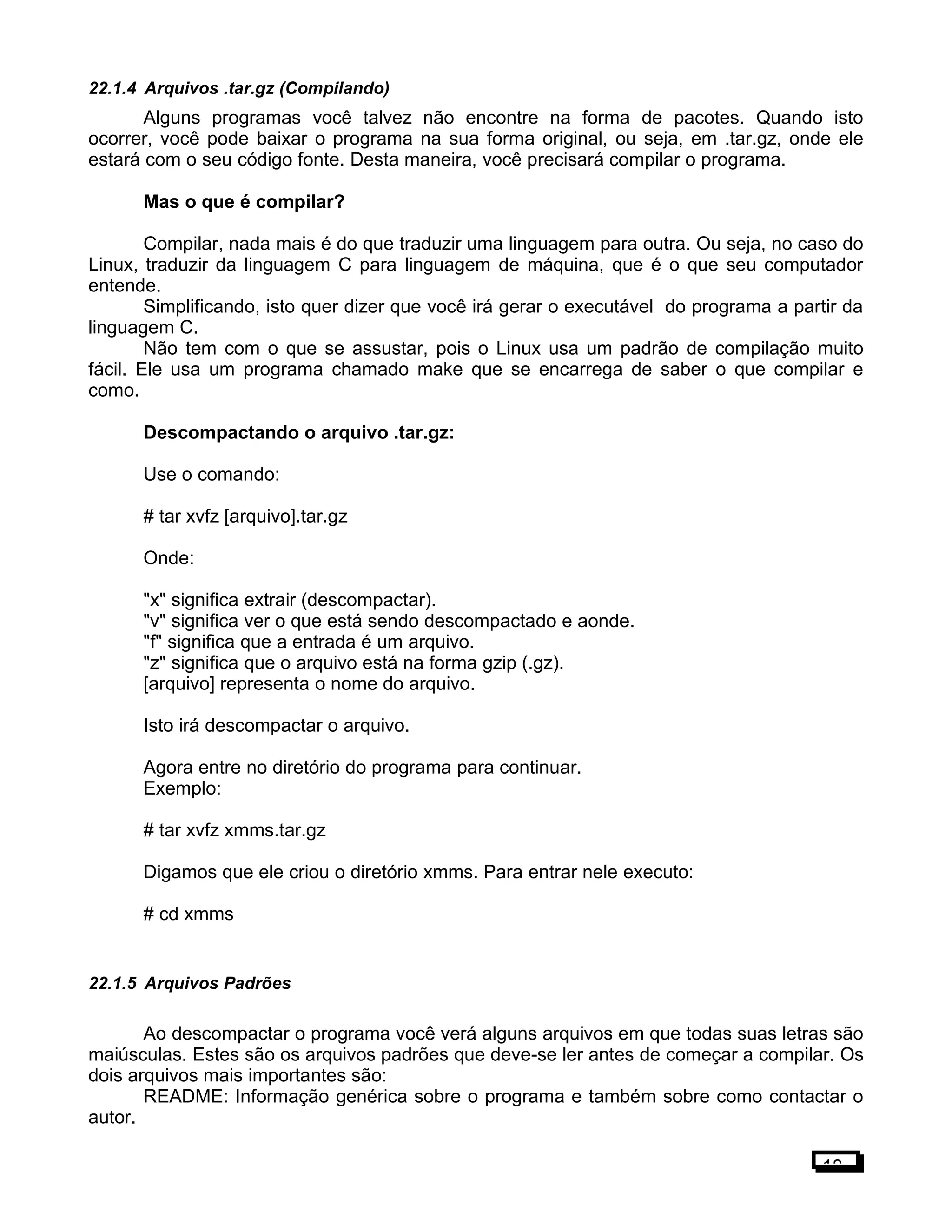 22.1.4 Arquivos .tar.gz (Compilando)
Alguns programas você talvez não encontre na forma de pacotes. Quando isto
ocorrer, você pode baixar o programa na sua forma original, ou seja, em .tar.gz, onde ele
estará com o seu código fonte. Desta maneira, você precisará compilar o programa.
Mas o que é compilar?
Compilar, nada mais é do que traduzir uma linguagem para outra. Ou seja, no caso do
Linux, traduzir da linguagem C para linguagem de máquina, que é o que seu computador
entende.
Simplificando, isto quer dizer que você irá gerar o executável do programa a partir da
linguagem C.
Não tem com o que se assustar, pois o Linux usa um padrão de compilação muito
fácil. Ele usa um programa chamado make que se encarrega de saber o que compilar e
como.
Descompactando o arquivo .tar.gz:
Use o comando:
# tar xvfz [arquivo].tar.gz
Onde:
"x" significa extrair (descompactar).
"v" significa ver o que está sendo descompactado e aonde.
"f" significa que a entrada é um arquivo.
"z" significa que o arquivo está na forma gzip (.gz).
[arquivo] representa o nome do arquivo.
Isto irá descompactar o arquivo.
Agora entre no diretório do programa para continuar.
Exemplo:
# tar xvfz xmms.tar.gz
Digamos que ele criou o diretório xmms. Para entrar nele executo:
# cd xmms
22.1.5 Arquivos Padrões
Ao descompactar o programa você verá alguns arquivos em que todas suas letras são
maiúsculas. Estes são os arquivos padrões que deve-se ler antes de começar a compilar. Os
dois arquivos mais importantes são:
README: Informação genérica sobre o programa e também sobre como contactar o
autor.
18
 