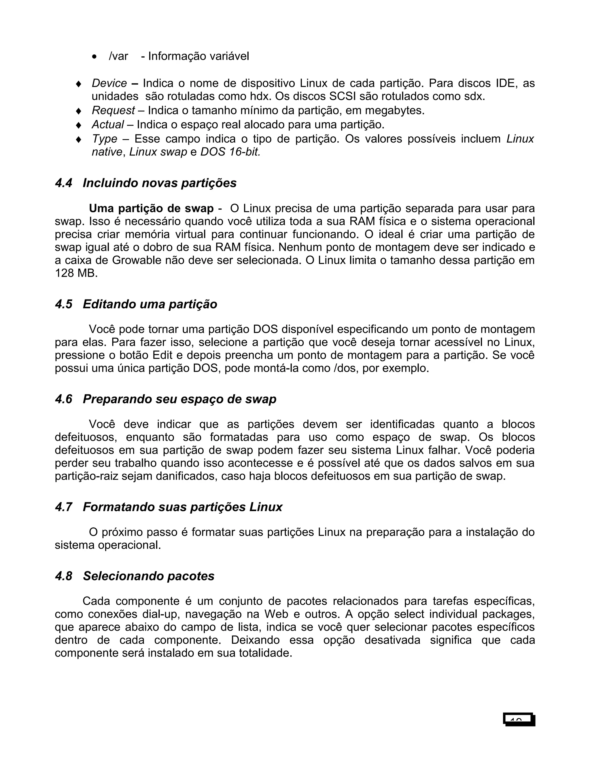 • /var - Informação variável
♦ Device – Indica o nome de dispositivo Linux de cada partição. Para discos IDE, as
unidades são rotuladas como hdx. Os discos SCSI são rotulados como sdx.
♦ Request – Indica o tamanho mínimo da partição, em megabytes.
♦ Actual – Indica o espaço real alocado para uma partição.
♦ Type – Esse campo indica o tipo de partição. Os valores possíveis incluem Linux
native, Linux swap e DOS 16-bit.
4.4 Incluindo novas partições
Uma partição de swap - O Linux precisa de uma partição separada para usar para
swap. Isso é necessário quando você utiliza toda a sua RAM física e o sistema operacional
precisa criar memória virtual para continuar funcionando. O ideal é criar uma partição de
swap igual até o dobro de sua RAM física. Nenhum ponto de montagem deve ser indicado e
a caixa de Growable não deve ser selecionada. O Linux limita o tamanho dessa partição em
128 MB.
4.5 Editando uma partição
Você pode tornar uma partição DOS disponível especificando um ponto de montagem
para elas. Para fazer isso, selecione a partição que você deseja tornar acessível no Linux,
pressione o botão Edit e depois preencha um ponto de montagem para a partição. Se você
possui uma única partição DOS, pode montá-la como /dos, por exemplo.
4.6 Preparando seu espaço de swap
Você deve indicar que as partições devem ser identificadas quanto a blocos
defeituosos, enquanto são formatadas para uso como espaço de swap. Os blocos
defeituosos em sua partição de swap podem fazer seu sistema Linux falhar. Você poderia
perder seu trabalho quando isso acontecesse e é possível até que os dados salvos em sua
partição-raiz sejam danificados, caso haja blocos defeituosos em sua partição de swap.
4.7 Formatando suas partições Linux
O próximo passo é formatar suas partições Linux na preparação para a instalação do
sistema operacional.
4.8 Selecionando pacotes
Cada componente é um conjunto de pacotes relacionados para tarefas específicas,
como conexões dial-up, navegação na Web e outros. A opção select individual packages,
que aparece abaixo do campo de lista, indica se você quer selecionar pacotes específicos
dentro de cada componente. Deixando essa opção desativada significa que cada
componente será instalado em sua totalidade.
19
 